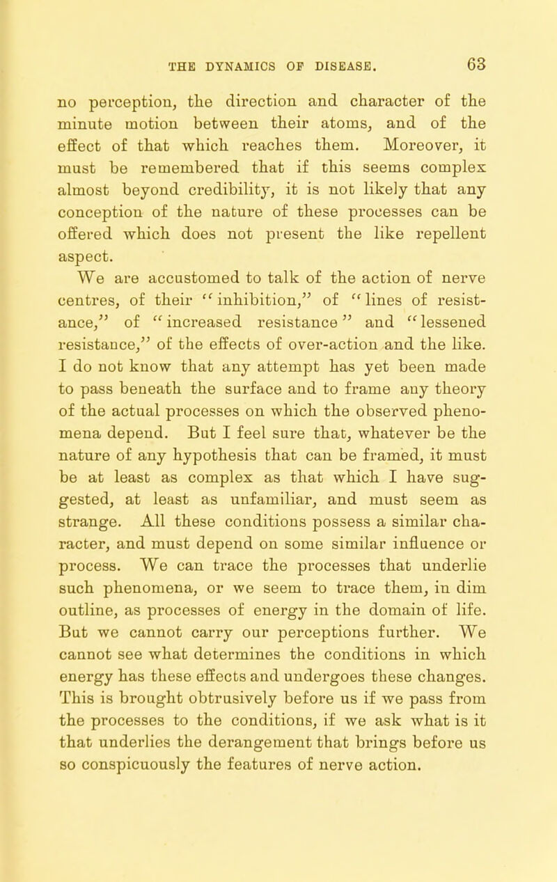 no pei'ceptioii, tlae direction and character of tlie minute motion between their atoms, and of tlie effect of that which reaches them. Moreover, it must be remembered that if this seems complex almost beyond credibility, it is not likely that any conception of the nature of these processes can be offered which does not present the like repellent aspect. We are accustomed to talk of the action of nerve centres, of their ''inhibition, of lines of resist- ance, of increased resistance and lessened resistance, of the effects of over-action and the like. I do not know that any attempt has yet been made to pass beneath the surface and to frame any theory of the actual processes on which the observed pheno- mena depend. But I feel sure that, whatever be the nature of any hypothesis that can be framed, it must be at least as complex as that which I have sug- gested, at least as unfamiliar, and must seem as strange. All these conditions possess a similar cha- racter, and must depend on some similar influence or process. We can trace the processes that underlie such phenomena, or we seem to trace them, in dim outline, as processes of energy in the domain of life. But we cannot carry our perceptions further. We cannot see what determines the conditions in which energy has these effects and undergoes these changes. This is brought obtrusively before us if we pass from the processes to the conditions, if we ask what is it that underlies the derangement that brings before us so conspicuously the features of nerve action.