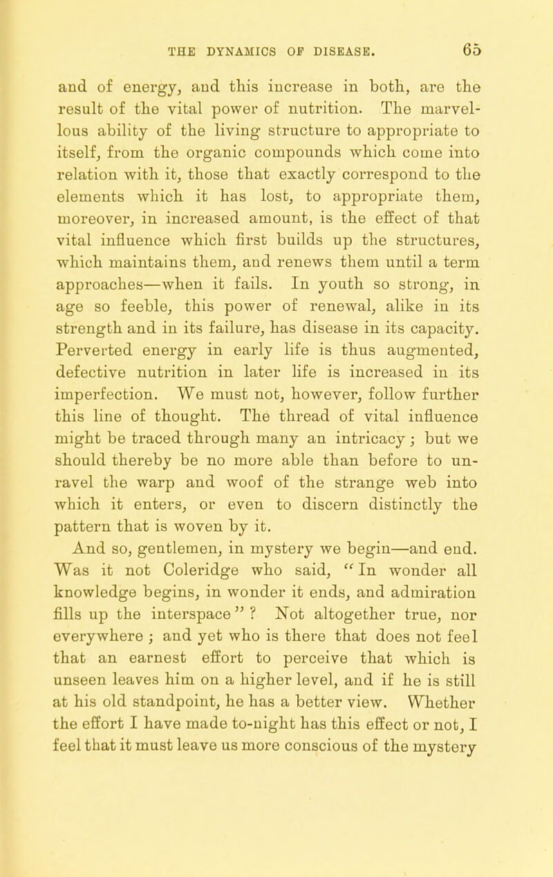 and of energy, and this increase in botli, are the result of the vital power of nutrition. The marvel- lous ability of the living structure to appropriate to itself, from the organic compounds which come into relation with it, those that exactly correspond to the elements which it has lost, to appropriate them, moreover, in increased amount, is the effect of that vital influence which first builds up the structures, which maintains them, and renews them until a term approaches—when it fails. In youth so strong, in age so feeble, this power of renewal, alike in its strength and in its failure, has disease in its capacity. Perverted energy in early life is thus augmented, defective nutrition in later life is increased in its imperfection. We must not, however, follow further this line of thought. The thread of vital influence might be traced through many an intricacy; but we should thereby be no more able than before to un- ravel the warp and woof of the strange web into which it enters, or even to discern distinctly the pattern that is woven by it. And so, gentlemen, in mystery we begin—and end. Was it not Coleridge who said, In wonder all knowledge begins, in wonder it ends, and admiration fills up the interspace ? Not altogether true, nor everywhere ; and yet who is there that does not feel that an earnest effort to perceive that which is unseen leaves him on a higher level, and if he is still at his old standpoint, he has a better view. Whether the effort I have made to-night has this effect or not, I feel that it must leave us more conscious of the mystery