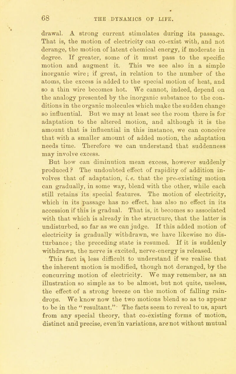 drawal. A strong current stimulates during its passage. That is, the motion of electricity can co-exist with, and not derange, the motion of latent chemical energy, if moderate in degree. If greater, some of it must pass to the specific motion and augment it. This we see also in a simple inorganic wire; if great, in relation to the number of the atoms, the excess is added to the special motion of heat, and 80 a thin wire becomes hot. We cannot, indeed, depend on the analogy presented by the inorganic substance to the con- ditions in the organic molecules which majke the sudden change so influential. But we may at least see the room there is for adaptation to the altered motion, and although it is the amount that is influential in this instance, we can conceive that with a smaller amount of added motion, the adaptation needs time. Therefore we can understand that suddenness may involve excess. But how can diminution mean excess, however suddenly produced ? The undoubted effect of rapidity of addition in- volves that of adaptation, i. e. that the x^re-existing motion can gradually, in some way, blend with the other, while each still retains its special features. The motion of electricity, which in its passage has no effect, has also no effect in its accession if this is gradual. That is, it becomes so associated with that which is already in the structure, that the latter is undisturbed, so far as we can judge. If this added motion of electricity is gradually withdrawn, we have likewise no dis- turbance ; the preceding state is resumed. If it is suddenly withdrawn, the nerve is excited, nerve-energy is released. This fact is, less difficult to understand if we realise that the inherent motion is modified, though not deranged, by the concurring motion of electricity. We may remember, as an illustration so simple as to be almost, but not quite, useless, the effect of a strong breeze on the motion of falling rain- drops. We know now the two motions blend so as to appear to be in the resultant.' The facts seem to reveal to us, apart from any special theory, that co-existing forms of motion, distinct and precise, even in variations, are not without mutual