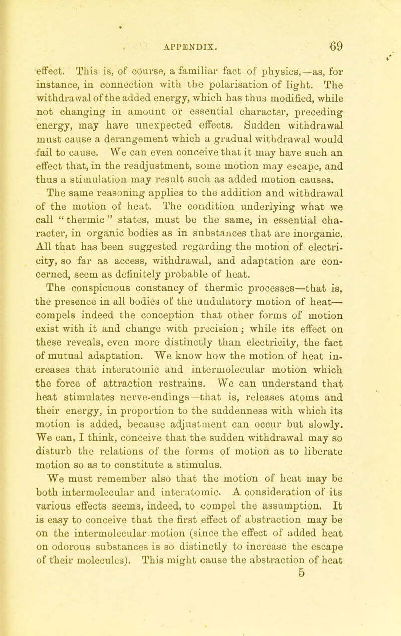 effect. This is, of course, a familiar fact of physics,—as, for instance, in connection with the polarisation of light. The withdrawal of the added energy, which has thus modified, while not changing in amount or essential character, preceding energy, may have unexpected effects. Sudden withdrawal must cause a derangement which a gradual withdrawal would fail to cause. We can even conceive that it may have such an effect that, in the readjustment, some motion may escape, and thus a stimulation may ivsult such as added motion causes. The same reasoning applies to the addition and withdrawal of the motion of heat. The condition underlying what we call  thermic  states, must be the same, in essential cha- racter, in organic bodies as in substances that are inorganic. All that has been suggested regarding the motion of electri- city, so far as access, withdrawal, and adaptation are con- cerned, seem as definitely probable of heat. The conspicuous constancy of thermic processes—that is, the presence in all bodies of the undulatory motion of heat— compels indeed the conception that other forms of motion exist with it and change with precision; while its effect on these reveals, even more distinctly than electricity, the fact of mutual adaptation. We know how the motion of heat in- creases that interatomic and intermolecular motion which the force of attraction restrains. We can understand that heat stimulates nerve-endings—that is, releases atoms and their energy, in proportion to the suddenness with which its motion is added, because adjustment can occur but slowly. We can, I think, conceive that the sudden withdrawal may so disturb the relations of the forms of motion as to liberate motion so as to constitute a stimulus. We must remember also that the motion of heat may be both intermolecular and interatomic. A consideration of its vai'ious effects seems, indeed, to compel the assumption. It is easy to conceive that the first effect of abstraction may be on the intermolecular.motion (since the effect of added heat on odorous substances is so distinctly to increase the escape of their molecules). This might cause the abstraction of heat 5