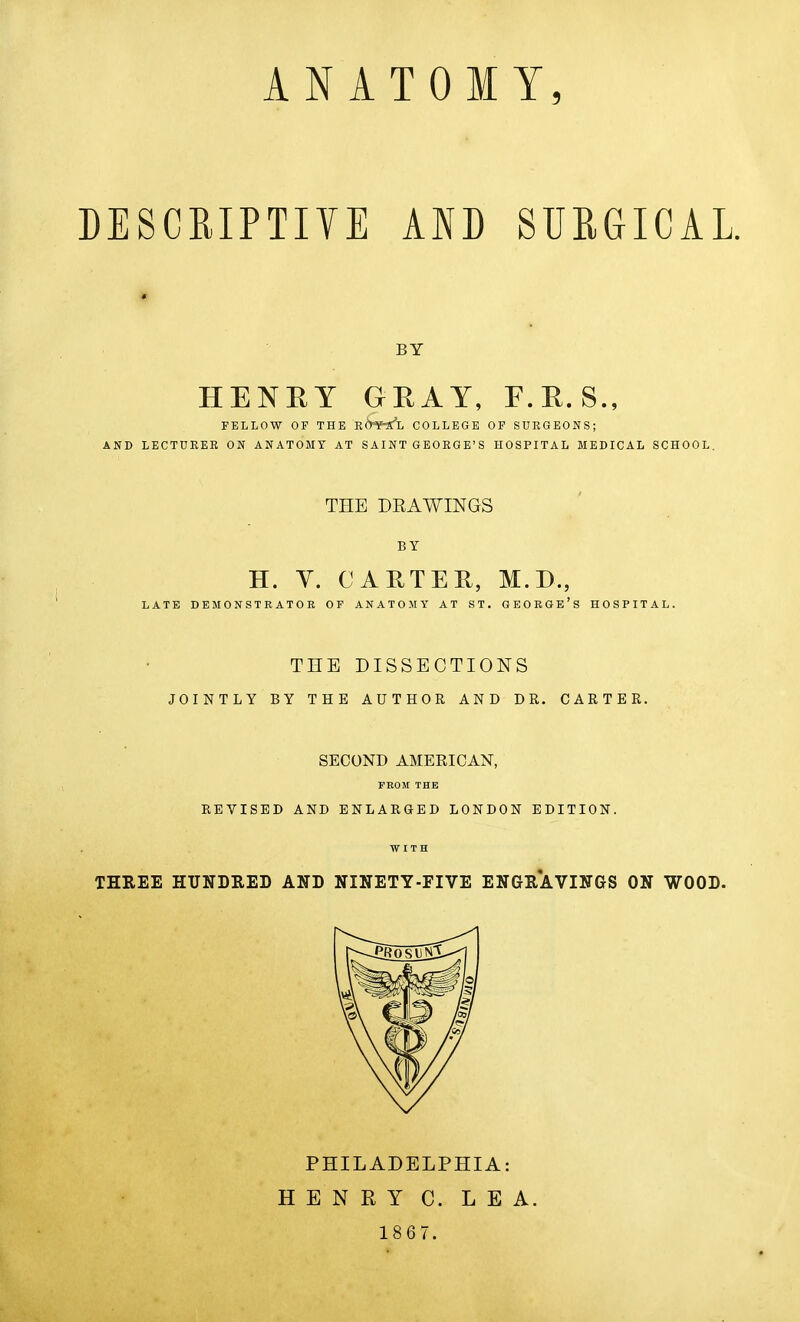 ANATOMY, DESCRIPTIYE AND SURGICAL. « BY HENEY GEAY, F.E.S., FELLOW OF THE utrfg'jj COLLEGE OP SURGEONS; AND LECTURER ON ANATOMY AT S AI NT G EORG E'S HOSPITAL MEDICAL SCHOOL. THE DE A WINGS BY H. Y. CARTEE, M.B., LATE DEMONSTRATOR OP ANATOMY AT ST. GEORGE'S HOSPITAL. THE DISSECTIONS JOINTLY BY THE AUTHOR AND DR. CARTER. SECOND AMEEICAN, FEOir THE REVISED AND ENLARGED LONDON EDITION. WITH THREE HUNDRED AND NINETY-FIVE ENGRAVINGS ON WOOD. PHILADELPHIA: HENRY C. LEA. 18 6 7.