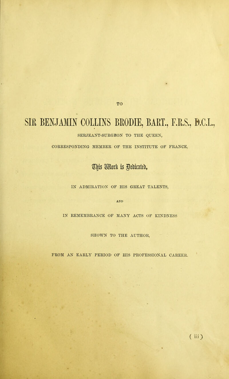 TO SIE BENJAim COLLINS BRODIE, BART., F.R.S., D.C.L, SEEJEANT-SUEGBON TO THE QUEEN, COEEESPONDING MEMBEE OF THE INSTITUTE OF FEANCE, f P Math U §tt5Mtt5, IN ADMIEATION OF HIS GEEAT TALENTS, AND IN EEMEMBEANCE OF MANY ACTS OP KINDNESS SHOWN TO THE AUTHOE, FEOM AN EAELY PEEIOD OF HIS PEOFESSIONAL CAEEEE.