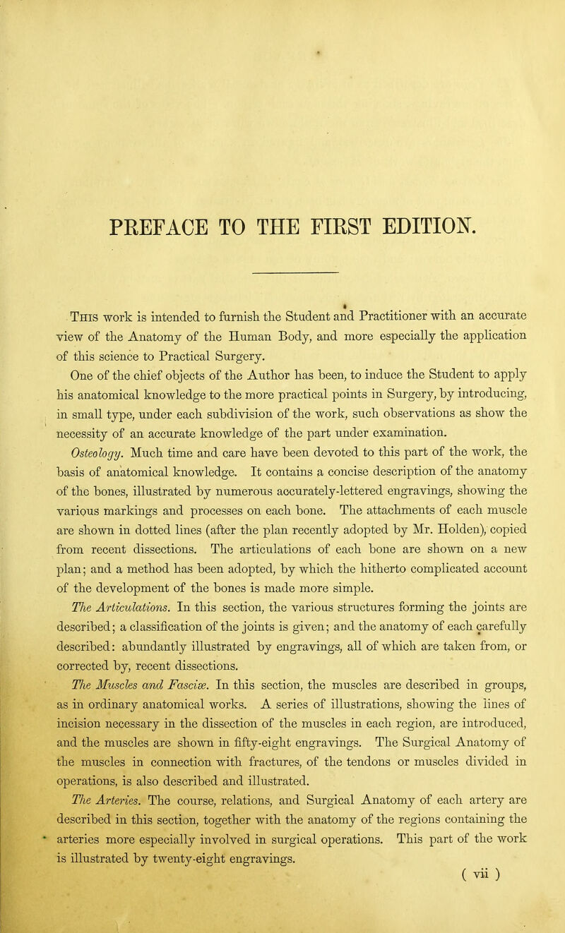 PKEFACE TO THE FIRST EDITIOK This work is intended to famish the Student and Practitioner with an accnrate view of the Anatomy of the Human Body, and more especially the application of this science to Practical Surgery. One of the chief objects of the Author has been, to induce the Student to apply his anatomical knowledge to the more practical points in Surgery, by introducing, in small type, under each subdivision of the work, such observations as show the necessity of an accurate knowledge of the part under examination. Osteology. Much time and care have been devoted to this part of the work, the basis of anatomical knowledge. It contains a concise description of the anatomy of the bones, illustrated by numerous accurately-lettered engravings, showing the various markings and processes on each bone. The attachments of each muscle are shown in dotted lines (after the plan recently adopted by Mr. Holden), copied from recent dissections. The articulations of each bone are shown on a new plan; and a method has been adopted, by which the hitherto complicated account of the development of the bones is made more simple. The Articulations. In this section, the various structures forming the joints are described; a classification of the joints is given; and the anatomy of each carefully described: abundantly illustrated by engravings, all of which are taken from, or corrected by, recent dissections. The Muscles and Fascia. In this section, the muscles are described in groups, as in ordinary anatomical works. A series of illustrations, showing the lines of incision necessary in the dissection of the muscles in each region, are introdu.ced, and the muscles are shown in fifty-eight engravings. The Surgical Anatomy of the muscles in connection with fractures, of the tendons or muscles divided in operations, is also described and illustrated. The Arteries. The course, relations, and Surgical Anatomy of each artery are described in this section, together with the anatomy of the regions containing the • arteries more especially involved in surgical operations. This part of the work is illustrated by twenty-eight engravings.