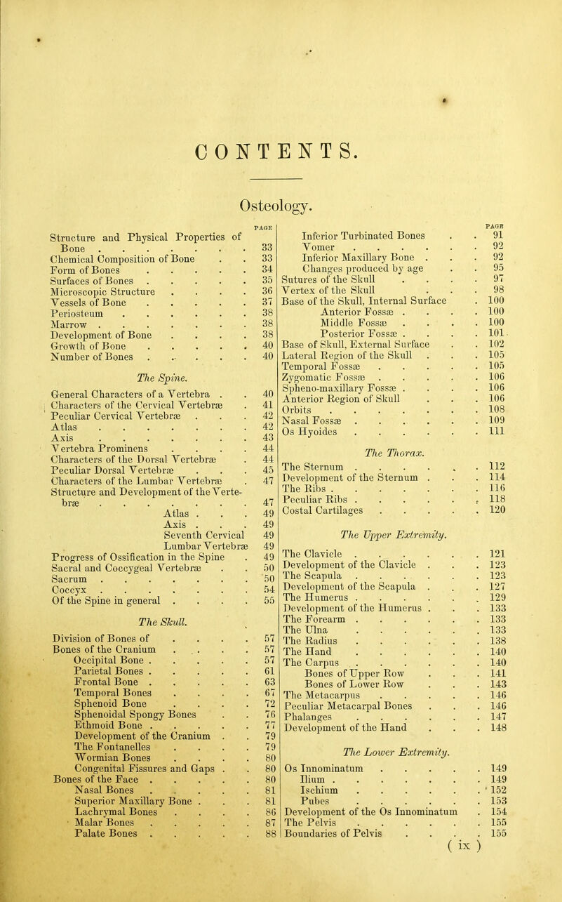 t CONTENTS. Osteology. Structure and Physical Properties of Bone .... Chemical Composition of Bone Form of Bones Surfaces of Bones Microscopic Structure Vessels of Bone Periosteum Marrow . Development of Bone Growth of Bone Number of Bones Tlie Spine. General Characters of a Vertebra . Characters of the Cervical Vertebrae Peculiar Cervical Vertebras Atlas Axis A^ertebra Prominens Characters of the Dorsal Vertebrae Peculiar Dorsal Vertebrae Characters of the Lumbar Vertebrae Structure and Development of the Verte brae Atlas . Axis . Seventh Cervical Lumbar Vertebrae Progress of Ossification in the Spine Sacral and Coccygeal Vertebrae Sacrum Coccyx Of the Spine in general . The Skull. Division of Bones of Bones of the Cranium Occipital Bone . Parietal Bones . Frontal Bone . Temporal Bones Sphenoid Bone Sphenoidal Spongy Bones Ethmoid Bone . Development of the Cranium The Fontanelles Wormian Bones Congenital Fissures and Gaps Bones of the Face . Nasal Bones Superior Maxillary Bone . Lachrymal Bones ■ Malar Bones Palate Bones . 33 33 34 35 36 37 38 38 38 40 40 40 41 42 42 43 44 44 45 47 47 49 49 49 49 49 50 50 54 55 57 57 57 61 63 67 72 76 77 79 79 80 80 80 81 81 86 87 88 PAGB Inferior Turbinated Bones . . 91 Vomer 92 Inferior Maxillary Bone ... 92 Changes produced by age . . 95 Sutures of the Skull .... 97 Vertex of the Skull ... 98 Base of the Skull, Internal Surface . 100 Anterior Fossae .... 100 Middle Fossa? . . . .100 Posterior Fossae .... 101. Base of Skull, External Sui-face . . 102 Lateral Region of the Skull . . . 105 Temporal Fossae 105 Zygomatic Fossae ..... 106 Spheno-maxillary Fossfe .... 106 Anterior Region of Skull . . . 106 Orbits 108 Nasal Fossae 109 Os Hyoides Ill The Tliorax. The Sternum 112 Development of the Sternum . . . 114 The Ribs 116 Peculiar Ribs - 118 Costal Cartilages 120 The Upper Extremity. The Clavicle 121 Development of the Clavicle . . .123 The Scapula 123 Development of the Scapula . . . 127 The Humerus 129 Development of the Humerus . . . 133 The Forearm 133 The Ulna 133 The Radius 138 The Hand 140 The Carpus 140 Bones of Upper Row . . . 141 Bones of Lower Row . . . 143 The Metacarpus 146 Peculiar Metacarpal Bones . . . 146 Phalanges 147 Development of the Hand . . . 148 Tlie Lower Extremity. Os Innominatum 149 Ilium 149 Ischium • 152 Pubes 153 Development of the Os Innominatum . 154 The Pelvis 155 Boundaries of Pelvis .... 155 ( )