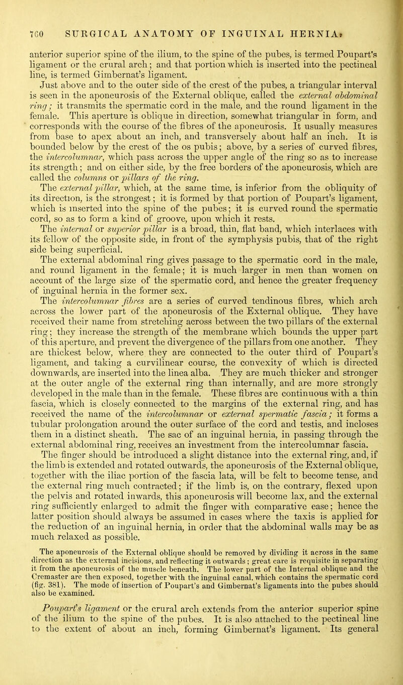 anterior superior spine of the ilium, to the spine of the pubes, is termed Poupart's ligament or the crural arch; and that portion which is inserted into the pectineal line, is termed Gimbernat's ligament. Just above and to the outer side of the crest of the pubes, a triangular interval is seen in the aponeurosis of the External oblique, called the external abdominal ring ; it transmits the spermatic cord in the male, and the round ligament in the female. This aperture is oblique in direction, somewhat triangular in form, and corresponds with the course of the fibres of the aponeurosis. It usually measures from base to apex about an inch, and transversely about half an inch. It is bounded below by the crest of the os pubis; above, by a series of curved fibres, the inter columnar, which pass across the upper angle of the ring so as to increase its strength; and on either side, by the free borders of the aponeurosis, which are called the columns or pillars of the ring. The external pillar, which, at the same time, is inferior from the obliquity of its direction, is the strongest; it is formed by that portion of Poupart's ligament, vvhich is inserted into the spine of the pubes; it is curved round the spermatic cord, so as to form a kind of groove, upon which it rests. The internal or superior pillar is a broad, thin, flat band, which interlaces with its fellow of the opposite side, in front of the symphysis pubis, that of the right side being superficial. The external abdominal ring gives passage to the spermatic cord in the male, and round ligament in the female; it is much larger in men than women on account of the large size of the spermatic cord, and hence the greater frequency of inguinal hernia in the former sex. The intercolumnar fibres are a series of curved tendinous fibres, which arch across the lower part of the aponeurosis of the External oblique. They have received their name from stretching across between the two pillars of the external ring; they increase the strength of the membrane which bounds the upper part of this aperture, and prevent the divergence of the pillars from one another. They are thickest below, where they are connected to the outer third of Poupart's ligament, and taking a curvilinear course, the convexity of which is directed downwards, are inserted into the linea alba. They are much thicker and stronger at the outer angle of the external ring than internally, and are more strongly developed in the male than in the female. These fibres are continuous with a thin fascia, which is closely connected to the margins of the external ring, and has received the name of the intercolumnar or external spermatic fascia; it forms a tubular prolongation around the outer surface of the cord and testis, and incloses them in a distinct sheath. The sac of an inguinal hernia, in passing through the external abdominal ring, receives an investment from the intercolumnar fascia. The finger should be introduced a slight distance into the external ring, and, if the limb is extended and rotated outwards, the aponeurosis of the External oblique, together with the iliac portion of the fascia lata, will be felt to become tense, and the external ring much contracted; if the limb is, on the contrary, flexed upon the pelvis and rotated inwards, this aponeurosis will become lax, and the external ring sufficiently enlarged to admit the finger with comparative ease; hence the latter position should always be assumed in cases where the taxis is applied for the reduction of an inguinal hernia, in order that the abdominal walls may be as much relaxed as possible. The aponeurosis of the External oblique should be removed by dividing it across in the same direction as the external incisions, and reflecting it outwards; great care is requisite in separating it from the aponeurosis of the muscle beneath. The lower part of the Internal oblique and the Cremaster are then exposed, together 'with the inguinal canal, which contains the spermatic cord (fig. 381). The mode of insertion of Poupart's and Gimbernat's ligaments into the pubes should also be examined. Pouparts ligament or the crural arch extends from the anterior superior spine of the ilium to the spine of the pubes. It is also attached to the pectineal line to the extent of about an inch, forming Gimbernat's ligament. Its general