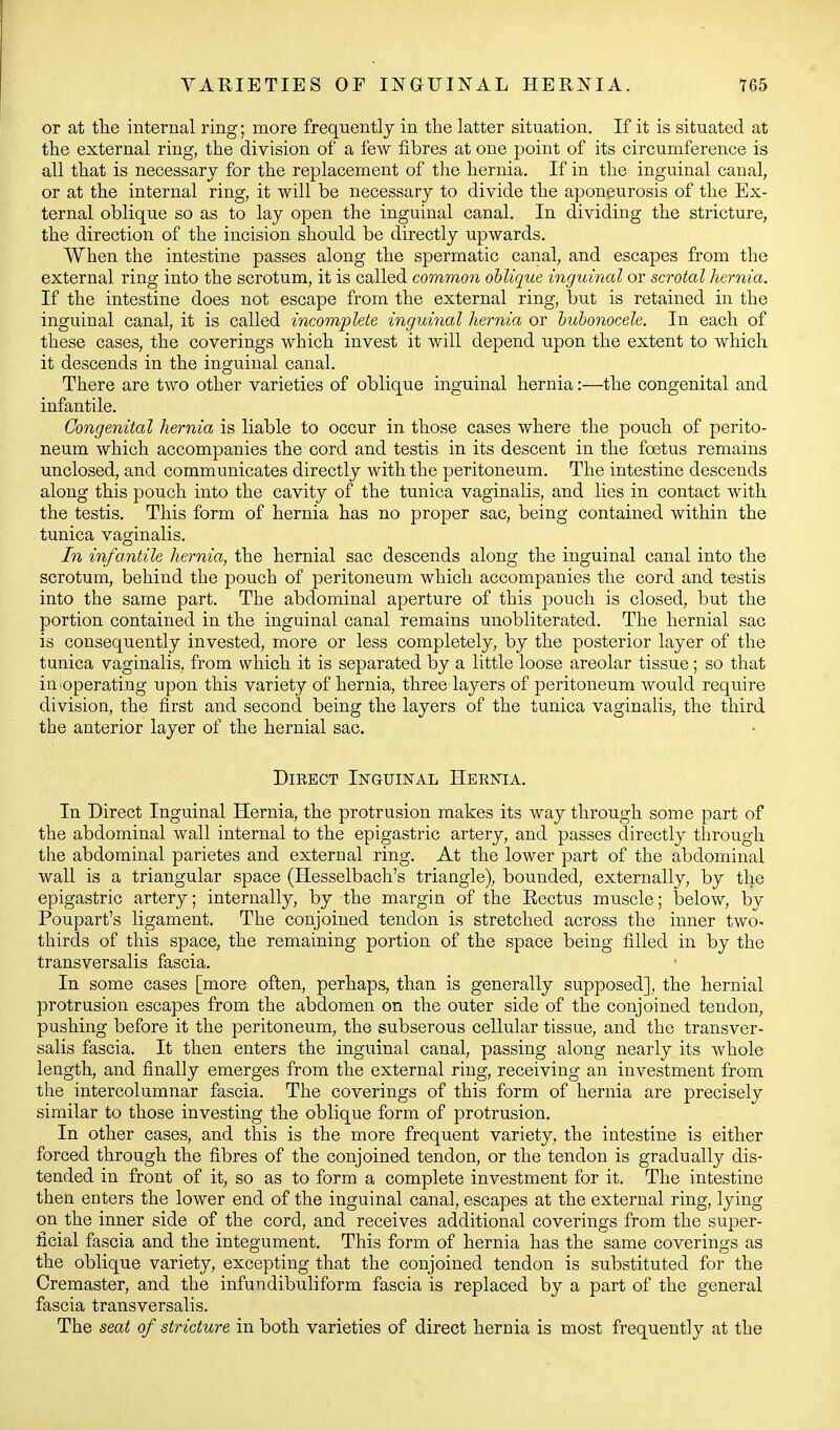 or at tlie internal ring; more frequently in the latter situation. If it is situated at the external ring, the division of a few fibres at one point of its circumference is all that is necessary for the replacement of the hernia. If in the inguinal canal, or at the internal ring, it will be necessary to divide the aponeurosis of the Ex- ternal oblique so as to lay open the inguinal canal. In dividing the stricture, the direction of the incision should be directly upwards. When the intestine passes along the spermatic canal, and escapes from the external ring into the scrotum, it is called common oblique inguinal or scrotal hernia. If the intestine does not escape from the external ring, but is retained in the inguinal canal, it is called incomplete inguinal hernico or bubonocele. In each of these cases, the coverings which invest it will depend upon the extent to which it descends in the inguinal canal. There are two other varieties of oblique inguinal hernia:—the congenital and infantile. Congenital hernia is liable to occur in those cases where the pouch of perito- neum which accompanies the cord and testis in its descent in the foetus remains unclosed, and communicates directly with the peritoneum. The intestine descends along this pouch into the cavity of the tunica vaginalis, and lies in contact with the testis. This form of hernia has no proper sac, being contained within the tunica vaginalis. In infantile hernia, the hernial sac descends along the inguinal canal into the scrotum, behind the pouch of peritoneum which accompanies the cord and testis into the same part. The abdominal aperture of this pouch is closed, but the portion contained in the inguinal canal remains unobliterated. The hernial sac is consequently invested, more or less completely, by the posterior layer of the tunica vaginalis, from which it is separated by a little loose areolar tissue ; so that in-operating upon this variety of hernia, three layers of peritoneum would require division, the first and second being the layers of the tunica vaginalis, the third the anterior layer of the hernial sac. Direct Inguinal Hernia. In Direct Inguinal Hernia, the protrusion makes its way through some part of the abdominal wall internal to the epigastric artery, and passes directly tlarough the abdominal parietes and external ring. At the lower part of the abdominal wall is a triangular space (Hesselbach's triangle), bounded, externally, by the epigastric artery; internally, by the margin of the Eectus muscle; below, by Poupart's ligament. The conjoined tendon is stretched across the inner two- thirds of this space, the remaining portion of the space being filled in by the transversalis fascia. In some cases [more often, perhaps, than is generally supposed], the hernial protrusion escapes from the abdomen on the outer side of the conjoined tendon, pushing before it the peritoneum, the subserous cellular tissue, and the transver- salis fascia. It then enters the inguinal canal, passing along nearly its whole length, and finally emerges from the external ring, receiving an investment from the intercolumnar fascia. The coverings of this form of hernia are precisely similar to those investing the oblique form of protrusion. In other cases, and this is the more frequent variety, the intestine is either forced through the fibres of the conjoined tendon, or the tendon is gradually dis- tended in front of it, so as to form a complete investment for it. The intestine then enters the lower end of the inguinal canal, escapes at the external ring, lying on the inner side of the cord, and receives additional coverings from the super- ficial fascia and the integument. This form of hernia has the same coverings as the oblique variety, excepting that the conjoined tendon is substituted for the Cremaster, and the infundibuliform fascia is replaced by a part of the general fascia transversalis. The seat of stricture in both varieties of direct hernia is most frequently at the