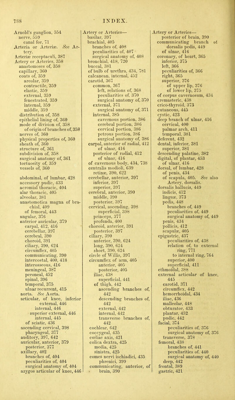 Arnold's g'anglion, 554 nerve, 559 canal for, 71 Arteria or Arteriae. See Ar- tery. A-rterioe receptaculi, 387 Artery or Arteries, 358 anastomoses of, 358 capillary, 360 coats of, 359 areolar, 359 contractile, 359 elastic, 359 external, 359 fenestrated, 359 internal, 359 middle, 359 distribution of, 358 epithelial lining of, 360 mode of division of, 358 of origin of branches of, 358 nerves of, 360 physical properties of, 360 sheath of, 3G0 structure of, 361 subdivision of, 358 surgical anatomy of, 361 tortuosity of, 359 vessels of, 360 abdominal, of lumbar, 428 accessory pudic, 433 acromial thoracic, 404 alar thoracic, 405 alveolar, 381 anastomotica magna of bra- chial, 409 of femoral, 443 angular, 376 anterior auricular, 379 carpal, 412, 416 cerebellar, 397 cerebral, 390 choroid, 391 ciliary, 390, 624 circumflex, 405 communicating, 390 intercostal, 400, 418 interosseous, 416 meningeal, 387 peroneal, 452 spinal, 396 temporal, 375 ulnar recurrent, 415 aorta. See Aorta, articular, of knee, inferior external, 446 internal, 446 superior external, 446 internal, 445 of sciatic, 436 ascending cervical, 398 pharyngeal, 377 auditory, 397, 642 auricular, anterior, 379 posterior, 377 axillary, 402 branches of, 404 peculiarities of, 404 surgical anatomy of, 404 azygos articular of knee, 446 Artery or Arteries— I basilar, 397 brachial, 405 branches of, 408 peculiarities of, 407 surgical anatomy of, 408 bronchial, 418, 720 buccal, 381 of bulb of urethra, 434, 781 calcanean, internal, 452 carotid, 367 common, 367 left, relations of, 368 peculiarities of. 370 surgical anatomy of, 370 external, 371 surgical anatomy of, 371 internal, 385 cavernous portion, 386 cerebral portion, 386 cervical portion, 386 petrous portion, 386 surgical anatomy of, 386 carpal, anterior of radial, 412 of ulnar, 416 posterior of radial, 412 of ulnar, 416 of cavernous body, 434, 738 centralis modioli, 639 retinifi, 390, 622 cerebellar, anterior, 397 inferior, 397 superior, 397 cerebral, anterior, 390 middle, 390 posterior, 397 cervical, ascending. 398 superficial, 398 prineeps, 377 profunda, 400 choroid, anterior, 391 posterior, 397 ciliary, 390 anterior, 390, 624 long, 390, 624 short, 390, 624 circle of Willis, 397 circumflex of arm, 405 anterior, 405 posterior, 405 iliac, 438 superficial, 441 of thigh, 442 ascending branches of, 442 descending branches of, 442 external, 442 internal, 442 transverse branches of, 442 cochlear, 642 coccygeal, 435 coeliac axis, 421 colica dextra, 425 media, 425 sinistra, 425 comes nervi ischiadici, 435 phrenici, 399 communicating, anterior, of brain, 390 Artery or Arteries— posterior of brain, 390 communicating branch ol dorsalis pedis, 449 of ulnar, 416 coronary, of heart, 365 inferior, 375 left, 366 peculiarities of, 366 right, 365 superior, 376 of upper lip, 376 of lower lip, 375 of corpus cavernosum, 434 cremasteric, 438 crico-thyroid, 373 cutaneous, 445 cystic, 423 deep branch of ulnar, 416 cervical, 400 palmar arch, 411 temporal, 381 deferent, 432 dental, inferior, 381 superior, 381 descending palatine, 382 digital, of plantar, 453 of ulnar, 416 dorsal, of lumbar, 428 of penis, 434 of scapula, 405. See also Artery, dorsalis. dorsalis hallucis, 449 indicis, 412 lingua;, 373 pedis, 448 branches of, 449 peculiarities of, 449 surgical anatomy of, 449 penis, 434 pollicis, 412 scapulae, 405 epigastric, 437 peculiarities of, 438 relation of, to external ring, 771 to internal ring, 764 superior, 400 superficial, 411 ethmoidal, 388 external articular of knee, 445 carotid, 371 circumflex, 442 hemorrhoidal, 434 iliac, 436 malleolar, 448 obturator, 433 plantar, 452 pudic, 442 facial, 374 peculiarities of, 376 surgical anatomy of, 376 transverse, 378 femoral, 438 branches of, 441 peculiarities of. 440 surgical anatomy of, 440 deep, 442 frontal, 389 gastric, 421