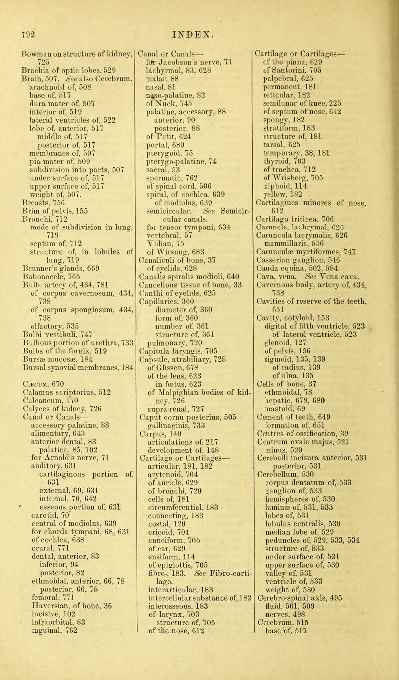 Bowman on structure of kidney, 725 Brachia of optic lobes, 529 Brain, 507. See also Cerebrum. arachnoid of, 508 base of, 517 dura mater of 507 interior of 519 lateral ventricles of, 522 lobe of anterior, 517 middle of 517 posterior of 517 membranes of 507 pia mater of 509 subdivision into parts, 507 under surface of, 517 upper surface of, 517 weight of 507. Breasts, 756 Brim of pelvis, 155 Bronchi, 712 mode of subdivision in lung, 719 septum of 712 structm-e of in lobules of lung, 719 Brunner's glands, 669 Bubonocele, 765 Bulb, artery of 434, 781 of corpus cavernosum, 434, 738 of corpus spongiosum, 434, 738 olfactory, 535 Bulbi vestibuli, 747 Bulbous portion of urethra, 733 Bulbs of the fornix, 519 Bursse mucosas, 184 Bursal synovial membranes, 184 C^cuM, 670 Calamus scriptorius, 512 Calcaneum, 170 Calyces of Iddney, 726 Canal or Canals— accessory palatine, 88 alimentary, 643 anterior dental, 83 palatine, 85, 102 for Arnold's nerve, 71 auditory, 631 cartilaginous portion of, 631 external, 69, 631 internal, 70, 642 ' osseous portion of, 63l carotid, 70 central of modiolus, 639 for chorda tympani, 68, 631 of cochlea, 638 crural, 771 dental, anterior, 83 inferior, 94 posterior, 82 ethmoidal, anterior, 66, 78 posterior, 66, 78 femoral, 771 Haversian, of bone, 36 incisive, 102 infraorbital, 83 inguinal, 762 Canal or Canals— for Jacobson's nerve, 71 lachyrmal, 83, 628 malar, 88 nasal, 81 n%so-palatine, 82 of Nuck, 745 palatine, accessory, 88 anterior, 90 posterior, 88 of Petit, 624 portal, 680 pterygoid. 75 pterygo-palatine, 74 sacral, 53 spermatic, 762 of spinal cord, 506 spiral, of cochlea, 639 of modiolus, 639 semicircular. See Semicir- cular canals. for tensor tympani, 634 vertebral, 57 Yidian, 75 of Wirsung, 683 Canaliculi of bone, 37 of eyelids, 628 Canalis spiralis modioli, 640 Cancellous tissue of bone, 33 Canthi of eyelids, 625 Capillaries, 360 diameter of 360 form of 360 number of 361 structure of 361 pulmonary, 720 Capitula laryngis, 705 Capsule, atrabiliary, 728 of Glisson, 678 of the lens, 623 in foetus, 623 of Malpighian bodies of kid- ney, 726 supra-renal, 727 Caput cornu posterius, 505 gallinaginis, 733 Carpus, 140 articulations of 217 development of 148 Cartilage or Cartilages— articular, 181,182 arytenoid, 704 of auricle, 629 of bronchi, 720 cells of 181 circumferential, 183 connecting, 183 costal, 120 cricoid, 704 cuneiform, 705 of ear, 629 ensiform, 114 of epiglottis, 705 fibre-, 183. See Fibro-carti- lage. interarticular, 183 intercellular substance of, 182 interosseous, 183 of larynx, 703 structure of, 705 I of the nose, 612 Cartilage or Cartilages— of the pinna, 629 of Bantorini, 705 palpebral, 625 permanent, 181 reticular, 182 semilunar of knee, 225 of septum of nose, 612 spongy, 182 stratiform, 183 structure of, 181 tarsal, 625 temporary, 38,181 thyroid, 703 of trachea, 712 of Wrisberg, 705 xiphoid, 114 yellow, 182 Cartilagines minores of nose, 612 Cartilago triticea, 706 Caruncle, lachrymal, 626 Caruncula lacrymalis, 626 mammillaris, 536 Caruncula3 myrtiformes, 747 Casserian ganglion, 546 Cauda equina, 502. 584 Cava, vena. See Vena cava. Cavernous body, artery of 434, 738 Cavities of reserve of the teeth, 651 Cavity, cotyloid, 153 digital of fifth ventricle, 523 of lateral ventricle, 523 glenoid, 127 of pelvis, 156 sigmoid, 135, 139 of radius, 139 of ulna, 135 Cells of bone, 37 ethmoidal, 78 hepatic, 679, 680 mastoid, 69 Cement of teeth, 649 formation of 651 Centres of ossification, 39 Centrum ovale majus, 521 minus, 520 Cerebelli incisura anterior, 531 posterior, 531 Cerebellum, 530 corpus dentatum of, 533 ganglion of 533 hemispheres of 530 laminae of 531, 533 lobes of, 531 lobulus centralis, 530 median lobe of 529 peduncles of 529, 533, 534 structure of 533 under surface of 531 upper surface of, 530 valley of 531 ventricle of 533 weight of 530 Cerebro-spinal axis, 495 fluid, 501, 509 nerves, 498 Cerebrum, 515 base of 517