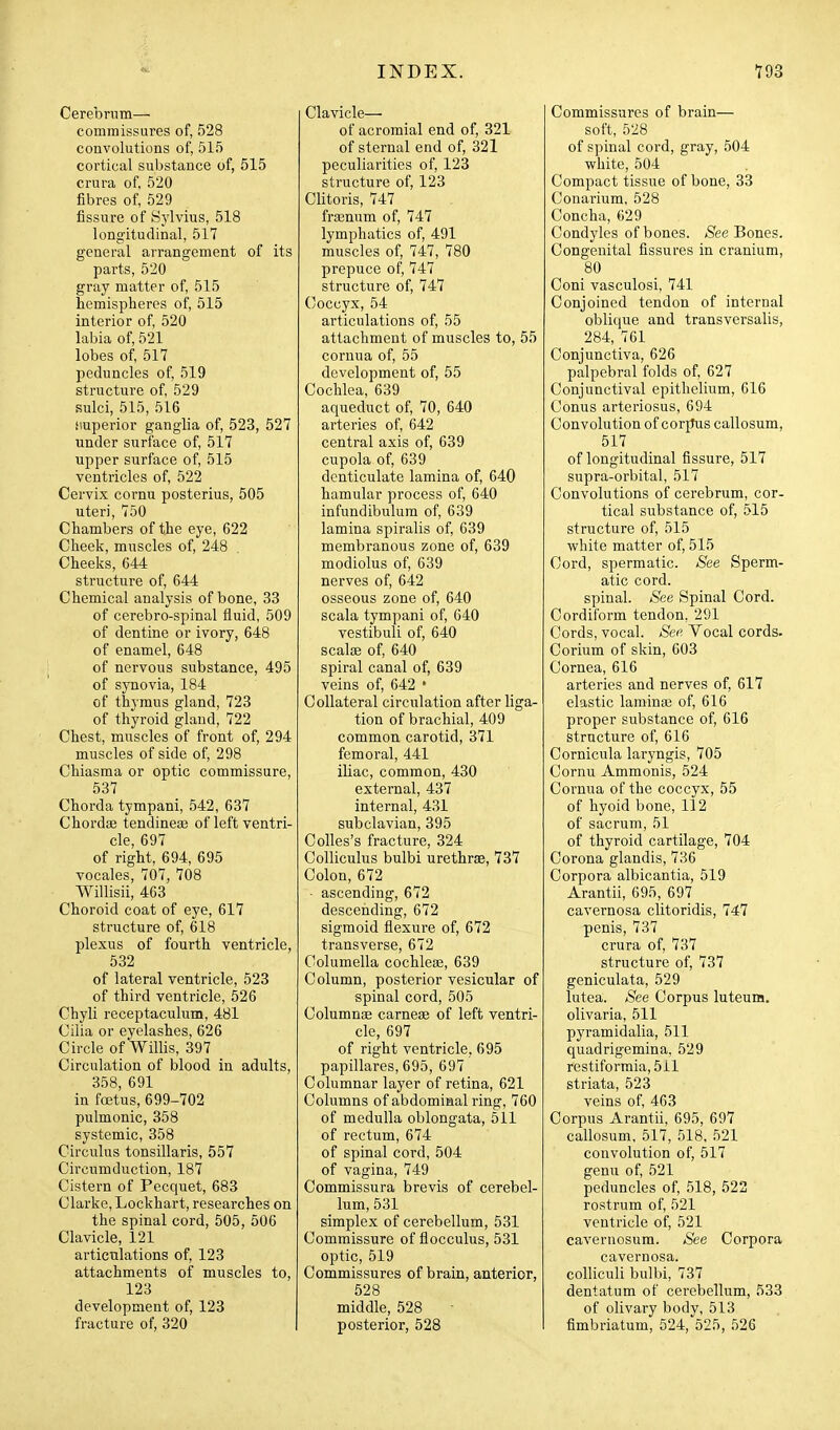 Cerebrum— commissures of, 528 convolutions of, 515 cortical substance of, 515 crura of, 520 fibres of, 529 fissure of Sylvius, 518 longitudinal, 517 general arrangement of its parts, 520 gray matter of, 515 hemispheres of, 515 interior of, 520 labia of, 521 lobes of, 517 peduncles of, 519 structure of, 529 sulci, 515, 516 iiuperior ganglia of, 523, 527 under surface of, 517 upper surface of, 515 ventricles of, 522 Cervix cornu posterius, 505 uteri, 750 Chambers of the eye, 622 Cheek, muscles of, 248 Cheeks, 644 structure of, 644 Chemical analysis of bone, 33 of cerebro-spinal fluid, 509 of dentine or ivory, 648 of enamel, 648 of nervous substance, 495 of synovia, 184 of thymus gland, 723 of thyroid gland, 722 Chest, muscles of front of, 294 muscles of side of, 298 Chiasma or optic commissure, 537 Chorda tympani, 542, 637 Chordfe tendinese of left ventri- cle, 697 of right, 694, 695 vocales, 707, 708 Willisii, 463 Choroid coat of eye, 617 structure of, 618 plexus of fourth ventricle, 532 of lateral ventricle, 523 of third ventricle, 526 Chyli receptaculum, 481 Cilia or eyelashes, 626 Circle of Willis, 397 Circulation of blood in adults, 358, 691 in foetus, 699-702 pulmonic, 358 systemic, 358 Circulus tonsillaris, 557 Circumduction, 187 Cistern of Pecquet, 683 Clarke, Lockhart, researches on the spinal cord, 505, 506 Clavicle, 121 articulations of, 123 attachments of muscles to, 123 development of, 123 fracture of, 320 Clavicle— of acromial end of, 321 of sternal end of, 321 peculiarities of, 123 structure of, 123 Clitoris, 747 frgenum of, 747 lymphatics of, 491 muscles of, 747, 780 prepuce of, 747 structure of, 747 Coccyx, 54 articulations of, 55 attachment of muscles to, 55 coruua of, 55 development of, 55 Cochlea, 639 aqueduct of, 70, 640 arteries of, 642 central axis of, 639 cupola of, 639 denticulate lamina of, 640 hamular process of, 640 infundibulum of, 639 lamina spiralis of, 639 membranous zone of, 639 modiolus of, 639 nerves of, 642 osseous zone of, 640 scala tympani of, 640 vestibuli of, 640 scalfe of, 640 spiral canal of, 639 veins of, 642 • Collateral circulation after liga- tion of brachial, 409 common carotid, 371 femoral, 441 iliac, common, 430 external, 437 internal, 431 subclavian, 395 Colles's fracture, 324 Colliculus bulbi urethras, 737 Colon, 672 - ascending, 672 descending, 672 sigmoid flexure of, 672 transverse, 672 Columella cochleae, 639 Column, posterior vesicular of spinal cord, 505 Columnae carnese of left ventri- cle, 697 of right ventricle, 695 papillares, 695, 697 Columnar layer of retina, 621 Columns of abdominal ring, 760 of medulla oblongata, 511 of rectum, 674 of spinal cord, 504 of vagina, 749 Commissura brevis of cerebel- lum, 531 simplex of cerebellum, 531 Commissure of flocculus, 531 optic, 519 Commissures of brain, anterior, 528 middle, 528 posterior, 528 Commissures of brain— soft, 528 of spinal cord, gray, 504 white, 504 Compact tissue of bone, 33 Conarium, 528 Concha, 629 Condyles of bones. See Bones. Congenital fissures in cranium, 80 Coni vasculosi, 741 Conjoined tendon of internal oblique and transversalis, 284, 761 Conjunctiva, 626 palpebral folds of, 627 Conjunctival epithelium, 616 Conus arteriosus, 694 Convolution of corpus callosum, 517 of longitudinal fissure, 517 supra-orbital, 517 Convolutions of cerebrum, cor- tical substance of, 515 structure of, 515 white matter of, 515 Cord, spermatic. See Sperm- atic cord, spinal. See Spinal Cord. Cordiform tendon, 291 Cords, vocal. See Vocal cords. Corium of skin, 603 Cornea, 616 arteries and nerves of, 617 elastic laminas of, 616 proper substance of, 616 structure of, 616 Cornicula laryngis, 705 Cornu Ammonis, 524 Cornua of the coccyx, 55 of hyoid bone, 112 of sacrum, 51 of thyroid cartilage, 704 Corona glandis, 736 Corpora albicantia, 519 Arantii, 695, 697 cavernosa clitoridis, 747 penis, 737 crura of, 737 structure of, 737 geniculata, 529 lutea. See Corpus luteum. olivaria, 511 pyramidalia, 511 quadrigemina, 529 restiformia, 511 striata, 523 veins of, 463 Corpus Arantii, 695, 697 callosum, 517, 518, 521 convolution of, 517 genu of, 521 peduncles of, 518, 522 rostrum of, 521 ventricle of, 521 cavernosum. See Corpora cavernosa, colliculi bulbi, 737 dentatum of cerebellum, 533 of olivary body, 513 fimbriatum, 524, 525, 526