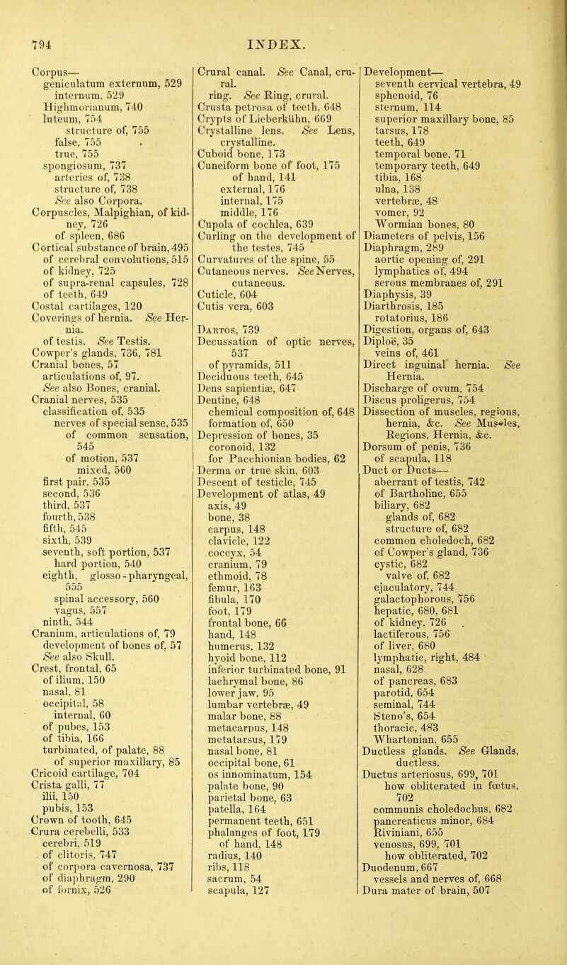 Corpus— geniculatum externum, 529 internum. 529 Highmorianum, 740 luteum, 754 structure of, 755 false, 755 true, 755 spongiosum, 737 arteries of, 738 structure of, 738 See also Corpora. Corpuscles, Malpighian, of kid- ney, 726 of spleen, 686 Cortical substance of brain, 495 of cerebral convolutions, 515 of kidney, 725 of supra^renal capsules, 728 of teeth, 649 Costal cartilages, 120 Coverings of hernia. See Her- nia. of testis. See Testis. Cowper's glands, 736, 781 Cranial bones, 57 articulations of, 97. See also Bones, cranial. Cranial nerves, 535 classification of, 535 nerves of special sense, 535 of common sensation, 545 of motion, 537 mixed, 560 first pair. 535 second, 536 third, 537 fourth, 538 fifth, 545 sixth, 539 seventh, soft portion, 537 hard portion, 540 eighth, glosso - pharyngeal, 555 spinal accessory, 560 vagus, 557 ninth, 544 Cranium, articulations of, 79 development of bones of, 57 See also Skull. Crest, frontal, 65 of ilium, 150 nasal, 81 occipital, 58 internal, 60 of pubes, 153 of tibia, 166 turbinated, of palate, 88 of superior maxillary, 85 Cricoid cartilage, 704 Crista galli, 77 ilii, 150 pulDis, 153 Crown of tooth, 645 Crura cerebelli, 533 cerebri, 519 of clitoris, 747 of corpora cavernosa, 737 of diaphragm, 290 of fornix, 526 Crural canal. See Canal, cru- ral. ring. See Ring, crural. Crusta petrosa of teeth, 648 Crypts of Lieberkiihn, 669 Crystalline lens. See Lens, crystalline. Cuboid bone, 173 Cuneiform bone of foot, 175 of hand, 141 external, 176 internal, 175 middle, 176 Cupola of cochlea, 639 Curling on the development of the testes, 745 Curvatures of the spine, 55 Cutaneous nerves. *See Nerves, cutaneous. Cuticle, 604 Cutis vera, 603 Dartos, 739 Decussation of optic nerves, 537 of pyramids, 511 Deciduous teeth, 645 Dens sapientiae, 647 Dentine, 648 chemical composition of, 648 formation of, 650 Depression of bones, 35 coronoid, 132 for Pacchionian bodies, 62 Derma or true skin, 603 Descent of testicle, 745 Development of atlas, 49 axis, 49 bone, 38 carpus, 148 clavicle, 122 coccyx, 54 cranium, 79 ethmoid, 78 femur, 163 fibula, 170 foot, 179 frontal bone, 66 hand, 148 humerus, 132 hyoid bone, 112 inferior turbinated bone, 91 lachrymal bone, 86 lower jaw, 95 lumbar vertebras, 49 malar bone, 88 metacarpus, 148 metatarsus, 179 nasal bone, 81 occipital bone, 61 OS innominatum, 154 palate bone, 90 parietal bone, 63 patella, 164 permanent teeth, 651 phalanges of foot, 179 of hand, 148 radius, 140 ribs, 118 sacrum, 54 scapula, 127 Development— seventh cervical vertebra, 49 sphenoid, 76 sternum, 114 superior maxillary bone, 85 tarsus, 178 teeth, 649 temporal bone, 71 temporary teeth, 649 tibia, 168 ulna, 138 vertebriB, 48 vomer, 92 Wormian bones, 80 Diameters of pelvis, 156 Diaphragm, 289 aortic opening of, 291 lymphatics of, 494 serous membranes of, 291 Diaphysis, 39 Diarthrosis, 185 rotatorius, 186 Digestion, organs of, 643 Diploe, 35 veins of, 461 Direct inguinal hernia. See Hernia. Discharge of ovum, 754 Discus proligerus, 754 Dissection of muscles, regions, hernia, &c. See Mus«les, Regions, Hernia, &c. Dorsum of penis, 736 of scapula, 118 Duct or Ducts— aberrant of testis, 742 of Bartholine, 655 biliary, 682 glands of, 682 structure of, 682 common choledoch, 682 of Cowper's gland, 736 cystic, 682 valve of, 682 ejaculatory, 744 galactophorous, 756 hepatic, 680, 681 of kidney. 726 . lactiferous, 756 of liver, 680 lymphatic, right, 484 nasal, 628 of pancreas, 683 parotid, 654 seminal, 744 Steno's, 654 thoracic, 483 Whartonian, 655 Ductless glands. iS'ee Glands, ductless. Ductus arteriosus, 699, 701 how obliterated in foetus, 702 communis choledochus, 682 pancreaticus minor, 684 Riviniani, 655 venosus, 699, 701 how obliterated, 702 Duodenum, 667 vessels and nerves of, 668 Dura mater of brain, 507