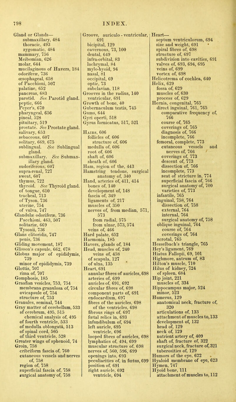 Gland or Glands— submaxillary, 484 thoracic, 493 zygomatic, 484 mammary, 756 Meibomian, 626 molar, 644 mucilaginous of Havers, 184 odoriferse, 736 oesophageal, 658 of Pacchioni, 507 palatine, 652 pancreas, 683 parotid. See. Parotid gland. peptic, 666 Peyer's, 670 pharyngeal, 656 pineal, 528 pituitary, 519 prostate. /See Prostate gland, salivary, 653 sebaceous, 607 solitary, 669, 675 sublingual. See Sublingual gland. submaxillary. See Submax- illary gland, sudoriferous, 607 supra^renal, 727 sweat, 607 thymus, 722 thyroid. See Thyroid gland. of tongue, 610 tracheal, 713 of Tyson, 736 uterine, 754 of vulva, 747 Glandulae odorifers, 736 Pacchioni, 463, 507 solitarias, 669 Tysonii, 736 Glans clitoridis, 747 penis, 736 Gliding movement, 187 Glisson's capsule, 662, 678 Globus major of epididymis, 739 minor of epididymis, 739 Glottis, 707 rima of, 707 Gomphosis, 185 Graafian vesicles, 753, 754 membrana granulosa of, 754 ovicapsule of, 754 structure of, 753 Granules, seminal, 744 Gray matter of cerebellum, 533 of cerebrum, 495, 515 chemical analysis of, 495 of fourth ventricle, 533 of medulla oblongata, 513 of spinal cord, 505 of third ventricle, 528 Greater wings of sphenoid, 74 Groin, 758 cribriform fascia of, 760 cutaneous vessels and nerves of, 758 region of, 758 superficial fascia of, 758 Burgical anatomy of, 758 Groove, auriculo - ventricular, 691 bicipital, 129 cavernous, 73, 100 dental, 649 infra-orbital, 83 lachrymal, 84 mylo-hyoid, 94 nasal, 81 occipital, 69 optic, 73 subclavian, 118 Grooves in the radius, 140 ventricular, 691 Growth of bone, 40 Gubernaculum testis, 745 Gums, 644 Gyri operti, 518 Gyrus fornicatus, 517, 521 Hairs, 606 follicles of, 606 structure of, 606 medulla of, 606 root of, 606 shaft of, 606 sheath of, 606 Ham, region of the, 443 Hamstring tendons, surgical anatomy of, 340 Hand, arteries of, 411, 414 bones of, 140 development of, 148 fascia of, 349 ligaments of, 217 muscles of, 350 nerves of, from median, 571, 573 from radial, 575 from ulnar, 573, 574 veins of, 466 Hard palate, 652 Harmonia, 185 Havers, glands of, 184 Head, muscles of, 240 veins of, 458 of scapula, 127 of ulna, 135 Heart, 691 annular fibres of auricles, 698 arteries of, 699 auricles of, 691, 692 circular fibres of, 698 component parts of, 691 endocardium, 697 fibres of the auricles, 698 of the ventricles, 698 fibrous rings of, 697 foetal relics in, 693 infundibulum of, 694 left auricle, 695 ventricle, 696 looped fibres of auricles, 698 lymphatics of, 494, 699 muscular structure of, 698 nerves of, 560, 596, 699 openings into, 693 peculiarities of, in foetus, 699 position of, 691 right auricle, 692 ventricle, 694 Heart—• septum ventriculorum, 694 size and weight, 691 spiral fibres of, 698 structure of, 697 subdivision into cavities, 691 valves of, 693, 694, 695 veins of, 699 vortex of, 698 Helicotrema of cochlea, 640 Helix, 629 fossa of, 629 muscles of, 630 process of, 629 Hernia, congenital, 765 direct inguinal, 761, 765 comparative frequency of, 766 course of, 765 coverings of, 765 diagnosis of, 766 incomplete, 766 femoral, complete, 773 cutaneous vessels and nerves of, 766 coverings of, 773 descent of, 773 dissection of, 766 incomplete, 773 seat of stricture in, 774 superficial fascia of, 766 surgical anatomy of, 700 varieties of, 773 infantile, 765 inguinal, 758, 764 dissection of, 758 external, 764 internal, 764 surgical anatomy of, 758 oblique inguinal, 764 course of, 764 coverings of, 764 scrotal, 765 Hesselbach's triangle, 765 Hey's ligament, 769 Hiatus Fallopii, 69,101 Highmore, antrum of, 83 Hilton's muscle, 710 Hilus of kidney, 724 of spleen, 684 Hip joint, 221 muscles of, 334 Hippocampus major, 524 minor, 523 Humerus, 129 anatomical neck, fracture of, 320 articulations of, 133 attachment of muscles to, 133 development of, 132 head of, 129 neck of, 129 nutrient artery of, 409 shaft of, fracture of, 322 surgical neck, fracture of, 321 tuberosities of, 129 Humors of the eye, 622 Hyaloid membrane of eye, 623 Hymen, 747 Hyoid bone. 111 attachment of muscles to, 112 1