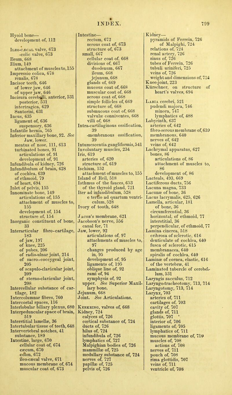 Hyoid bone— development of, 112 Ileo-c^cal valve, 673 -colic valve, 673 Ileum, 668 Ilium, 149 attachment of muscles to, 155 Impressio colica, 678 renalis, 678 Incisor teeth, 646 of lower jaw, 646 of upper jaw, 646 Incisura cerebqili, anterior, 531 posterior, 531 intertragica, 629 Santorini, 631 Incus, 635 ligament of, 636 suspensory, 636 Infantile hernia, 765 Inferior maxillary bone, 92. See Jaw, lower, meatus of nose. 111, 613 turbinated bones, 91 articulations of, 91 development of, 91 Infundibula of kidney, 726 Infundibulum of brain, 628 of cochlea, 639 of ethmoid, 79 of heart, 694 Inlet of pelvis, 155 Innominate bone, 149 articulations of, 155 attachment of muscles to, 155 development of, 154 structure of, 154 Inorganic constituent of bone, 33 Interarticular fibro-cartilage, 183 of jaw, 197 of knee, 225 of pubes, 206 of radio-ulnar joint, 214 of sacro-coccygeal joint, 205 of scapulo-clavicular joint, 209 of sterno-clavicular joint, 208 Intercellular substance of car- tilage, 182 Intercolumnar fibres, 760 Intercostal spaces, 116 Interlobular biliary plexus, 680 Interpeduncular space of brain, 519 Interstitial lamellae, 36 Intertubular tissue of teeth, 648 Intervertebi-al notches, 41 substance, 189 Intestine, large, 670 cellular coat of, 674 . caecum, 670 colon, 672 ileo-caecal valve, 671 mucous membrane of, 674 muscular coat of, 673 Intestine— rectum, 672 serous coat of, 673 structure of, 673 small, 667 cellular coat of, 668 divisions of, 667 duodenum, 667 ileum, 668 jejunum, 668 glands of, 669 mucous coat of, 668 muscular coat of, 608 serous coat of, 668 simple follicles of, 669 structure of, 668 submucous coat of, 068 valvuliE conniventes, 668 villi of, 668 Intra-cartilaginous ossification, 39 -membranous ossification, 39 Tntumescentia gangliformis, 541 Involuntary muscles, 234 Iris, 619 arteries of, 620 structure of, 619 Ischiuni, 152 attachment of muscles to, 155 Island of Reil, 518 Isthmus of the fauces, 653 of the thyroid gland, 721 Iter ad infundibulum, 528 e terfio ad quartum ventri- culum, 528 Ivory of tooth, 648 Jacob's membrane, 621 Jacobson's nerve, 556 canal for, 71 Jaw, lower, 92 articulations of, 97 attachments of muscles to, 97 ■ changes produced by age in, 95 development of, 95 ligaments of, 195 oblique line of, 92 rami of, 94 symphysis of, 92 upper. See Superior Maxil- lary bone. Jejunum, 668 Joint. See Articulations. Kerkeing, valves of, 668 Kidney, 724 calyces of, 726 cortical substance of, 724 ducts of, 726 hilus of, 724 infundibula of, 726 lymphatics of, 727 Malpighian bodies of, 726 mammillae of, 725 medullary substance of, 724 nerves of, 727 papillae of, 725 pelvis of, 726 Kidney— pyramids of Ferrein, 726 of Malpighi, 724 relations of, 724 renal artery, 726 sinus of, 726 tubes of Ferrein, 726 tubuli uriniferi, 725 veins of, 726 weight and dimensions of, 724 Knee-joint, 223 Klirschner, on structure of heart's valves, 694 Labia cerebri, 521 pudendi majora, 746 minora, 747 lymphatics of, 488 Labyrinth, 637 arteries of, 642 fibro-serous membrane of, 639 membranous, 640 nerves of, 642 veins of, 642 Lachrymal apparatus, 627 bones, 86 articulations of, 86 attachment of muscles to, 86 development of, 86 Lacteals, 493, 669 Lactiferous ducts, 756 Lacuna magna, 733 Lacunae of bone, 36 Lacus lacrymalis, 625, 626 Lamella, articular, 181 of bone, 36 circumferential, 36 horizontal, of ethmoid, 77 interstitial, 36 perpendicular, of ethmoid, 77 Lamina cinerea, 518 cribrosa of sclerotic, 616 denticulate of cochlea, 640 fusca of sclerotic, 615 membranacea, 640 spiralis of cochlea, 640 Laminae of cornea, elastic, 616 of the vertebrae, 41 Laminated tubercle of cerebeV lum, 531 Laryngis sacculus, 712 Laryngo-tracheotomy, 713, 714 Laryngotomy, 713, 714 Larynx, 703 arteries of, 711 cartilages of, 703 cavity of, 707 glands of, 711 glottis, 707 • interior of, 706 ligaments of, 705 lymphatics of, 711 mucous membrane of, 7Ht muscles of, 708 actions of, 708 nerves of, 711 pouch of, 708 rima glottidis, 707 veins of, 711 ventricle of, 708