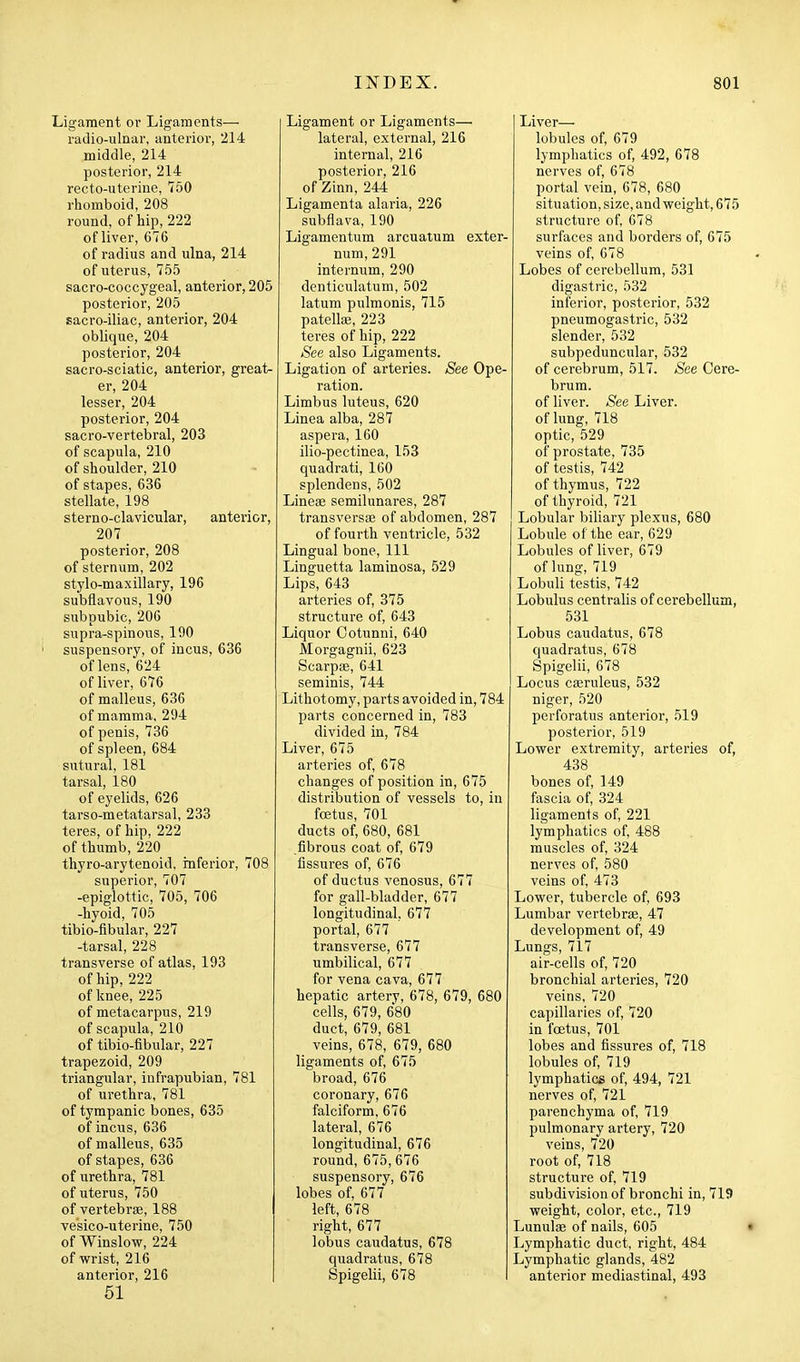 Ligament or Ligaments— i-adio-ulnar, anterior, 214 middle, 214 posterior, 214 recto-uterine, 750 rhomboid, 208 round, of hip, 222 of liver, 676 of radius and ulna, 214 of uterus, 755 sacro-coccygeal, anterior, 205 posterior, 205 sacro-iliac, anterior, 204 oblique, 204 posterior, 204 sacro-sciatic, anterior, great- er, 204 lesser, 204 posterior, 204 sacro-vertebral, 203 of scapula, 210 of shoulder, 210 of stapes, 636 stellate, 198 sterno-clavicular, anterior, 207 _ posterior, 208 of sternum, 202 stylo-maxillary, 196 subflavous, 190 subpubic, 206 supra-spinous, 190 ' suspensory, of incus, 636 of lens, 624 of liver, 676 of malleus, 636 of mamma, 294 of penis, 736 of spleen, 684 sutural, 181 tarsal, 180 of eyelids, 626 tarso-metatarsal, 233 teres, of hip, 222 of thumb, 220 thyro-arytenoid, inferior, 708 superior, 707 -epiglottic, 705, 706 -hyoid, 705 tibio-flbular, 227 -tarsal, 228 transverse of atlas, 193 of hip, 222 of knee, 225 of metacarpus, 219 of scapula, 210 of tibio-iibular, 227 trapezoid, 209 triangular, iufrapubian, 781 of urethra, 781 of tympanic bones, 635 of incus, 636 of malleus, 635 of stapes, 636 of urethra, 781 of uterus, 750 of vertebrae, 188 vesico-uterine, 750 of Winslow, 224 of wrist, 216 anterior, 216 51 Ligament or Ligaments— lateral, external, 216 internal, 216 posterior, 216 of Zinn, 244 Ligamenta alaria, 226 subflava, 190 Ligamentum arcuatum exter- num, 291 internum, 290 denticulatum, 502 latum pulmonis, 715 patellse, 223 teres of hip, 222 See also Ligaments. Ligation of arteries. See Ope- ration. Limbus luteus, 620 Linea alba, 287 aspera, 160 ilio-pectinea, 153 quadrati, 160 splendens, 502 Lineae semilunares, 287 transversse of abdomen, 287 of fourth ventricle, 532 Lingual bone. 111 Linguetta laminosa, 529 Lips, 643 arteries of, 375 structure of, 643 Liquor Ootunni, 640 Morgagnii, 623 Scarpae, 641 seminis, 744 Lithotomy, parts avoided in, 784 parts concerned in, 783 divided in, 784 Liver, 675 arteries of, 678 changes of position in, 675 distribution of vessels to, in foetus, 701 ducts of, 680, 681 fibrous coat of, 679 fissures of, 676 of ductus venosus, 677 for gall-bladder, 677 longitudinal, 677 portal, 677 transverse, 677 umbilical, 677 for vena cava, 677 hepatic artery, 678, 679, 680 cells, 679, 680 duct, 679, 681 veins, 678, 679, 680 ligaments of, 675 broad, 676 coronary, 676 falciform, 676 lateral, 676 longitudinal, 676 round, 675,676 suspensory, 676 lobes of, 677 left, 678 right, 677 lobus caudatus, 678 quadratus, 678 Spigelii, 678 Liver—• lobules of, 679 lymphatics of, 492, 678 nerves of, 678 portal vein, 678, 680 situation, size, and vreight, 675 structure of, 678 surfaces and borders of, 675 veins of, 678 Lobes of cerebellum, 531 digastric, 532 inferior, posterior, 532 pneumogastric, 532 slender, 532 subpeduncular, 532 of cerebrum, 517. See Cere- brum, of liver. See Liver, of lung, 718 optic, 529 of prostate, 735 of testis, 742 of thymus, 722 of thyroid, 721 Lobular biliary plexus, 680 Lobule of the ear, 629 Lobules of liver, 679 of lung, 719 Lobuli testis, 742 Lobulus centralis of cerebellum, 531 Lobus caudatus, 678 quadratus, 678 Spigelii, 678 Locus casruleus, 532 niger, 520 perforatus anterior, 519 posterior, 519 Lower extremity, arteries of, 438 bones of, 149 fascia of, 324 ligaments of, 221 lymphatics of, 488 muscles of, 324 nerves of, 580 veins of, 473 Lower, tubercle of, 693 Lumbar vertebrae, 47 development of, 49 Lungs, 717 air-cells of, 720 bronchial arteries, 720 veins, 720 capillaries of, 720 in foetus, 701 lobes and fissures of, 718 lobules of, 719 lymphatics of, 494, 721 nerves of, 721 parenchyma of, 719 pulmonary artery, 720 veins, 720 root of, 718 structure of, 719 subdivision of bronchi in, 719 weight, color, etc., 719 Lunulas of nails, 605 Lymphatic duct, right, 484 Lymphatic glands, 482 anterior mediastinal, 493 a