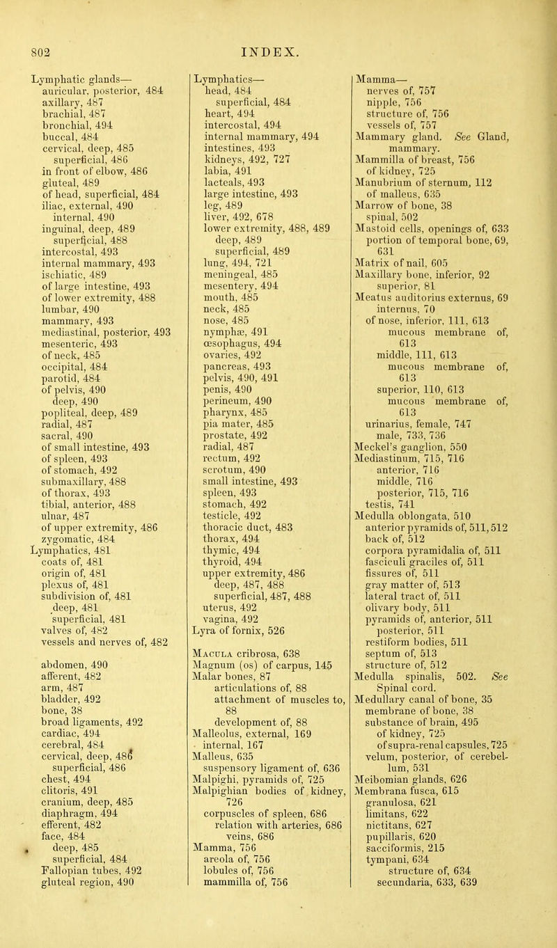 Lymphatic glands— auricular, posterior, 484 axillary, 4b7 brachial, 487 bronchial, 494 buccal, 484 cervical, deep, 485 superficial, 48G in front of elbow, 486 gluteal, 489 of head, superficial, 484 iliac, external, 490 internal, 490 inguinal, deep, 489 superficial, 488 intercostal, 493 internal mammary, 493 ischiatic, 489 of large intestine, 493 of lower extremity, 488 lumbar, 490 mammary, 493 mediastinal, posterior, 493 mesenteric, 493 of neck, 485 occipital, 484 parotid, 484 of pelvis, 490 deep, 490 popliteal, deep, 489 radial, 487 sacral, 490 of small intestine, 493 of spleen, 493 of stomach, 492 submaxillary, 488 of thorax, 493 tibial, anterior, 488 ulnar, 487 of upper extremity, 486 zygomatic, 484 Lymphatics, 481 coats of, 481 origin of, 481 plexus of, 481 subdivision of, 481 _deep, 481 superficial, 481 valves of, 482 vessels and nerves of, 482 abdomen, 490 afi'erent, 482 arm, 487 bladder, 492 bone, 38 broad ligaments, 492 cardiac, 494 cerebral, 484 cervical, deep, 486 superficial, 486 chest, 494 clitoris, 491 cranium, deep, 485 diaphragm, 494 efferent,'^482 face, 484 deep, 485 superficial, 484 Fallopian tubes, 492 gluteal region, 490 Lymphatics— head, 484 superficial, 484 heart, 494 intercostal, 494 internal mammary, 494 intestines, 493 kidneys, 492, 727 labia, 491 lacteals, 493 large intestine, 493 leg, 489 liver, 492, 678 lower extremity, 488, 489 deep, 489 superficial, 489 lung, 494. 721 meningeal, 485 mesentery, 494 mouth, 485 neck, 485 nose, 485 nymphoe, 491 oesophagus, 494 ovaries, 492 pancreas, 493 pelvis, 490, 491 penis, 490 perineum, 490 pharynx, 485 pia mater, 485 prostate, 492 radial, 487 rectum, 492 scrotum, 490 small intestine, 493 spleen, 493 stomach, 492 testicle, 492 thoracic duct, 483 thorax, 494 thymic, 494 thyroid, 494 upper extremity, 486 deep, 487, 488 superficial, 487, 488 uterus, 492 vagina, 492 Lyra of fornix, 526 Macula cribrosa, 638 Magnum (os) of carpus, 145 Malar bones, 87 articulations of, 88 attachment of muscles to, 88 development of, 88 Malleolus, external, 169 internal, 167 Malleus, 635 suspensory ligament of, 636 Malpighi, pyramids of, 725 Malpighian bodies of kidney, 726 corpuscles of spleen, 686 relation with arteries, 686 veins, 686 Mamma, 756 areola of, 756 lobules of, 756 mammilla of, 756 Mamma— nerves of, 757 nipple, 756 structure of, 756 vessels of, 757 Mammary gland. See Gland, mammary. Mammilla of breast, 756 of kidney, 725 Manubrium of sternum, 112 of malleus, 635 Marrow of bone, 38 spinal, 502 Mastoid cells, openings of, 633 portion of temporal bone, 69, 631 Matrix of nail, 605 Maxillary bone, inferior, 92 superior, 81 Meatus auditorius externus, 69 internus, 70 of nose, inferior, 111, 613 mucous membrane of, 613 middle. 111, 613 mucous membrane of, 613 superior, 110, 613 mucous membrane of, 613 urinarius, female, 747 male, 733, 736 Meckel's ganglion, 550 Mediastinum, 715, 716 anterior, 716 middle, 716 posterior, 715, 716 testis, 741 Medulla oblongata, 510 anterior pyramids of, 511,512 back of, 512 corpora pyramidalia of, 511 fasciculi graciles of, 511 fissures of, 511 gray matter of, 513 lateral tract of, 511 olivary body, 511 pyramids of, anterior, 511 posterior, 511 restiform bodies, 511 septum of, 513 structure of, 512 Medulla spinalis, 502. See Spinal cord. Medullai-y canal of bone, 35 membrane of bone, 38 substance of brain, 495 of kidney, 725 of supra-renal capsules, 725 velum, posterior, of cerebel- lum, 531 Meibomian glands, 626 Membrana fusca, 615 granulosa, 621 limitans, 622 nictitans, 627 pupillaris, 620 sacciformis, 215 tympani, 634 structure of, 634 secundaria, 633, 639
