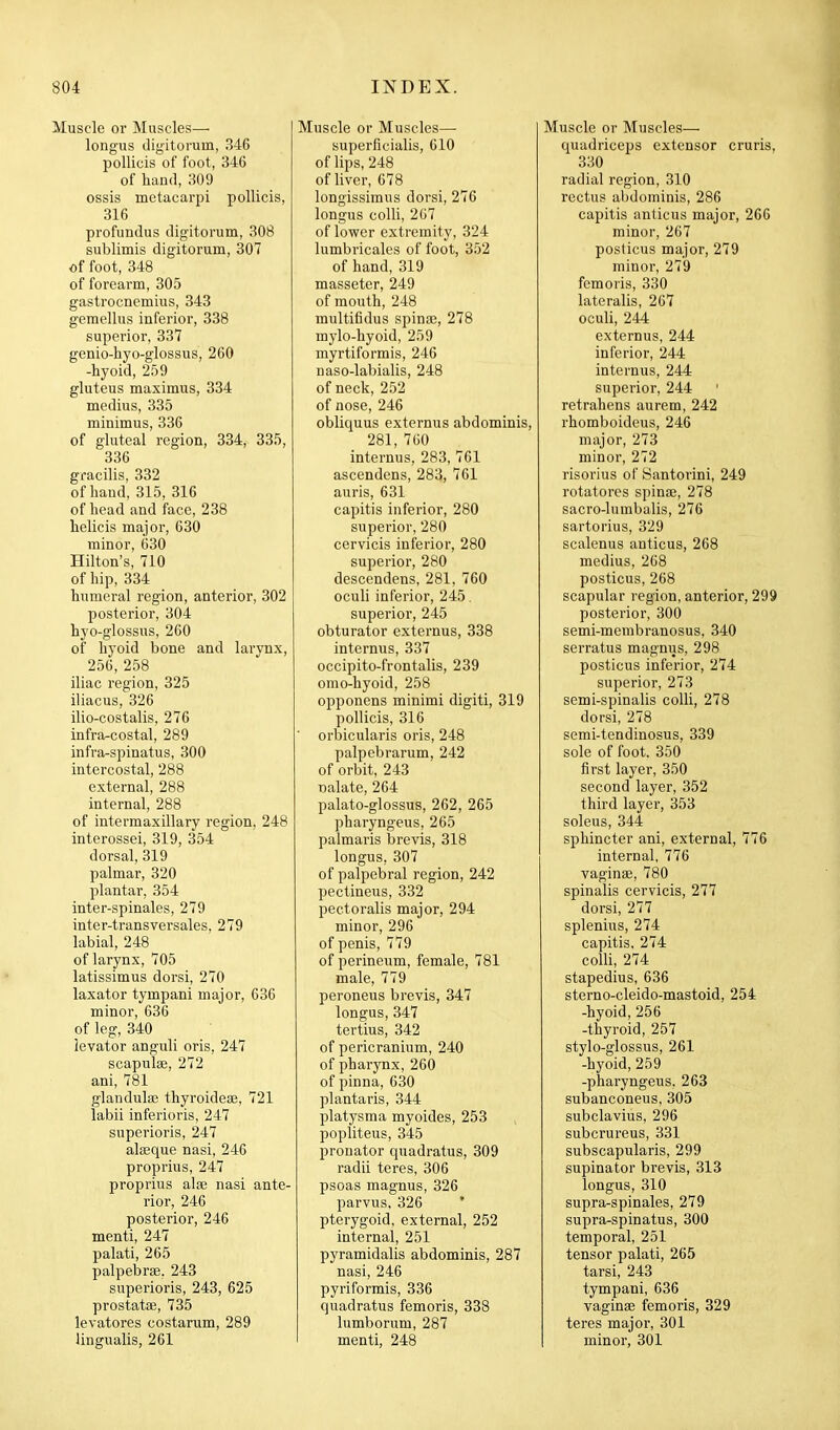 Muscle or Muscles— longus digitorum, 346 pollicis of foot, 346 of hand, 309 ossis metacarpi pollicis, 316 profundus digitorum, 308 sublimis digitorum, 307 of foot, 348 of forearm, 305 gastrocnemius, 343 gemellus inferior, 338 superior, 337 genio-hyo-glossus, 260 -hyoid, 259 gluteus maximus, 334 medius, 335 minimus, 336 of gluteal region, 334, 335, 336 gracilis, 332 of hand, 315, 316 of head and face, 238 helicis major, 630 minor, 630 Hilton's, 710 of hip, 334 humeral region, anterior, 302 posterior, 304 hyo-glossus, 200 of hyoid bone and larynx, 256, 258 iliac region, 325 iliacus, 326 ilio-costalis, 276 infra-costal, 289 infra-spinatus, 300 intercostal, 288 external, 288 internal, 288 of intermaxillary region, 248 interossei, 319, 354 dorsal, 319 palmar, 320 plantar, 354 inter-spinales, 279 inter-transversales. 279 labial, 248 of larynx, 705 latissimus dorsi, 270 laxator tympani major, 636 minor, 636 of leg, 340 levator anguli oris, 247 scapulae, 272 ani, 781 glandula; thyroidese, 721 labii inferioris, 247 superioris, 247 alaeque nasi, 246 proprius, 247 proprius aloe nasi ante- rior, 246 posterior, 246 menti, 247 palati, 265 palpebrse. 243 superioris, 243, 625 prostatse, 735 levatores costarum, 289 lingualis, 261 Muscle or Muscles— superficialis, 610 of lips, 248 of liver, 678 longissimus dorsi, 276 longus colli, 2G7 of lower extremity, 324 lumbricales of foot, 352 of hand, 319 masseter, 249 of mouth, 248 multifidus spinas, 278 mylo-hyoid, 259 myrtiformis, 246 naso-labialis, 248 of neck, 252 of nose, 246 obliquus externus abdominis, 281, 760 internus, 283, 761 ascendens, 283, 761 auris, 631 capitis inferior, 280 superior, 280 cervicis inferior, 280 superior, 280 descendens, 281, 760 oculi inferior, 245, superior, 245 obturator externus, 338 internus, 337 occipito-frontalis, 239 omo-hyoid, 258 opponens minimi digiti, 319 pollicis, 316 ■ orbicularis oris, 248 palpebrarum, 242 of orbit, 243 nalate, 264 palato-glossus, 262, 265 pharyngeus, 265 palmaris brevis, 318 longus, 307 of palpebral region, 242 pectineus, 332 pectoralis major, 294 minor, 296 of penis, 779 of perineum, female, 781 male, 779 peroneus brevis, 347 longus, 347 tertius, 342 of pericranium, 240 of pharynx,260 of pinna, 630 plantaris, 344 platysma myoides, 253 popliteus, 345 pronator quadratus, 309 radii teres, 306 psoas magnus, 326 parvus. 326 ' pterygoid, external, 252 internal, 251 pyramidalis abdominis, 287 nasi, 246 pyriformis, 336 quadratus femoris, 338 lumborum, 287 menti, 248 Muscle or Muscles— quadriceps extensor cruris, 330 radial region, 310 rectus abdominis, 286 capitis anticus major, 266 minor, 267 posticus major, 279 minor, 279 femoris, 330 lateralis, 267 oculi, 244 externus, 244 inferior, 244 internus, 244 superior, 244 ' retrahens aurem, 242 rhomboideus, 246 major, 273 minor, 272 risorius of Santorini, 249 rotatores spinae, 278 sacro-lumbalis, 276 sartorius, 329 scalenus anticus, 268 medius, 268 posticus, 268 scapular region, anterior, 299 posterior, 300 semi-membranosus, 340 serratus magnus, 298 posticus inferior, 274 superior, 273 semi-spinalis colli, 278 dorsi, 278 semi-tendinosus, 339 sole of foot, 350 first layer, 350 second layer, 352 third layer, 353 soleus, 344 sphincter ani, external, 776 internal, 776 vaginae, 780 spinalis cervicis, 277 dorsi, 277 splenius, 274 capitis, 274 colli, 274 stapedius, 636 sterno-cleido-mastoid, 254 -hyoid, 256 -thyroid, 257 stylo-glossus, 261 -hyoid, 259 -pharyngeus, 263 subanconeus, 305 subclavius, 296 subcrureus, 331 subscapularis, 299 supinator brevis, 313 longus, 310 supra-spinales, 279 supra-spinatus, 300 temporal, 251 tensor palati, 265 tarsi, 243 tympani, 636 vaginae femoris, 329 teres major, 301 minor, 301