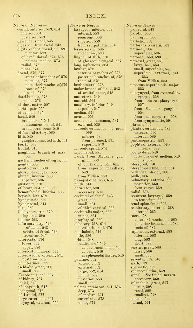 Nerve or Nerves— dentul, unlerior, 549, 614 interior, 551 posterior. 549 descendens noni, 545 digastric, from facial, 543 digital of foot, dorsal, 590, 591 plantar, 589 of hand, dorsal, 574, 575 palmar, median, 573 radial, 575 ulnar, 574 dorsal, 576, 577 anterior branches of, 576 peculiar, 577 posterior branches of,576 roots of, 576 of penis, 586 dorsi-lumbar, 578 -spinal, 576 of dura mater, 507 eighth pair, 555 of eyeball, 625 facial, 540 branches of, 541 communications of, 541 in temporal bone, 540 of femoral artery, 580 fifth, 545 ganglia connected -with, 551 fourth, 538 frontal, 546 ganglionic branch of nasal, 547 gastric branches of vagus, 560 genital, 580 genito-crural, 580 glosso-pharyngeal, 555 gluteal, inferior, 588 superior, 586 gustatory, 550 of heart, 564, 596, 699 hemorrhoidal, inferior, 586 hepatic, 599, 678 hypogastric, 580 hypoglossal. 544 iliac, 580 ilio-hypogastric, 579 -inguinal, 580 incisor, 563 infra-maxillary, 543 of facial, 543 -orbital of facial. 543 -trochlear, 547 intercostal, 576 lower, 577 upper, 576 intercosto-humeral, 577 interosseous, anterior, 571 posterior, 575 of intestines, 599 ischiadic, great, 588 small, 586 Jacobson's, 556, 637 of kidney, 727 labial, 549 of labyrinth, 642 lachrymal, 546 of Lancisi, 522 large cavernous, 601 laryngeal, external, 559 Nerve or Nerves— laryngeal, interior, 559 internal, 559 recurrent, 559 superior, 559 from sympathetic, 594 lesser sciatic, 586 splanchnic, 598 lingual, of fifth, 550 of glosso-pharyngeal, 557 long saphenous, 583 lumbar, 578 anterior branches of, 578 posterior branches of, 578- roots of, 578 lumbo-sacral, 578 malar branch of facial, 543 of orbital nerve, 548 masseteric, 549 mastoid, 564 maxillary, inferior, 549 superior, 547 median, 571 mental, 551 motor oculi, common, 537 external. 5o9 musculo-cutaneous of 8.rm, 569 inferior, 580 from peroneal, 591 superior, 579 musculo-spiral, 574 mylo-hyoid, 551 nasal, from Meckel's gan- glion, 553 of ophthalmic, 547, 614 from superior maxillary, 549 from Vidian, 553 naso-palatine, 553, 614 ninth, 544 obturator, 580 accessory, 582 occipital of facial, 543 great, 566 small, 564 of third cervical, 566 occipitalis major, 566 minor, 564 oesophageal, 560 olfactory, 518, 614 peculiarities of, 476 ophthalmic, 546 optic, 536 orbital, 548 relations of, 539 in cavernous sinus, 540 in orbit, 540 in sphenoidal fissure, 540 palatine, 552 anterior, 552 external, 552 large, 552, 614 middle, 552 posterior, 553 small, 553 palmar cutaneous, 571, 574 deep, 573 of median, 571 superficial, 573 ulnar, 574 Nerve or Nerves— palpebral, 549 parotid, 550 par vagum, 557 pathetic, 538 perforans Gasserii, 569 perineal, 586 superficial, 586 peroneal, 553, 590 petrosal, great, 551 large, 541, 553 small, superficial, 541 superficial external, 541, .553 from Vidian, 553 petrosus superficialis major, 553 pharyngeal, from external la- ryngeal, 558 from glosso - pharyngeal, 557 from Meckel's ganglion, 554 from pneumogastric, 558 from sympathetic, 594 phrenic, 565 plantar, cutaneous, 589 external, 590 mternal, 589 pneumogastric, 557 popliteal, external, 590 internal, 588 portio dura, 540 inter duram et mollem, 540 mollis, 537 pterygoid, 550 pterygo-palatine, 553, 554 pudendal, inferior, 588 pudic, 586 pulmonary, anterior, 559 posterior, 560 from vagus, 559 radial, 575 recurrent laryngeal, 559 to tentorium, 539 renal splanchnic, 598 respiratory, external, 568 internal, 565 sacral, 584 anterior branches of, 585 posterior branches of, 584 i-oots of, 584 saphenous, external, 589 internal, 583 long, 583 short, 589 sciatic, great, 588 lesser, 586 small, 586 seventh, 537, 540 sixth, 539 spermatic, 599 spheno-palatine, 549 spinal. See Spinal nerves. accessory, 560 splanchnic, great, 597 lesser, 598 renal, 598 smallest, 598 splenic, 599 sternal, 564