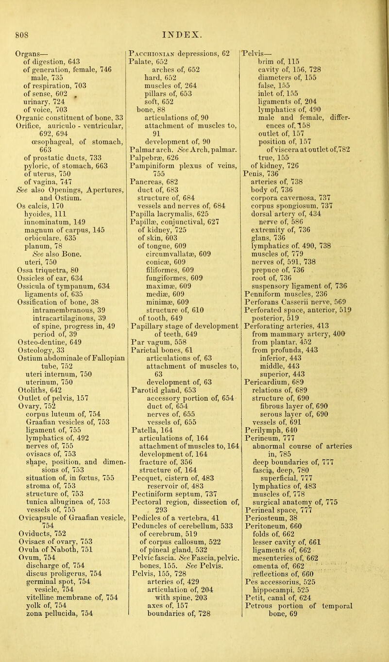 Organs— of digestion, 643 of generation, female, 746 male, 735 of respiration, 703 of sense, 602 , urinary. 724 of voice, 703 Organic constituent of bone, 33 Orifice, auriculo - ventricular, 692, 694 oesophageal, of stomach, 663 of prostatic ducts, 733 pyloric, of stomach, 663 of uterus, 750 of vagina, 747 See also Openings, Apertures, and Ostium. Os calcis, 170 hyoides. 111 innominatum, 149 magnum of carpus, 145 orbiculare, 635 planum, 78 See also Bone, uteri, 750 Ossa triquetra, 80 Ossicles of ear, 634 Ossicula of tympanum, 634 ligaments of, 635 Ossification of bone, 38 intramembranous, 39 intracartilaginous, 39 of spine, progress in, 49 period of, 39 Osteo-dentine, 649 Osteology, 33 Ostium abdominale of Fallopian tube, 752 uteri internum, 750 uterinum, 750 Otoliths, 642 Outlet of pelvis, 157 Ovary, 752 corpus luteum of, 754 Graafian vesicles of, 753 ligament of, 755 lymphatics of, 492 nerves of, 755 ovisacs of, 753 shape, position, and dimen- sions of, 753 situation of, in fcetus, 755 stroma of, 753 structure of, 753 tunica albuginea of, 753 vessels of, 755 Ovicapsule of Graafian vesicle, 7.54 Oviducts, 752 Ovisacs of ovary, 753 Ovula of Naboth, 751 Ovum, 754 discharge of, 754 discus proligerus, 754 germinal spot, 754 vesicle, 754 vitelline membrane of, 754 yolk of, 754 zona pellucida, 754 Pacchionian depressions, 62 Palate, 652 arches of, 652 hard, 652 muscles of, 264 pillars of, 653 soft, 652 bone, 88 articulations of, 90 attachment of muscles to, 91 development of, 90 Palmar arch. *S'ee Arch, palmar. Palpebrae, 626 Pampiniform plexus of veins, 755 Pancreas, 682 duct of, 683 structure of, 684 vessels and nerves of, 684 Papilla lacrymalis, 625 Papillse, conjunctival, 627 of kidney, 725 of skin, 603 of tongue, 609 circumvallatae, 609 conicoe, 609 filiformes, 609 fungiformcs, 609 maximae, 609 medi«, 609 minimae, 609 structure of, 610 of tooth, 649 Papillary stage of development of teeth, 649 Par vagum, 558 Parietal bones, 61 articulations of, 63 attachment of muscles to, 63 development of, 63 Parotid gland, 653 accessory portion of, 654 duct of, 654 nerves of, 655 vessels of, 655 Patella, 164 articulations of, 164 attachment of muscles to, 164 development of, 164 fracture of, 356 structure of, 164 Pecquet, cistern of, 483 reservoir of, 483 Pectiniform septum, 737 Pectoral region, dissection of, . 293 Pedicles of a vertebra, 41 Peduncles of cerebellum, 533 of cerebrum, 519 of corpus callosum, 522 of pineal gland, 532 Pelvic fascia. *See Fascia, pelvic. bones. 155. See Pelvis. Pelvis, 155, 728 arteries of, 429 articulation of, 204 with spine, 203 axes of, 157 boundaries of, 728 Telvis— brim of, 115 cavity of, 156, 728 diametei's of, 155 false, 155 inlet of, 155 ligaments of, 204 lymphatics of, 490 male and female, differ- ences of, 158 outlet of, 157 position of, 157 of viscera at outlet of,782 true, 155 of kidney, 726 Penis, 736 arteries of, 738 body of, 736 corpora cavernosa, 737 corpus spongiosum, 737 dorsal artery of, 434 nerve of, 586 extremity of, 736 glans, 736 lymphatics of, 490, 738 muscles of, 779 nerves of, 591, 738 prepuce of, 736 root of, 736 suspensory ligament of, 736 Penniform muscles, 236 Perforans Casserii nerve, 569 Perforated space, anterior, 519 posterior, 519 Perforating arteries, 413 from mammary artery, 400 from plantar, 452 from profunda, 443 inferior, 443 middle, 443 superior, 443 Pericardium, 689 relations of, 689 structure of, 690 fibrous layer of, 690 serous layer of, 690 vessels of, 691 Perilymph, 640 Perineum, 777 abnormal course of arteries in, 785 deep boundaries of, 777 fasci^, deep, 780 superficial, 777 lymphatics of, 483 muscles of, 778 surgical anatomy of, 775 Perineal space, 777 Periosteum, 38 Peritoneum, 660 folds of, 662 lesser cavity of, 661 ligaments of, 662 mesenteries of, 662 omenta of, 662 reflections of, 660 Pes accessorius, 525 hippocampi, 525 Petit, canal of, 624 Petrous portion of temporal bone, 69