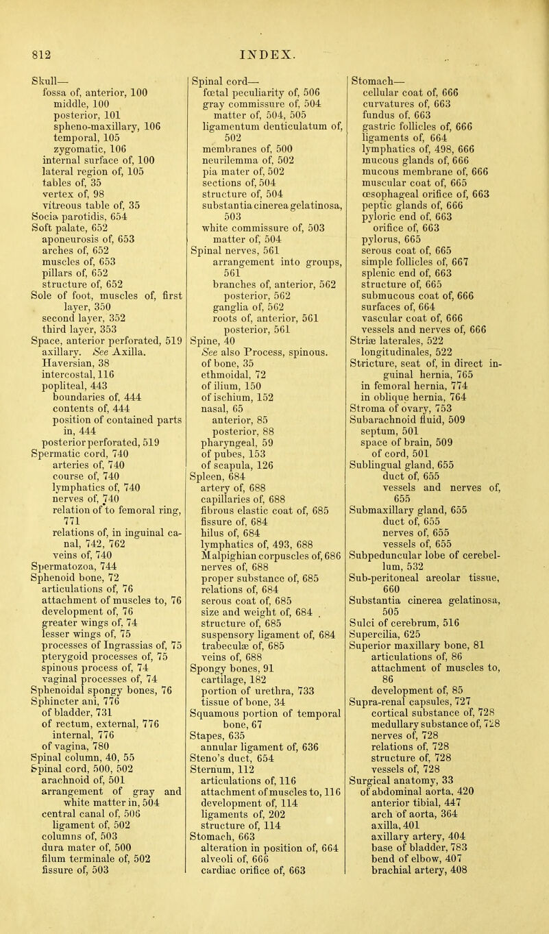 Skull- fossa of, anterior, 100 middle, 100 posterior, 101 spheno-maxillary, 106 temporal, 105 zygomatic, 106 internal surface of, 100 lateral region of, 105 tables of, 35 vertex of, 98 vitreous table of, 35 Socio, parotidis, 654 Soft palate, 652 aponeurosis of, 653 arches of, 652 muscles of, 653 pillars of, 652 structure of, 652 Sole of foot, muscles of, first layer, 350 second layer, 352 third layer, 353 Space, anterior perforated, 519 axillary. See Axilla. Haversian, 38 intercostal, 116 popliteal, 443 boundaries of 444 contents of, 444 position of contained parts in, 444 posterior perforated, 519 Spermatic cord, 740 arteries of, 740 course of, 740 lymphatics of, 740 nerves of, 740 relation of to femoral ring, 771 relations of, in inguinal ca- nal, 742, 762 veins of, 740 Spermatozoa, 744 Sphenoid bone, 72 articulations of, 76 attachment of muscles to, 76 development of, 76 greater wings of, 74 lesser wings of, 75 processes of Ingrassias of, 75 pterygoid processes of, 75 spinous process of, 74 vaginal processes of, 74 Sphenoidal spongy bones, 76 Sphincter ani, 776 of bladder, 731 of rectum, external, 776 internal, 776 of vagina, 780 Spinal column, 40, 55 Spinal cord, 500, 502 arachnoid of, 501 arrangement of gray and white matter in, 504 central canal of, 506 ligament of, 502 columns of, 503 dura mater of, 500 filum terminale of, 502 fissure of, 503 Spinal cord—■ foetal peculiarity of, 506 gray commissure of 504 matter of, 504, 505 ligamentum denticulatum of, 502 membranes of 500 neurilemma of 502 pia mater of, 502 sections of, 504 structure of, 504 substantia cinerea gelatinosa, 503 white commissure of, 503 matter of, 504 Spinal nerves, 561 arrangement into groups, 561 branches of anterior, 562 posterior, 562 ganglia of, 562 roots of, anterior, 561 postei'ior, 561 Spine, 40 See also Process, spinous. of bone, 35 ethmoidal, 72 of ilium, 150 of ischium, 152 nasal, 65 anterior, 85 posterior, 88 pharyngeal, 59 of pubes, 153 of scapula, 126 Spleen, 684 artery of, 688 capillaries of, 688 fibrous elastic coat of, 685 fissure of. 684 hilus of, 684 lymphatics of, 493, 688 Malpighian corpuscles of, 686 nerves of, 688 proper substance of, 685 relations of, 684 serous coat of, 685 size and weight of, 684 structui-e of 685 suspensory ligament of, 684 trabeculse of, 685 veins of, 688 Spongy bones, 91 cartilage, 182 portion of urethra, 733 tissue of bone, 34 Squamous portion of temporal bone, 67 Stapes, 635 annular ligament of, 636 Steno's duct, 654 Sternum, 112 articulations of, 116 attachment of muscles to, 116 development of, 114 ligaments of, 202 structure of, 114 Stomach, 663 alteration in position of, 664 alveoli of, 666 cardiac orifice of, 663 Stomach— cellular coat of, 666 curvatures of, 663 fundus of 663 gastric follicles of, 666 ligaments of, 664 lymphatics of, 498, 666 mucous glands of, 666 mucous membrane of 666 muscular coat of, 665 oesophageal orifice of, 663 peptic glands of, 666 pyloric end of 663 orifice of 663 pylorus, 665 serous coat of, 665 simple follicles of, 667 splenic end of 663 structure of, 665 submucous coat of, 666 surfaces of, 664 vascular coat of, 666 vessels and nerves of, 666 Striae laterales, 522 longitudinales, 522 Stricture, seat of, in direct in- guinal hernia, 765 in femoral hernia, 774 in oblique hernia, 764 Stroma of ovary, 753 Subarachnoid fluid, 509 septum, 501 space of brain, 509 of cord, 501 Sublingual gland, 655 duct of, 655 vessels and nerves of, 655 Submaxillary gland, 655 duct of 655 nerves of 655 vessels of 655 Subpeduncular lobe of cerebel- lum, 532 Sub-peritoneal areolar tissue, 660 Substantia cinerea gelatinosa, 505 Sulci of cerebrum, 516 Supercilia, 625 Superior maxillary bone, 81 articulations of, 86 attachment of muscles to, 86 development of, 85 Supra-renal capsules, 727 cortical substance of, 728 medullary substance of, 728 nerves of, 728 relations of, 728 structure of, 728 vessels of, 728 Surgical anatomy, 33 of abdominal aorta, 420 anterior tibial, 447 arch of aorta, 364 axilla, 401 axillary artery, 404 base of bladder, 783 bend of elbow, 407 brachial artery, 408