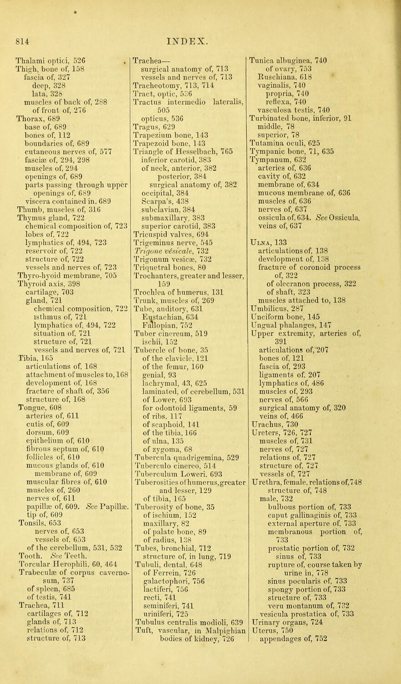 Thalami optici, 526 Thigh, bone of, 158 fascia of, 327 deep, 328 lata, 325 muscles of back of, 288 of front of, 276 Thorax, 689 base of, 689 bones of, 112 boundaries of, 689 cutaneous nerves of, 577 fascia3 of, 294, 298 muscles of, 294 openings of, 689 parts passing through upper openings of, 689 viscera contained in, 689 Thumb, muscles of, 316 Thymus gland, 722 chemical composition of, 723 lobes of, 722 lymphatics of, 494, 723 reservoir of, 722 structure of, 722 vessels and nerves of, 723 Thyro-hyoid membrane, 705 Thyroid axis, 398 cartilage, 703 gland, 721 chemical composition, 722 isthmus of, 721 lymphatics of, 494, 722 situation of, 721 structure of, 721 vessels and nerves of, 721 Tibia, 165 articulations of, 168 attachment of muscles to, 168 development of, 168 fracture of shaft of, 356 structure of, 168 Tongue, 608 arteries of, 611 cutis of, 609 dorsum, 609 epithelium of, 610 fibrous septum of, 610 follicles of, 610 mucous glands of, 610 membrane of, 609 muscular fibres of, 610 muscles of, 260 nerves of, 611 papilla; of, 609. See Papillae. tip of, 609 Tonsils, 653 nerves of, 653 vessels of, 653 of the cerebellum, 531, 532 Tooth. See Teeth. Torcular Herophili, 60, 464 Trabeculae of corpus caverno- sum, 737 of spleen, 685 of testis, 741 Trachea, 711 cartilages of, 712 glands of, 713 relations of, 712 structure of, 713 Trachea— surgical anatomy of, 713 vessels and nerves of, 713 Tracheotomy, 713, 714 Tract, optic, 5:',6 Tractus intermcdio lateralis, 505 opticus, 536 Tragus, 629 Trapezium bone, 143 Trapezoid bone, 143 Triangle of Hesselbach, 765 inferior carotid, 383 of neck, anterior, 382 posterior, 384 surgical anatomy of, 382 occipital, 384 Scarpa's, 438 subclavian, 384 submaxillary, 383 superior carotid, 383 Tricuspid valves, 694 Trigeminus nerve, 545 Trigone vSsicale, 732 Trigonum vesica?, 732 Triquetral bones, 80 Trochanters, greater and lesser, 159 Trochlea of humerus. 131 Trunk, muscles of, 269 Tube, auditory, 631 Eustachian, 634 Fallopian, 752 Tuber cinereum, 519 ischii, 152 Tubercle of bone, 35 of the clavicle, 121 of the femur, 160 genial, 93 lachrymal, 43, 625 laminated, of cerebellum, 531 of Lower, 6i)3 for odontoid ligaments, 59 of ribs. 117 of scaphoid, 141 of the tibia, 166 of ulna, 135 of zygoma, 68 Tubercula quadrigemina, 529 Tuberculo cinereo, 514 Tuberculum Loweri. 693 Tuberosities ol humerus,greater and lesser, 129 of tibia, 165 Tuberosity of bone, 35 of ischium, 152 maxillary, 82 of palate bone, 89 of radius, 138 Tubes, bronchial, 712 structure of, in lung, 719 Tubuli, dental, 648 of Ferrein, 726 galactophori, 756 lactiferi, 756 recti, 741 seminiferi, 741 uriniferi, 725 Tubulus centralis modioli, 639 Tuft, vascular, m Malpighian bodies of kidney, 726 Tunica albuginea, 740 of ovary, 753 Ruschiana, 618 vaginalis, 740 propria, 740 reflexa, 740 vasculosa testis, 740 Turbinated bone, inferior, 91 middle, 78 superior, 78 Tutamina oculi, 625 Tympanic bone, 71, 635 Tympanum, 632 arteries of, 636 cavity of, 632 membrane of, 634 mucous membrane of, 636 muscles of, 636 nerves of, 637 ossiculaof, 634. SeeOssicula. veins of, 637 Ulna, 133 articulations of, 138 development of, 138 fracture of coronoid process of, 322 of olecranon process, 322 of shaft, 323 muscles attached to, 138 Umbilicus, 287 Unciform bone, 145 Ungual phalanges, 147 Upper extremity, arteries of, 391 articulations of, 207 bones of, 121 fascia of, 293 ligaments of, 207 lymphatics of, 486 muscles of, 293 nerves of, 566 surgical anatomy of, 320 veins of, 466 Urachus, 730 Ureters, 726, 727 muscles of, 731 nerves of, 727 relations of, 727 structure of, 727 vessels of, 727 Urethra, female, relations of, 748 structure of, 748 male, 732 bulbous portion of, 733 caput gallinaginis of, 733 external aperture of, 733 membranous portion of, 733 prostatic portion of, 732 sinus of. 733 rupture of, course taken by urine in, 778 sinus pocularis of, 733 spongy portion of, 733 structure of, 733 veru montanum of, 732 vesicula prostatica of, 733 Urinary organs, 724 Uterus, 750 appendages of, 752