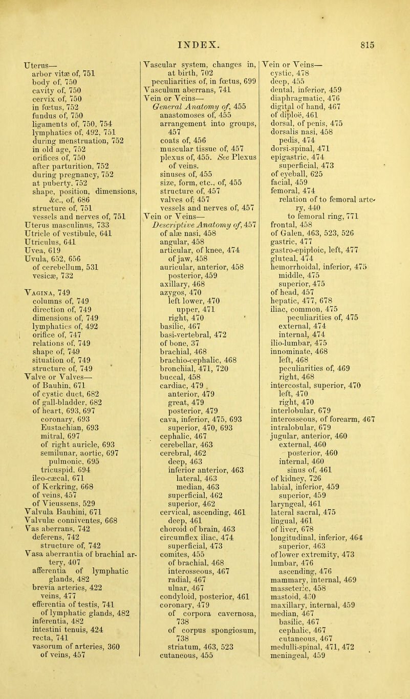 Uterus— arbor vite of, 751 body of, 750 cavity of, 750 cervix of, 750 in foetus, 752 fundus of, 750 ligaments of, 750, 754 lymphatics of, 492, 761 during menstruation, 752 in old age, 752 orifices of, 750 after parturition, 752 during pregnancy, 752 at puberty. 752 shape, position, dimensions, &c., of, 686 structure of, 751 vessels and nerves of, 751 Uterus masculinus, 733 Utricle of vestibule, 641 Utriculus, 641 Uvea, 619 Uvula, 652, 656 of cerebellum, 531 vesicas, 732 Vagina, 749 columns of, 749 direction of, 749 dimensions of, 749 lymphatics of, 492 orifice of, 747 relations of, 749 shape of, 749 situation of, 749 structure of, 749 Valve or Valves—■ of Bauhin, 671 of cystic duct, 682 of gall-bladder. 682 of heart, 693, 697 coronary, 693 Eustachian, 693 mitral, 697 of right auricle, 693 semilunar, aortic, 697 pulmonic, 695 tricuspid, 694 ileo-caecal, 671 of Kerkring, 668 of veins, 457 of Vieussens, 529 Valvula Bauhini, 671 Valvulge conniventes, 668 Vas aberrans, 742 deferens, 742 structure of, 742 Vasa aberrantia of brachial ar- tery, 407 afferentia of lymphatic glands, 482 brevia arteries, 422 veins, 477 efferentia of testis, 741 of lymphatic glands, 482 inferentia, 482 intestini tenuis, 424 recta, 741 vasorum of arteries, 360 of veins, 457 Vascular system, changes in, at birth, 702 peculiarities of, in foetus, 699 Vasculum aberrans, 741 Vein or Veins— General Anatomy of, 455 anastomoses of, 455 arrangement into groups, 457 coats of, 456 muscular tissue of, 457 plexus of, 455. See Plexus of veins, sinuses of, 455 size, form, etc.. of, 455 structure of, 457 valves of, 457 vessels and nerves of, 457 Vein or Veins— Descriptive Anatomy of, 457 of alae nasi, 458 angular, 458 articular, of knee, 474 of jaw, 458 auricular, anterior, 458 posterior, 459 axillary, 468 azygos, 470 left lower, 470 upper, 471 right, 470 basilic, 467 basi-vertebral, 472 of bone, 37 brachial, 468 brachio-cephalic, 468 bronchial, 471, 720 buccal, 458 cardiac, 479 . anterior, 479 great, 479 posterior, 479 cava, inferior, 475, 693 superior, 470, 693 cephalic, 467 cerebellar, 463 cerebral, 462 deep, 463 inferior anterior, 463 lateral, 463 median, 463 superficial, 462 superior, 462 cervical, ascending, 461 deep, 461 choroid of brain, 463 circumflex iliac, 474 superficial, 473 comites, 455 of brachial. 468 interosseous, 467 radial, 467 ulnar, 467 condyloid, posterior, 461 coronary, 479 of corpora cavernosa, 738 of corpus spongiosum, 738 striatum, 463, 523 cutaneous, 455 Vein or Veins— cystic, 478 deep, 455 dental, inferior, 459 diaphragmatic, 476 digital of hand, 467 of diploe, 461 dorsal, of penis, 475 dorsalis nasi, 458 pedis, 474 dorsi-spinal, 471 epigastric, 474 superficial, 473 of eyeball, 625 facial, 459 femoral, 474 relation of to femoral arte- ry, 440 to femoral ring, 771 frontal, 458 of Galen, 463, 523, 526 gastric, 477 gastro-epiploic, left, 477 gluteal, 474 hemorrhoidal, inferior, 47;') middle, 475 superior, 475 of head, 457 hepatic, 477, 678 iliac, common, 475 peculiarities of, 475 external, 474 internal, 474 ilio-lumbar, 475 innominate, 468 left, 468 peculiarities of, 469 right, 468 intercostal, superior, 470 left, 470 right, 470 interlobular, 679 interosseous, of forearm, 467 intralobular, 679 jugular, anterior, 460 external, 460 posterior, 460 internal, 460 sinus of. 461 of kidney, 726 labial, inferior, 459 superior, 459 laryngeal, 461 lateral sacral, 475 lingual, 461 of liver, 678 longitudinal, inferior, 464 superior, 463 of lower extremity, 473 lumbar, 476 ascending, 476 mammary, internal, 469 masseteric, 458 mastoid, 430 maxillary, internal, 459 median, 467 basilic, 467 cephalic, 467 cutaneous, 467 medulli-spinal, 471, 472 meningeal, 459