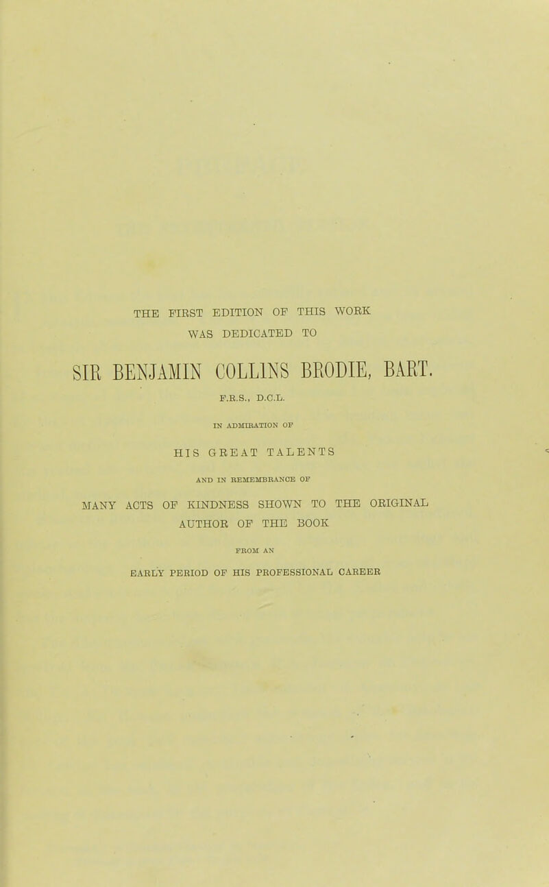 THE FIRST EDITION OF THIS WORK WAS DEDICATED TO SIR BENJAMIN COLLINS BRODIE, BART. F.B.S., D.C.L. IN ADMIKATION OP HIS GREAT TALENTS AND IN BEMEMBHANCE OF MANY ACTS OF KINDNESS SHOWN TO THE ORIGINAL AUTHOR OF THE BOOK FROM AN EARLY PERIOD OF HIS PROFESSIONAL CAREER