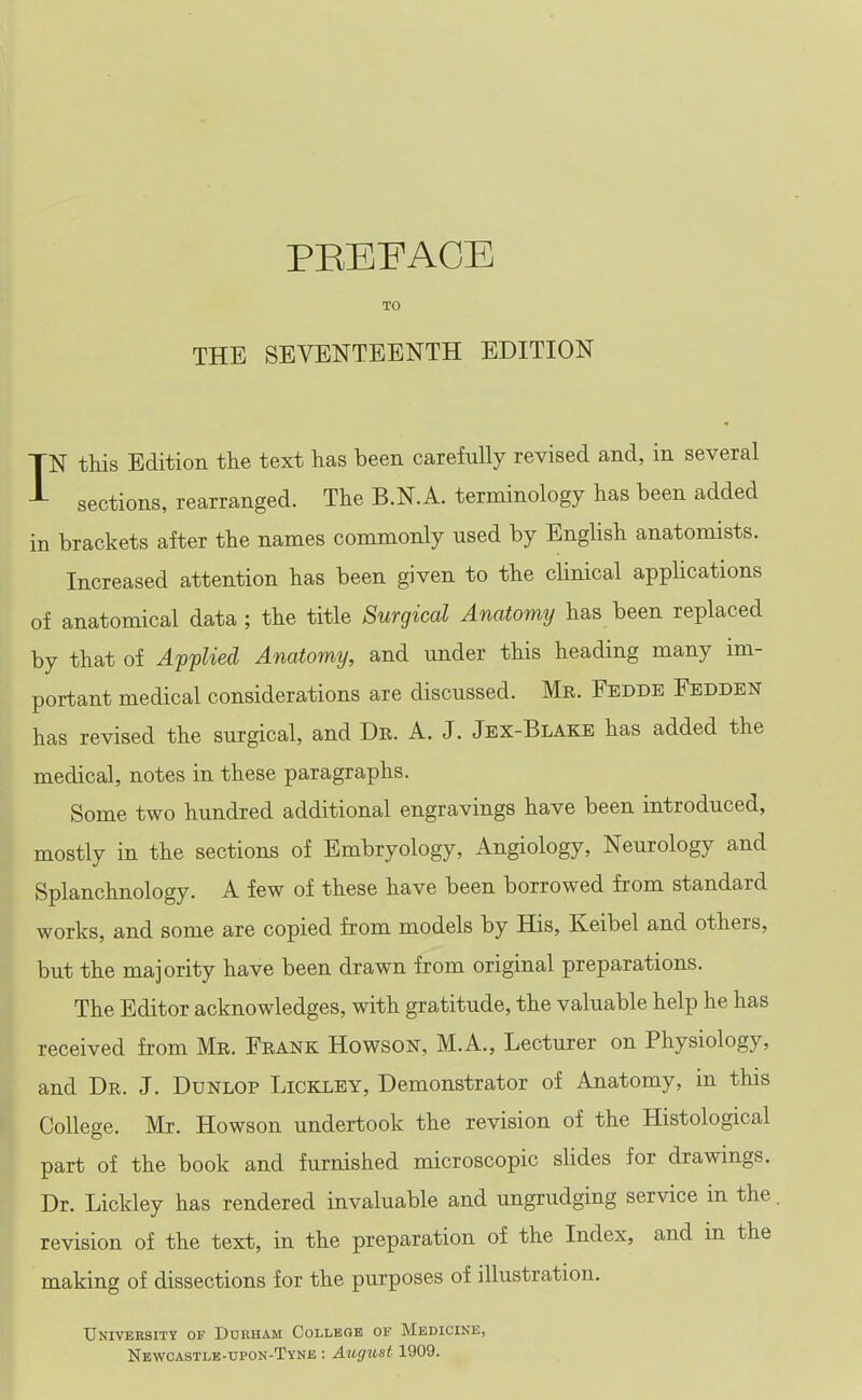 PEEFAOE TO THE SEVENTEENTH EDITION IN this Edition the text has been carefully revised and, in several sections, rearranged. The B.N.A. terminology has been added in brackets after the names commonly used by English anatomists. Increased attention has been given to the clinical applications of anatomical data ; the title Surgical Anatomy has been replaced by that of Applied Anatomy, and under this heading many im- portant medical considerations are discussed. Me. Eedde Fedden has revised the surgical, and Dr. A. J. Jex-Blake has added the medical, notes in these paragraphs. Some two hundred additional engravings have been introduced, mostly in the sections of Embryology, Angiology, Neurology and Splanchnology. A few of these have been borrowed from standard works, and some are copied from models by His, Keibel and others, but the majority have been drawn from original preparations. The Editor acknowledges, with gratitude, the valuable help he has received from Mr. Frank Howson, M.A., Lecturer on Physiology, and Dr. J. Dunlop Lickley, Demonstrator of Anatomy, in this College. Mr. Howson undertook the revision of the Histological part of the book and furnished microscopic sUdes for drawings. Dr. Lickley has rendered invaluable and ungrudging service in the revision of the text, in the preparation of the Index, and in the making of dissections for the purposes of illustration. University of Ddbham Collbob of Medicine, Newcastle-upon-Tyne : August 1909.