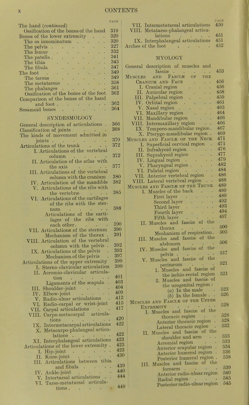 PACK The hand (continued) Ossification of the bones of the hand 319 Bones of the lower extremity . . 320 The OS innominatum . . . . 320 The pelvis 327 The femur 332 The patella 341 The tibia 343 The fibula 347 The foot 349 The tarsus 349 The metatarsus 358 The phalanges 361 Ossification of the bones of the foot 362 Comparison of the bones of the hand and foot 362 Sesamoid bones 364 SYNDESMOLOGY General description of articulations . 366 Classification of joints . . . 368 The kinds of movement admitted in joints 370 Articulations of the trunk . . . 372 I. Articulations of the vertebral column .... II. Articulation of the atlas with the axis . . . ■ III. Articulations of the vertebral column with the cranium IV. Articulation of the mandible V. Articulations of the ribs with the vertebrae . . . VI. Articulations of the cartilages of the ribs with the ster- ntmi Articulations of the carti- lages of the ribs with each other. VII. Articulations of the sternum Mechanism of the thorax . VTTT. Articulation of the vertebral colimin with the pelvis . IX. Articulations of the pelvis Mechanism of the pelvis Articulations of the upper extremity I. Stemo-clavicular articulation II. Acromio-clavicular articula- tion Ligaments of the scapula . III. Shoulder-joint IV. Elbow-joint V. Radio-ulnar articulations VI. Radio-carpal or wrist-joint VII. Carpal articulations VIII. Carpo-metacarpal aitioula- tions IX. Intermetacarpal articulations X. Metacarpo-phalangeal articu- lations XI. Intcrphalangeal articulations Articulations of the lower extremity . I. Hip-joint Knee-joint . . • • Articulations between tibia and fibula . Ankle-joint . . . • Intertarsal articulations . . Tarso-melatarsal articula- tions 372 377 380 382 385 388 II. III. IV. V. VI. 390 390 391 392 i 393 397 399 399 401 403 404 409 412 415 417 420 422 422 423 423 423 430 439 440 444 449 VII. Intermetatarsal articulations VIII. Metatarso-phalangeal articu- lations .... IX. Intcrphalangeal articulations Arches of the foot .... MYOLOGY General description of muscles and fasciae Muscles and Fascia of the Cbanitjm and Face . . . I. Cranial region II. Auricular region . . . III. Palpebral region rV. Orbital region . V. Nasal region .... VI. Maxillary region . . . VII. Mandibular region VIII. Intermaxillary region . . IX. Temporo-mandibular region. X. Pterygo-mandibular region . Muscles and Fascls; of the Neck I. Superficial cervical region . II. Infrahyoid region . . ■ III. Suprahyoid region IV. Lingual region . V. Pharyngeal region . VI. Palatal region . VII. Anterior vertebral region VIII. Lateral vertebral region . . Muscles and Fascia of the Trunk I. Muscles of the back First layer Second layer Third layer Fourth layer Fifth layer Muscles and fasciae of the thorax . . . • Mechanism of respiration. Muscles and fasciae of the abdomen Muscles and fasciae of the pelvis Muscles and fasciae of the I-A(1K 450 451 451 452 II. III. IV. V. perinaeum 1. liluscles and fasciae of the iscliio-rectal region 2. Muscles and fasciaj of the urogenital region : (o) In the male (b) In the female . . Muscles and Fasci/e of the Upper Extremity . • •  Muscles and fascia? of the thoracic region . Anterior thoracic region . Lateral thoracic region . Muscles and fasciaj of the shoulder and arm . • Acromial region Anterior scapular region . Anterior humeral region . Posterior humeral region . Muscles and fascias of the forearm . . • • Anterior radio-ulnar region Radial region . • • Posterior radio-ulnar region 453 456 456 458 459 461 463 464 466 466 467 469 471 471 476 477 479 482 484 486 488 489 489 489 492 493 494 497 500 505 506 517 521 521 I. II. III. 523 526 528 528 528 532 533 533 534 536 538 539 540 545 545