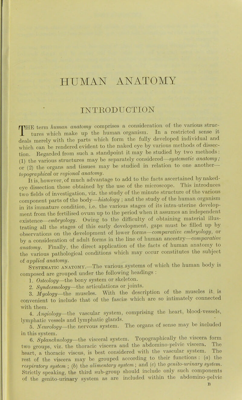 HUMAN ANATOMY INTRODUCTION THE term human anatomy comprises a consideration of the various struc- tures which make up the human organism. In a restricted sense it deals merely with the parts which form the fully developed individual and which can be rendered evident to the naked eye by various methods of dissec- tion. Regarded from such a standpoint it may be studied by two methods: (1) the various structures may be separately considered—systematic anatomy; or (2) the organs and tissues may be studied in relation to one another— topograpJdcal or regional anatomy. It is, however, of much advantage to add to the facts ascertained by naked- eye dissection those obtained by the use of the microscope. This introduces two fields of investigation, viz. the study of the minute structure of the various component parts of the hody—histology ; and the study of the human organism in its immature condition, i.e. the various stages of its intra-uterine develop- ment from the fertilised ovum up to the period when it assumes an independent existence—embryology. Owing to the difficulty of obtaining material illus- trating aU the stages of this early development, gaps must be filled up by observations on tlie development of lower iovms—comparative embryology, or by a consideration of adult forms in the line of human a.ncestvy—comparative anatomy. Finally, the direct application of the facts of human anatomy to the various pathological conditions M'hich may occur constitutes the subject of applied anatomy. . Systematic anatomy.—The various systems of which the human body is composed are grouped under the following headings : 1. Osteology—the bony system or skeleton. 2. Syndesmology—the articulations or joints. 3. Myology—the muscles. With the description of the muscles it is convenient to include that of the fasciae which are so intimately connected with them. 4. Angiology—the vascular system, comprising the heart, blood-vessels, lymphatic vessels and lymphatic glands. 5. Neurology—the nervous system. The organs of sense may be included in this system. 6. Splanchnology—the visceral system. Topographically the viscera form two groups, viz. the thoracic viscera and the abdomino-pelvic viscera. The heart, a thoracic viscus, is best considered wdth the vascular system. The rest of the viscera may be grouped according to their functions : (a) the respiratory system ; (6) the alimentary system; and (c) the genito-urinary system. Strictly speaking, the third sub-group should include only such components of the genito-urinary system as are included \\ithin the abdomino-pelvic