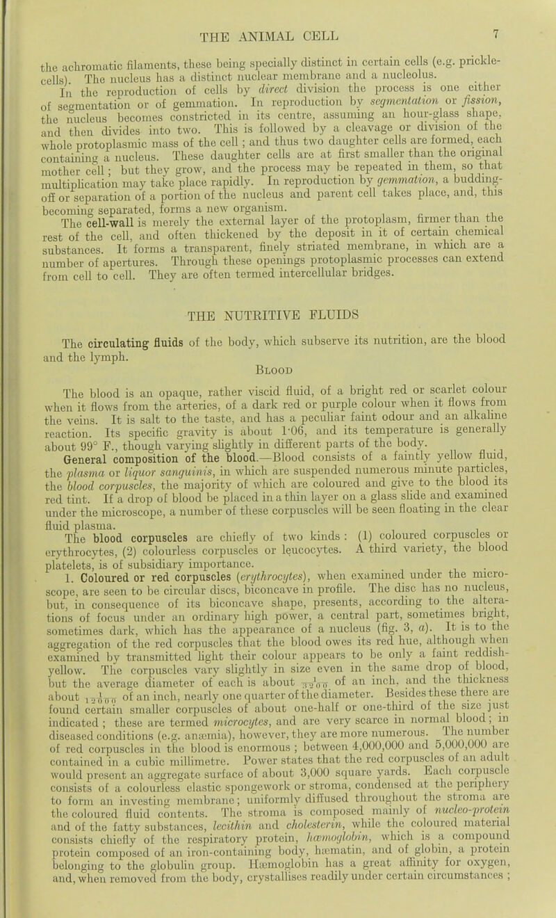 the achromatic filaments, these being specially distinct m certain cells (e.g. prickle- cells) The nucleus has a distinct nuclear membrane and a nucleolus. Li the reproduction of cells by direct division the process is one either of segmentation or of gemmation. In reproduction by segmentation or fission, the nucleus becomes constricted in its centre, assuming an hour-glass shape, and then divides into two. This is followed by a cleavage or division of the whole protoplasmic mass of the cell; and thus two daughter ceUs are formed, each containin'^ a nucleus. These daughter cells are at first smaller than the original mother cell; but they grow, and the process may be repeated m them so that multipUcation may take place rapidly. In reproduction by gemmation, a budding- ofl or separation of a portion of the nucleus and parent cell takes place, and, this becoming separated, forms a new organism. , ^ , The cell-wall is merely the external layer of the protoplasm, firmer than the rest of the cell, and often thickened by the deposit in it of certain chemical substances. It forms a transparent, finely striated membrane, in which are a number of apertures. Through these openings protoplasmic processes can extend from cell to cell. They are often termed intercellular bridges. THE NUTRITIVE FLUIDS The circulating fluids of the body, which subserve its nutrition, are tlie blood and the lymph. Blood The blood is an opaque, rather viscid fluid, of a bright red or scarlet colour when it flows from the arteries, of a dark red or purple colour when it flows from the veins. It is salt to the taste, and has a peculiar faint odour and an alkahne reaction. Its specific gravity is about 1-06, and its temperature is generally about 99° F., though va'rying slightly in diflterent parts of the body. General compositioii of the blood.—Blood consists of a faintly yellow flmd, the flasma or liquor sanguinis, in which are suspended numerous minute particles, the blood corpuscles, the majority of which are coloured and give to the blood its red tint. If a drop of blood be placed in a thin layer on a glass sUde and examined mider the microscope, a number of these corpuscles will be seen floating in the clear fluid plasma. The blood corpuscles are chiefly of two kinds : (1) coloured corpuscles or (srythrocytes, (2) colourless corpuscles or leucocytes. A third variety, the blood platelets!^ is of subsidiary importance. 1. Coloured or red corpuscles [erythrocytes), when examined under the micro- scope, are seen to be circular discs, biconcave in profile. The disc has no nucleus, but, in consequence of its biconcave shape, presents, according to the altera- tions of focus under an ordinary high power, a central part, sometimes bright, sometimes dark, which has the appearance of a nucleus (fig. 3, a). It is to the aggregation of the red corpuscles that the blood owes its red hue, although when examined by transmitted fight their colour appears to be only a faint reddisli- yellow. The corpuscles vary slightly in size even in the same drop of blood, but the average diameter of each is about ^^V^ of an inch, and the thickness about 1 ^i^ji of an inch, nearly one quarter of the diameter. Besides these there are found certain smaller corpuscles of about one-half or one-tliird of the size just indicated ; these are termed microcytes, and are very scarce in normal blood; in diseased conditions (e.g. aniemia), however, they are more numerous. Ihe uuraber of red corpuscles in the blood is enormous; between 4,000,000 and 5,000,000 are contained in a cubic millimetre. Power states that the red corpuscles of an adult would present an aggregate surface of about 3,000 square yards. Each corpuscle consists of a coloui-less elastic spongework or stroma, condensed at the periphery to form an investing membrane; uniformly diffused throughout the stroma are the coloured fluid contents. The stroma is composed mainly of nucleo-frotem and of the fatty substances, lecithin and cholesterin, while the coloured material consists chiefly of the respiratory protein, hccmoylobin, which is a compound protein composed of an iron-containing body, hifmatm, and of globin, a protein belonging to the globuUu group. Hiemoglobin has a great afliiuty for oxygen, and, when removed from the body, crystallises readily under certain circumstances ;