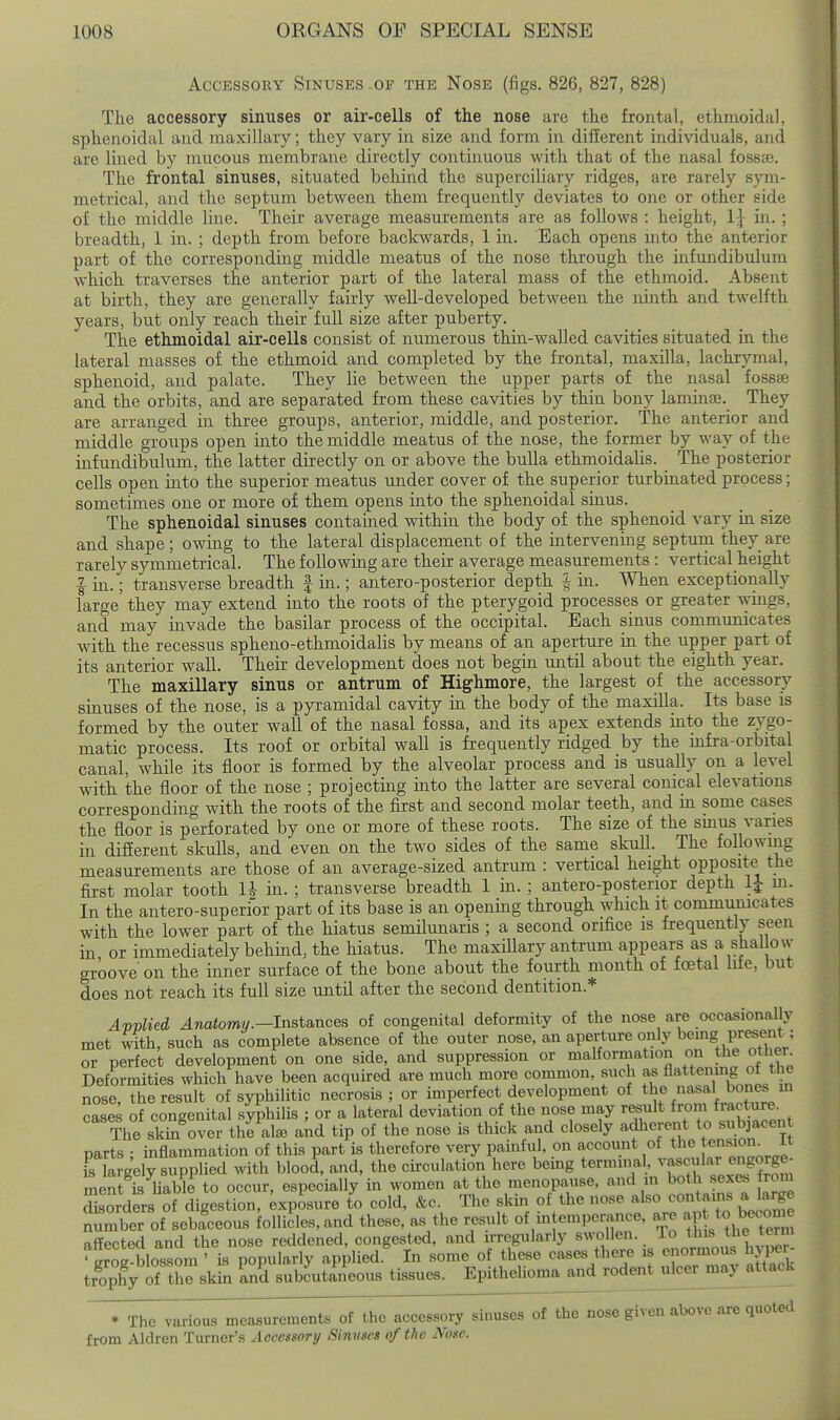 Accessory Sinuses .of the Nose (figs. 826, 827, 828) The accessory sinuses or air-cells of the nose are the frontal, ethmoidal, sphenoidal and maxiUaiy; they vary in size and form in different individuals, and are lined by mucous membrane directly continuous with that of the nasal fossai. The frontal sinuses, situated behind the superciliary ridges, are rarely sym- metrical, and the septum between them frequently deviates to one or other side of the middle Ime. Their average measurements are as follows : height, 1} in. ; breadth, 1 in. ; depth from before backwards, 1 in. Each opens mto the anterior part of the corresponding middle meatus of the nose through the infundibulum which traverses the anterior part of the lateral mass of the ethmoid. Absent at birth, they are generally fairly well-developed between the idnth and twelfth years, but only reach their full size after puberty. The ethmoidal air-cells consist of numerous thin-walled cavities situated in the lateral masses of the ethmoid and completed by the frontal, maxilla, lachrymal, sphenoid, and palate. They lie between the upper parts of the nasal fosste and the orbits, and are separated from these cavities by thin bony laminaj. They are arranged in three groups, anterior, middle, and posterior. The anterior and middle groups open into the middle meatus of the nose, the former by way of the infundibulum, the latter directly on or above the bulla ethmoidalis. The posterior cells open into the superior meatus under cover of the superior turbinated process; sometimes one or more of them opens into the sphenoidal sinus. The sphenoidal sinuses contained within the body of the sphenoid vary in size and shape; owing to the lateral displacement of the intervening septum they are rarely symmetrical. The following are their average measurements : vertical height I in.; transverse breadth | in.; antero-posterior depth ^ in. 'When exceptionally large they may extend into the roots of the pterygoid processes or greater Ayings, and may invade the basilar process of the occipital. Each sinus communicates wuth the recessus spheno-ethmoidalis by means of an aperture in the upper part of its anterior wall. Their development does not begin mitU about the eighth year. The maxillary sinus or antrum of Highmore, the largest of the accessory sinuses of the nose, is a pyramidal cavity in the body of the maxilla. Its base is formed by the outer wall of the nasal fossa, and its apex extends into the zygo- matic process. Its roof or orbital wall is frequently ridged by the mfra-orbital canal, while its floor is formed by the alveolar process and is usually on a level with the floor of the nose ; projecting into the latter are several conical elevations corresponding with the roots of the first and second molar teeth, and in some cases the floor is perforated by one or more of these roots. The size of the smus vanes in different skulls, and even on the two sides of the same skull. The followiiig measurements are those of an average-sized antrum : vertical height opposite the first molar tooth in. ; transverse breadth 1 in. ; antero-posterior depth IJ m. In the antero-siiperior part of its base is an opening through which it communicates with the lower part of the hiatus semilunaris ; a second orifice is frequently seen in or immediately behuad, the hiatus. The maxillary antrum appears as a shallow groove on the inner surface of the bone about the fourth month of fcetal liie, but does not reach its full size until after the second dentition.* AvvUed ^watomw.—Instances of congenital deformity of the nose are occasionally met with, such as complete absence of the outer nose, an aperture only bemg present : or perfect development on one side, and suppression or malformation on the other Deformities which have been acquired are much more common, such as fl«<'>g ot the nose, the result of syphilitic necrosis ; or imperfect development of th%^ones case.; of congenital syphihs ; or a lateral deviation of the nose may r^ult from fracture The skm over the ate and tip of the nose is thick and closely adherent to subjacen parts : inflammation of this part is therefore very painful, on account of the [ensiom it Krgelv supplied with blood, and, the ckculation here being terminal, vascular engorge- meK liaWe^o occur, especially in women at the menopause, and m both sexes rom Srders of digestion, ;xposure to cold, &e. The skm of the nose also ^''^^J^ ^^mber of sebaceous follides.and these, as the result of intemperance, are aI ^o^-;-^ affected and the nose reddened, congested, and irregtdarly swollen. ^^ ^^j; 'grog-blossom ' is popularly applied. In some of these cases there is enormous hjper trophy of thJskll and subcutineous tissues. Epithelioma and rodent ulcermay_attack * The various measurements of the accessory sinuses of the nose given above are quoted from Aldren Turner's Accessory Sinuses of the Nose.