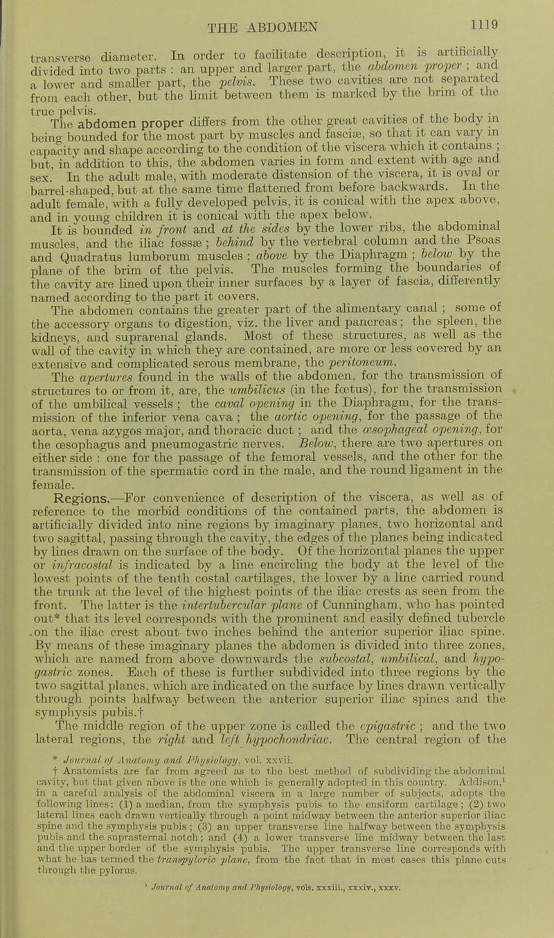 transverse diameter. In order to facUitate description, it is artificially divided into two parts : an upper and larger part, the abdomen propei- ; and a lower and smaUer part, the pelvis. These two cavities are not separated from each other, but the limit between them is marked by the brim ot the true pelvis. , r i.i i i • The abdomen proper differs from the other great cavities of the body in beinf' bounded for the most part by muscles and fascias, so that it can vary in capacity and shape according to the condition of the viscera wliich it contains ; but, in addition to this, the abdomen varies in form and extent wath age and sex.' In the adult male, wth moderate distension of the viscera, it is oval or barrel-shaped, but at the same time flattened from before backwards. In the adult female, with a fully developed pelvis, it is conical with the apex above, and in young children it is conical \vith. the apex belo\\'. It is bounded in front and at the sides by the lower ribs, the abdominal muscles, and the iliac fossae ; behind by the vertebral column and the Psoas and Quadratus lumborum muscles ; above by the Diaphragm ; below by the plane of the brim of the pelvis. The muscles forming the boundaries of the cavity are lined upon their inner surfaces by a layer of fascia, differently named according to the part it covers. The abdomen contains the greater part of the alimentary canal ; some of the accessory organs to digestion, viz. the liver and pancreas; the spleen, the kidneys, and suprarenal glands. Most of these structures, as well as the wall of the cavity in which they are contained, are more or less covered by an extensive and complicated serous membrane, the peritoneum. The apertures found in the walls of the abdomen, for the transmission of structures to or from it, are, the umbilicus (in the foetus), for the transmission of tlie umbilical vessels ; the caval opening in the Diaphragm, for the trans- mission of the inferior vena cava ; the aortic opening, for the passage of the aorta, vena azygos major, and thoracic duct ; and the oesophageal opening, for the oesophagus and pneumogastric nerves. Below, there are two apertures on either side : one for the passage of the femoral vessels, and the other for the transmission of the spermatic cord in the male, and the round ligament in the female. Regions.—For convenience of description of the viscera, as well as of reference to the morbid conditions of the contained parts, the abdomen is artificially divided into nine regions by imaginary planes, two horizontal and two sagittal, passing through the cavity, the edges of tlie planes being indicated by lines drawn on the surface of the body. Of the horizontal planes the upper or infracostal is indicated by a line encircling the body at the level of the lowest points of the tenth costal cartilages, the lower by a line earned round the trunk at the level of the highest points of the iliac crests as seen from the front. The latter is the interttibercular plane of Cunningham, who has pointed out* that its level corresponds -ndth the prominent and easilj^ defined tubercle .on the iliac crest about two inches behind the anterior superior iliac spine. By means of these imaginary planes the abdomen is divided into three zones, which are named from above doMTiwards the subcostal, umbilical, and hypo- gastric zones. Each of these is further subdivided into three regions by the two sagittal planes, w hich are indicated on the surface by lines drawn vertically through points halfway between the anterior superior iliac spines and the symphy.sis pubis.f The middle region of the upper zone is called the epigastric ; and the two lateral regions, the right and left hypochondriac. The central region of the * Journal of Anatomy and Phi/xiology, vol. x.wii. t Anatomists are far from agreed as to tlie best niethoil of subdividing the abdominal cavity, but that given above is the one which is generally adopted in this country. Addison,' in a careful analysis of the abdominal viscera in a large number of subiects, adopts the following linos: (1) a median, from the symphysis pubis to the cusiform cartilage; (2) two lateral lines each drawn vertically through a point midway between the anterior superior iliac spine and the symphysis pubis ; (3) an upper transverse line halfway between the symphysis jiubis and the suprasternal notch; and (4) a lower transverse line midway between the last, and tlie upper border of the symphysis pubis. The upper transverse line corresponds with what he has termed the tranitpylorio 2>lano, from the fact that in most cases this plane cuts through the pylorus. ' Journal of Anatomy and Physiologu, vols, xxxiii., xxxiv., xxxv.
