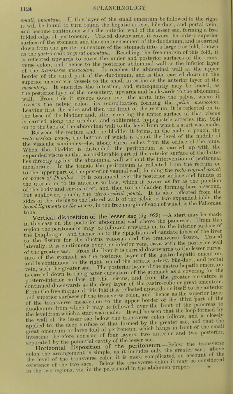 small, omentum. If tliis layer of the small omentum be followed to tlie right it will be found to turn round the hepatic artery, bile-duct, and portal vein, and become continuous with tlie anterior wall of the lesser sac, forming a free folded edge of peritoneum. Traced downwards, it covers the antero-superior surface of°the stomach and the commencement of the duodenum, and is carried down from the greater curvature of the stomach into a large free fold, known as the gastro-colic or great omentum. Reaching the free margin of this fold, it is reflected upwards to cover the under and posterior surfaces of the trans- verse colon, and thence to the posterior abdominal wall as the inferior layer of the transverse mesocolon. It reaches the abdominal wall at the upper border of the third part of the duodenum, and is then carried down on the superior mesenteric vessels to the small intestine as the anterior layer of the mesentery. It encircles the intestine, and subsequently may be traced, as the posterior layer of the mesentery, upwards and backwards to the abdominal wall. From this it sweeps down over the aorta into the pelvis, where it invests the pelvic colon, its reduplication forming the pelvic mesocolon. Leaving first the sides and then the front of the rectum, it is reflected on to the base of the bladder and, after covering the upper surface of that vi-scus is carried along the urachus and obliterated hypogastric arteries (fig. 924) on to the back of the abdominal wall to the level from which a start was made. Between the rectum and the bladder it forms, in the male, a pouch the recto-vesical pouch, the bottom of which is about the level of the middle of the vesiculee seminales—i.e. about three inches from the orifice of the anus. When the bladder is distended, the peritoneum is carried up ^^^tll the expanded viscus so that a considerable part of the anterior surface of the latter Ues directly against the abdominal waU wdthout the intervention of peritoneal membrane In the female the peritoneum is reflected from the rectum on to the upper part of the posterior vaginal wall, forming the recto-vaginal pouc/i or vouch of Douglas. It is continued over the posterior surface and fundus of the uterus on to its anterior surface, which it covers as far as the junction of the body and cervix uteri, and then to the bladder, formmg here a second, but shallower, pouch, the utero-vesical pouch. It is also reflected from the sides of the uterus to the lateral waUs of the pelvis as two expanded folds, the broad ligaments of the uterus, in the free margin of each of which is the FaUopian ^''^Vertical disposition of the lesser sac (fig. 923) -A start may be made in this case on the posterior abdominal wall above the pancreas. From thl^ egion the peritoneum may be followed upwards on to tl- ^r surf^^^^^^^^^^ thi Diaphragm, and thence on to the Spigelian and caudate lobes of the In er to the fissure for the ductus venosus and the transverse fissure Traced laterally Tis continuous over the inferior vena cava with the posterior wall S the gr'eater sac. From the liver it is carried dow^rds to the lesser curva- ture of the stomach as the posterior layer of the gastro4iepa ic omen^^^^^^ and is continuous on the right, round the hepatic artery, bile-duct and poita vein 'vSh the greater sac. The posterior layer of the gastro-liepatie omentum IS carried down to the greater curvature of the stomach as a covering for the posters-infer or surface of tliis viscus, and from the greater curvature is ?oSed Ziwards as the deep layer of the g-«tro-colic or gre.^^^^^ From the free margin of this fold it is reflected upwards on itself ^ ^he anterior and superior surfaces of the transverse colon, and thence as ^^^^^ ^^P^^^^^ X of the transverse meso-colon to the upper ^^^l^^^' f^, f ^^^^^^^^^ duodenum, from which it may be followed over tlie front  * ^« P'J^;^ the level from wliich a start was made. It will be seen that tl e yornied 03 the wall of the lesser sac below the transverse colon folloA.s, -^^ i*^ /■loselj intestine therefore consists of four layers, Uvo anteuoi and t^^o po.ie separated by the potential cavity of the lesser sac transverse in the two regions, viz. in the pelvis and in the abdomen propei.