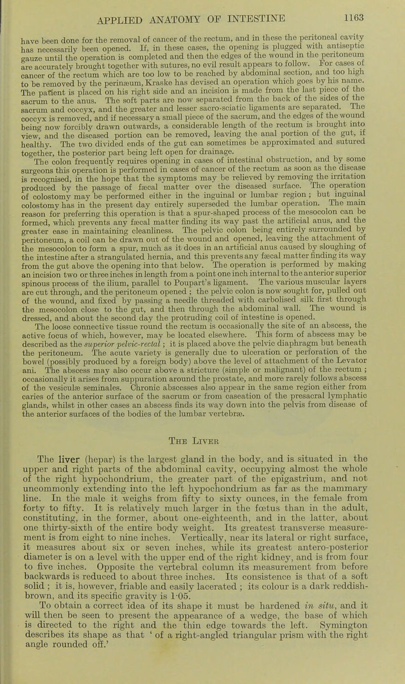 have been done for the removal of cancer of the rectum, and in these the peritoneal cavity has necessarily been opened. If, in these cases, the opening is plugged with antiseptic gauze until the operation is completed and then the edges of the wound m the peritoneum are accurately brought together with sutm-es, no evil result appears to follow. For cases of cancer of the rectum which are too low to be reached by abdominal section, and too high to be removed by the perineum, Ki-aske has devised an operation which goes by his name. The patient is placed on his right side and an incision is made from the last piece of the sacrum to the anus. The soft parts are now separated from the back of the sides of the sacrum and coccyx, and the greater and lesser sacro-sciatic ligaments are separated. The coccyx is removed, and if necessary a small piece of the sacrum, and the edges of the wound being now forcibly di-awn outwards, a considerable length of the rectum is brought into view, and the diseased portion can be removed, leaving the anal portion of the gut, if healthy. The two divided ends of the gut can sometimes be approximated and sutured together, the posterior part being left open for diainage. The colon frequently requires opening in cases of intestinal obstruction, and by some surgeons this operation is performed in cases of cancer of the rectum as soon as the disease is recognised, in the hope that the symptoms may be reheved by removing the irritation produced by the passage of faecal matter over the diseased surface. The operation of colostomy may be performed either in the inguinal or lumbar region ; but inguinal colostomy has in the present day entkely superseded the lumbar operation. The main reason for preferring this operation is that a spur-shaped process of the mesocolon can be formed, which prevents any fascal matter finding its way past the artificial anus, and the greater ease in maintaining cleanliness. The pelvic colon being entirely surrounded by peritoneum, a coil can be dra^\n out of the wound and opened, leaving the attachment of the mesocolon to fonn a spm-, much as it does in an artificial anus caused by sloughing of the intestine after a strangulated hernia, and this prevents any ftecal matter finding its way from the gut above the opening into that below. The operation is performed by making an incision two or three inches in length from a point one inch internal to the anterior superior spinous process of the ilium, parallel to Poupart's hgament. The various muscular layers are cut through, and the peritoneum opened ; the pehic colon is now sought for, pulled out of the wound, and fixed by passing a needle threaded wth carbolised silk fu'st through the mesocolon close to the gut, and then through the abdominal wall. The wound is dressed, and about the second day the protruding coil of intestine is opened. The loose connective tissue roimd the rectum is occasionally the site of an abscess, the active focus of which, however, may be located elsewhere. This form of abscess may be described as the superior pelvic-reclal; it is placed above the pelvic diaphragm but beneath the peritoneum. The acute variety is generally due to ulceration or perforation of the bowel (possibly produced by a foreign body) above the level of attaclmient of the Levator ani. The abscess m.ay also occur above a stricture (simple or mahgnant) of the rectum ; occasionally it arises from suppuration around the prostate, and more rarely follows abscess of the vesiculfe seminales. Chronic abscesses also appear in the same region either from caries of the anterior surface of the sacrum or from caseation of the presacral lymphatic glands, whilst in other cases an abscess finds its way down into the pelvis from disease of the anterior surfaces of the bodies of the lumbar vertebras. The Liver The liver (hepar) is the largest gland in the body, and is situated in the upper and right parts of the abdominal cavity, occupying almost the whole of the right hypochondrium, the greater part of the epigastrium, and not uncommonly extending into the left hypochondi-ium as far as the mammary line. In the male it weighs from fifty to sixty ounces, in the female fi'om forty to fifty. It is relatively much larger in the foetus than in the adult, constitutiiig, in the former, about one-eighteenth, and in the latter, about one thirty-sixth of the entire body weight. Its greatest transverse measure- ment is from eight to nine inches. Vertically, near its lateral or riglit surface, it measures about six or seven inches, while its gi-eatest antero-posterior diameter is on a level with the upper end of the right kidney, and is from four to five inches. Opposite the vex'tebral column its measurement from before backwards is reduced to about three inches. Its consistence is that of a soft solid : it is, however, friable and easily lacerated ; its colour is a dark reddish- brown, and its specific gravity is 1-05. To obtain a correct idea of its shape it must be hardened in site, and it win then be seen to present the appearance of a wedge, the base of which is directed to the right and the thin edge towards the left. Symington describes its shape as that ' of a right-angled triangular prism Avith the right angle rounded off.'