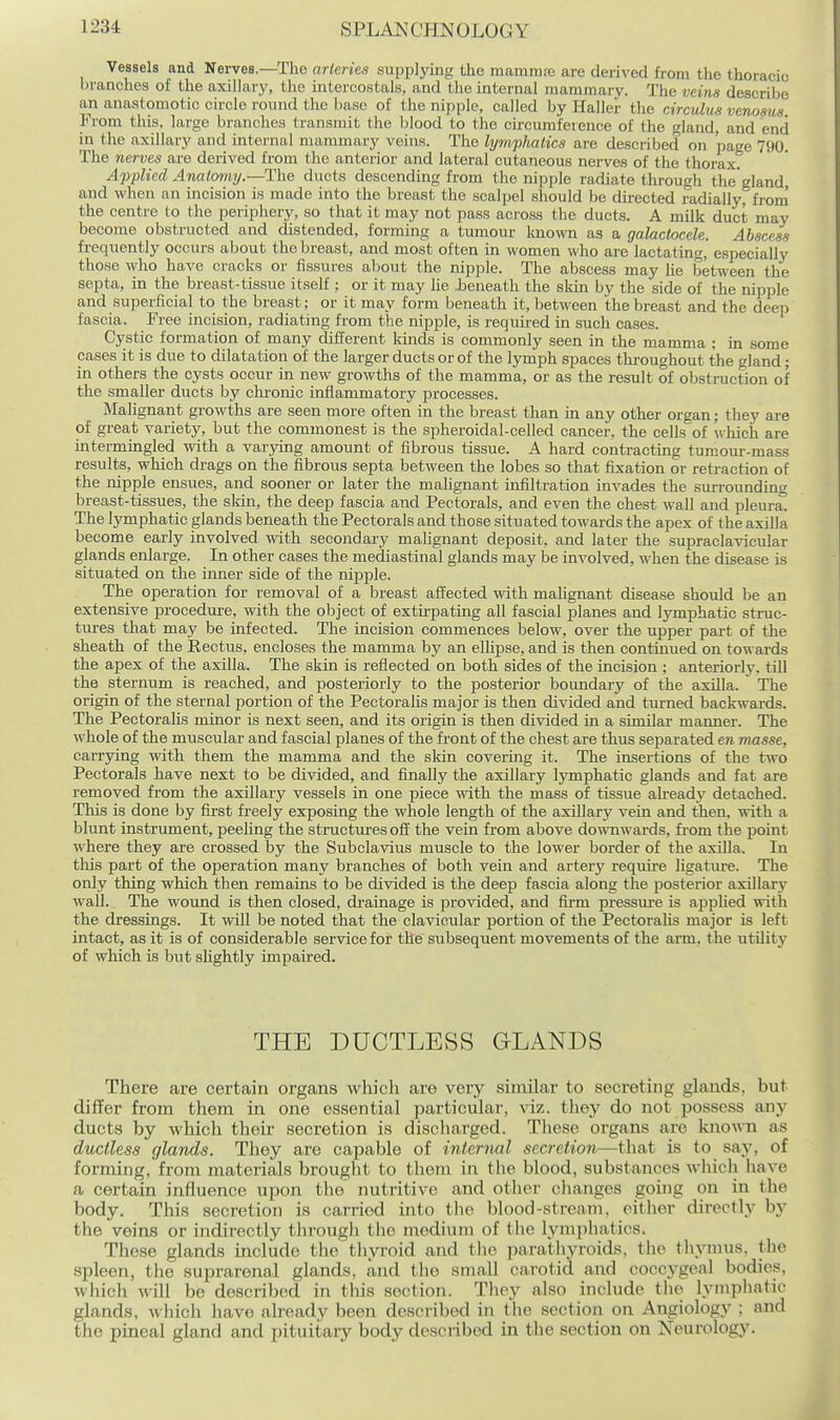 Vessels and Nerves.—The arteries supplying the mamm;e are derived from the thoracic branches of the axillary, the intercostals, and the internal mammary. The veins describe an anastomotic circle round the base of the nipple, called by Haller tlie circulus venoms From this, large branches transmit the blood to the cu-cumference of the gland, and end in the axillary and internal mammary veins. The lympJiatics are described on page 790. The nerves are derived from the anterior and lateral cutaneous nerves of the thorax. Applied Analomy.—The ducts descending from the nipple radiate through the'gland, and when an incision is made into the breast the scalpel should be dii-ected radially, frorn the centre to the periphery, so that it may not pass aci'oss the ducts. A milk duct may become obstructed and distended, forming a tumour known as a galactocele. Abscess frequently occurs about the breast, and most often in women who are lactating, especially those who have cracks or fissures about the nipple. The abscess may lie between the septa, in the breast-tissue itself ; or it may he Jbeneath the skin by the side of the nipple and superficial to the breast; or it may form beneath it, between the breast and the deep fascia. Free incision, radiating from the nipple, is requii-ed in such cases. Cystic formation of many different kinds is commonly seen in the mamma : in .some cases it is due to dilatation of the larger ducts or of the lymph spaces throughout the gland; in others the cysts occur in new growths of the mamma, or as the result of obstruction of the smaller ducts by chi-onic inflammatory processes. Malignant growths are seen more often in the breast than in any other organ; they are of great variety, but the commonest is the spheroidal-celled cancer, the cells of which are intermingled with a varying amount of fibrous tissue. A hard contractmg tumour-mass results, which drags on the fibrous septa between the lobes so that fixation or retraction of the nipple ensues, and sooner or later the malignant infiltration invades the surrounding breast-tissues, the skin, the deep fascia and Pectorals, and even the chest wall and pleura. The lymphatic glands beneath the Pectorals and those situated towards the apex of the axilla become early involved with secondary malignant deposit, and later the supraclavicular glands enlarge. In other cases the mediastinal glands may be involved, when the disease is situated on the inner side of the nipple. The operation for removal of a breast affected with malignant disease should be an extensive procedure, with the object of extu-pating all fascial planes and lymphatic struc- tures that may be infected. The incision commences below, over the upper part of the sheath of the Rectus, encloses the mamma by an ellipse, and is then continued on towards the apex of the axilla. The skin is reflected on both sides of the incision ; anteriorly, till the sternum is reached, and posteriorly to the posterior boundary of the axilla. The origin of the sternal portion of the Pectorahs major is then divided and turned backwards. The Pectoralis minor is next seen, and its origin is then divided in a similar manner. The whole of the muscular and fascial planes of the front of the chest are thus separated en masse, carrying with them the mamma and the skin covering it. The insertions of the two Pectorals have next to be divided, and finally the axillary lymphatic glands and fat are removed from the axillary vessels in one piece with the mass of tissue alread}' detached. This is done by first freely exposing the whole length of the axillary vein and then, with a blunt instrument, peehng the structures off the vein from above downwards, from the point where they are crossed by the Subclavius muscle to the lower border of the axilla. In this part of the operation many branches of both vein and artery require ligature. The only thing which then remains to be divided is the deep fascia along the posterior axillary wall. The wound is then closed, drainage is provided, and fu-m pressure is applied with the dressings. It will be noted that the clavicular portion of the Pectoralis major is left intact, as it is of considerable service for the subsequent movements of the arm, the utUity of which is but slightly impaired. THE DUCTLESS GLANDS There are certain organs which are very similar to secreting glands, but differ from them in one essential particular, viz. tliey do not possess any ducts by which their secretion is discharged. These organs are knomi as ductless glands. They are capable of internal secretion—that is to say, of forming, from materials brought to them in tlie blood, substances whicli have a certain influence upon the' nutritive and other changes going on in the body. This secretion is carried into the blood-stream, cither directly by the veins or indirectly tlirougli tlic medium of the lymphatics. These glands include the thyroid and the paratliyroids, the thymus, tlie spleen, the suprarenal glands, and tlio small carotid and cocc,ygeal bodies, which will be described in this section. Tliey also include the lymphatic glands, which have already been described m the section on Angiology ; and the pineal gland and pituitary body desciibed in tlie section on Neurology.