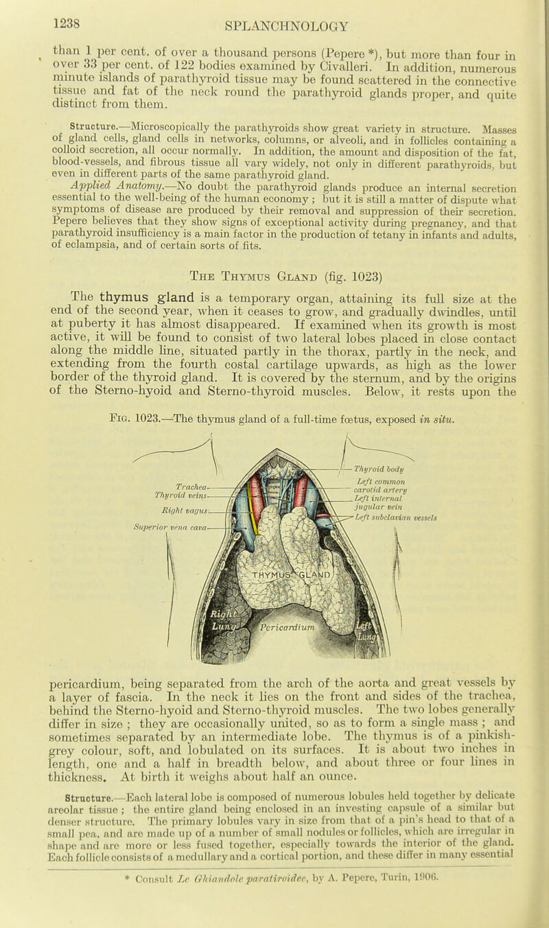 ^ than 1 per cent, of over a thousand persons (Pepere *), but more than four in over 33 per cent, of 122 bodies examined by Civalleri. In addition, numerous minute islands of paratliyi'oid tissue may be found scattered in the connective tissue and fat of the neck round the parathyroid glands proper, and quite distinct from them. structure.—Microscopically the parathyroids show great variety in structure. Masses of gland cells, gland cells in networks, columns, or alveoli, and in follicles containing a colloid secretion, all occur normally. In addition, the amount and disposition of the fat, blood-vessels, and fibrous tissue all vary widely, not only in different parathyroids, but even in different parts of the same parathyroid gland. Applied Anatomy.—No doubt the parathyroid glands produce an internal secretion essential to the well-being of the human economy ; but it is still a matter of disimte what symptoms of disease are produced by then- removal and suppression of their secretion. Pepere believes that they show signs of exceptional activity during pregnancy, and that parathyi-oid insufficiency is a main factor in the production of tetany in infants and adults, of eclampsia, and of certain sorts of fits. The Thymus Gland (fig. 1023) The thymus gland is a temporary organ, attaining its full size at the end of the second year, when it ceases to grow, and gradually dwindles, imtil at puberty it has almost disajapeared. If examined when its growth is most active, it wiU be found to consist of two lateral lobes placed in close contact along the middle Hne, situated partly in the thorax, partly in the neck, and extending from the fourth costal cartilage upw^ards, as high as the lower border of the thyroid gland. It is covered by the sternum, and by the origins of the Sterno-hyoid and Sterno-thyroid muscles. Below, it rests upon the Fig. 1023.—The thymus gland of a full-time foetus, exposed in situ. Trachea Thyroid veins Right vagus Superior vena, cava Thyroid body Left common carotid artery Left infrrnat Jugular vein Left subcjanun vessels pericardium, being separated from the arch of the aorta and great vessels by a layer of fascia. In the neck it lies on the front and sides of the trachea, behind the Sterno-hyoid and Sterno-thyroid muscles. The two lobes generally differ in size ; they are occasionally united, so as to form a single mass ; and sometimes separated by an intermediate lobe. The thymus is of a pinkish- grey colour, soft, and lobulated on its surfaces. It is about two inches in length, one and a half in breadth below, and about three or four lines in thickness. At birth it weighs about half an ounce. Structure.—Each lateral lobe is composed of numerous lobules held together by delicate areolar tissue ; the entire gland being enclosed in an investing cnjisule of a similar but denser structure. The primary lobules vary in size from that of a ])in's head to that of a small pea. and are made up of a nunii)er of small nodules or follicles, which arc u-regular in shape and are more or less fused logcther, especially towards the interior of the gland. Each follicle consists of a medullary and a cortical portion, and these differ in many essential * Consult Lr OhUwdnleparaiiroidec, by A. Pepere, Turin, inOG.