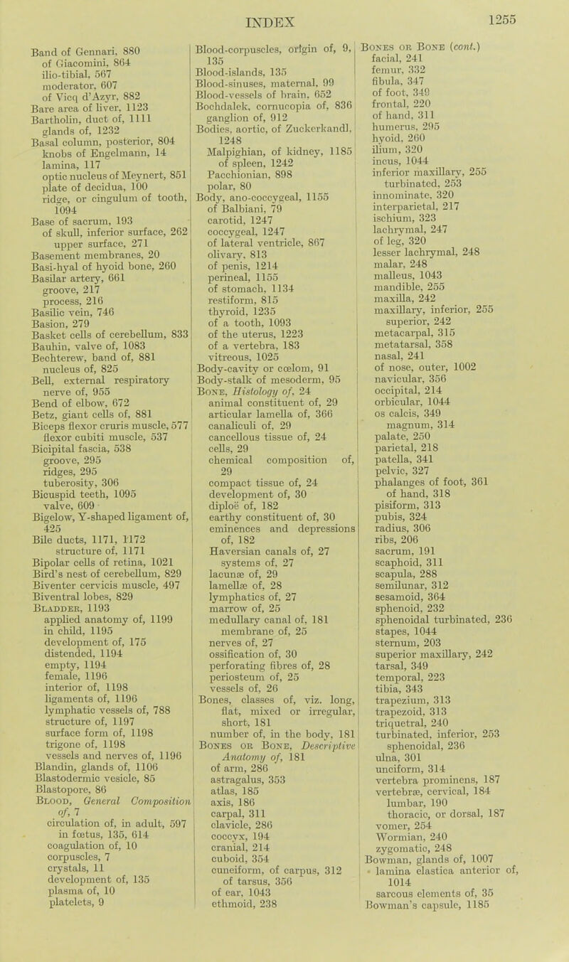 Band of Gennari, 880 of (iiacomini, 804 ilio-tibial, 567 moderator. 607 of Vicq d'Azyr, 882 Bare area of liver, 1123 Bartholin, duct of, 1111 glands of, 1232 Basal column, posterior, 804 knobs of Engelmann, 14 lamina, 117 optic nucleus of Meynert, 851 plate of decidua, 100 ridge, or cingulum of tooth, i094 Base of sacrum, 193 of skull, inferior surface, 262 upper surface, 271 Basement membranes, 20 Basi-hyal of hyoid bone, 260 Basilar artery, 661 groove, 217 process, 216 Basilic vein, 746 Basion, 279 Basket cells of cerebellum, 833 Bauhin, valve of, 1083 Bechterew, band of, 881 nucleus of, 825 Bell, external respiratory nerve of, 955 Bend of elbow, 672 i Betz, giant cells of, 881 ! Biceps flexor crui-is muscle, 577 flexor cubiti muscle, 537 Bicipital fascia, 538 groove, 295 ridges, 295 tuberosity, 306 Bicuspid teeth, 1095 valve, 609 Bigelow, Y-shaped ligament of, 425 Bile ducts, 1171, 1172 structure of, 1171 Bipolar cells of retina, 1021 Bird's nest of cerebellum, 829 Biventer cervicis muscle, 497 Biventral lobes, 829 Bladder, 1193 applied anatomy of, 1199 in child, 1195 development of, 175 distended, 1194 empty, 1194 female, 1196 interior of, 1198 ligaments of, 1190 lymphatic vessels of, 788 structure of, 1197 surface form of, 1198 trigone of, 1198 vessels and nerves of, 1196 Blandin, glands of, 1106 Blastodermic vesicle, 85 Blastopore, 80 Blood, Qeneral Composition of, 7 circulation of, in adult, 597 in foetus, 135, 614 coagulation of, 10 corpuscles, 7 crystals, 11 development of, 135 plasma of, 10 platelets, 9 Blood-corpuscles, origin of, 9, 135 Blood-islands, 135 Blood-sinuses, maternal. 99 Blood-vessels of brain, 652 Bochdalek, cornucopia of, 836 ganglion of, 912 • Bodies, aortic, of Zuckerkandl, 1248 Malpighian, of kidney, 1185 of spleen, 1242 Pacchionian, 898 polar, 80 Body, ano-coccygeal, 1155 of Balbiani, 79 carotid, 1247 | coccygeal, 1247 ' of lateral ventricle, 867 olivaiy. 813 of penis, 1214 perineal, 1155 of stomach, 11.34 restiform. 815 thyroid, 1235 of a tooth, 1093 of the uterus, 1223 of a vertebra, 183 vitreous, 1025 Body-cavity or ccelom, 91 Body-stalk of mesoderm, 95 Bone, Histology of. 24 animal constituent of, 29 articular lamella of, 366 canaliculi of. 29 cancellous tissue of, 24 cells, 29 chemical composition of, 29 compact tissue of, 24 development of, 30 diploe of, 182 earthy constituent of, 30 eminences and depressions of, 182 Haversian canals of, 27 systems of, 27 lacunaj of, 29 lamellse of, 28 lymphatics of, 27 marrow of, 25 medullary canal of, 181 membrane of, 25 nerves of, 27 ossification of, 30 perforating fibres of, 28 periosteum of, 25 vessels of, 26 Bones, classes of, viz. long, flat, mixed or irregular, short, 181 number of, in the body, 181 Bones or Bone, Descriptive Anatomy of, 181 of arm, 286 astragalus, 353 atlas, 185 axis, 186 carpal, 311 clavicle, 286 coccyx, 194 cranial, 214 cuboid, 354 cuneiform, of carpus, 312 of tarsus, 350 of ear, 1043 ethmoid, 238 Bones or Bone {cont.) facial, 241 femur. 332 fibula. 347 of foot, 349 frontal. 220 of hand, 311 humerus. 295 hyoid, 260 ilium, 320 incus, 1044 inferior maxillary, 255 turbinated. 253 innominate, 320 intei-parietal, 217 ischium, 323 laclirymal, 247 of leg, 320 lesser lachrymal, 248 malar. 248 maUeus, 1043 mandible, 255 niaxUla, 242 maxillary, inferior, 255 superior, 242 metacai-pal, 316 metatarsal, 358 nasal, 241 of nose, outer, 1002 navicidar, 356 occipital, 214 orbicular, 1044 OS calcis, 349 magnum, 314 palate, 250 parietal, 218 patella, 341 pelvic, 327 phalanges of foot, 361 of hand, 318 pisiform, 313 pubis, 324 radius, 306 ribs, 206 sacrum, 191 scaphoid, 311 scapiila, 288 semilunar, 312 sesamoid, 364 sphenoid, 232 sphenoidal turbinated, 236 stapes, 1044 sternum, 203 superior maxUlaiy, 242 tarsal, 349 temporal, 223 tibia, 343 trapezium, 313 trapezoid, 313 triquetral, 240 turbinated, inferior, 253 sphenoidal, 236 ulna, 301 unciform, 314 vertebra prominens, 187 vertebra;, cervical, 184 lumbar, 190 thoracic, or dorsal, 187 vomer, 254 I Wormian, 240 I zygomatic, 248 Bowman, glands of, 1007 lamina elastica anterior of, , 1014 sarcous elements of, 35 Bowman's capsule, 1185