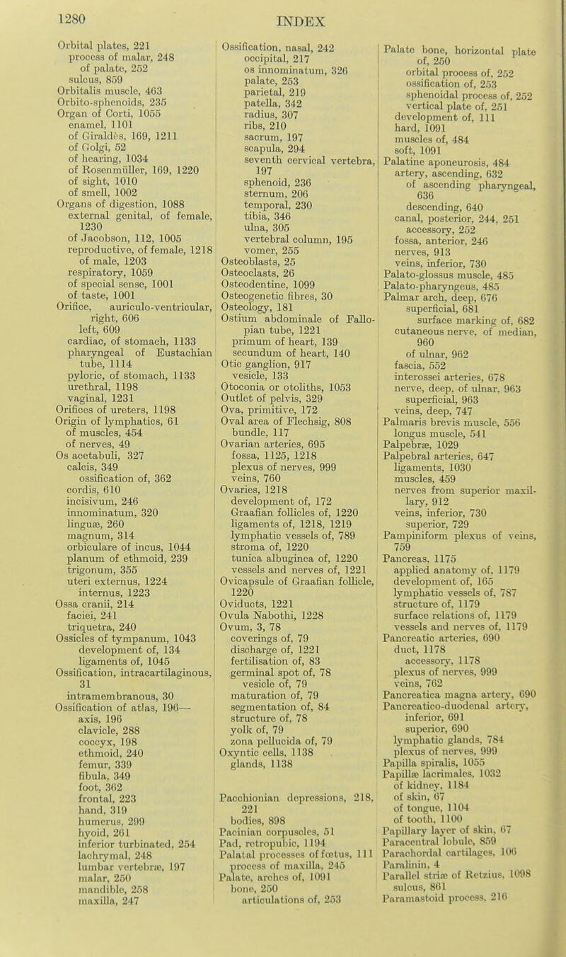 Orbital plates, 221 process of malar, 248 of palate, 252 sulcus, 859 Orbitalis muscle, 403 Orbito-sphenoids, 235 Organ of Corti, 1056 enamel, 1101 of Giraldes, 169, 1211 of Oolgi, 52 of hearing, 1034 of Rosenmiiller, 169, 1220 of sight, 1010 of smell, 1002 Organs of digestion, 1088 external genital, of female, 1230 of Jacobson, 112, 1005 reproductive, of female, 1218 of male, 1203 respiratory, 1069 of special sense, 1001 of taste, 1001 Orifice, auriculo-ventricular, right, 606 left, 609 cardiac, of stomach, 1133 pharyngeal of Eustachian tube, 1114 pyloric, of stomach, 1133 urethral, 1198 vaginal, 1231 Orifices of ureters, 1198 Origin of lymphatics, 61 of muscles, 454 of nerves, 49 Os acetabuli, 327 calcis, 349 ossification of, 362 cordis, 610 incisivum, 246 innominatum, 320 linguiB, 260 magnum, 314 orbiculare of incus, 1044 planum of ethmoid, 239 trigonum, 356 uteri externus, 1224 internus, 1223 Ossa cranii, 214 faciei, 241 triquetra, 240 Ossicles of tympanum, 1043 development of, 134 ligaments of, 1045 Ossification, intracartilaginous, 31 intramembranoua, 30 Ossification of atlas, 196— axis, 196 clavicle, 288 coccyx, 198 ethmoid, 240 femur, 339 fibula, 349 foot, 362 frontal, 223 hand, 319 humerus, 299 hyoid, 261 inferior turbinated, 254 lachrymal, 248 lumbar vertebrre, 197 malar, 250 mandible, 258 maxilla, 247 Ossification, nasal, 242 occipital, 217 OS innominatum, 326 palate, 253 parietal, 219 patella, 342 radius, 307 ribs, 210 sacrum, 197 scapula, 294 seventh cervical vertebra, 197 sphenoid, 236 sternum, 206 temporal, 230 tibia, 346 ulna, 305 vertebral column, 195 vomer, 255 Osteoblasts, 25 Osteoclasts, 26 Osteodentine, 1099 Osteogenetic fibres, 30 Osteology, 181 Ostium abdominale of Fallo- pian tube, 1221 primum of heart, 139 secundum of heart, 140 Otic ganglion, 917 vesicle, 133 Otoconia or otoliths, 1053 Outlet of pelvis, 329 Ova, primitive, 172 Oval area of Flechsig, 808 bundle, 117 Ovarian arteries, 695 fossa, 1125, 1218 plexus of nerves, 999 veins, 760 Ovaries, 1218 development of, 172 Graafian follicles of, 1220 ligaments of, 1218, 1219 lymphatic vessels of, 789 stroma of, 1220 tunica albuginea of, 1220 vessels and nerves of, 1221 Ovicapsule of Graafian follicle, 1220 Oviducts, 1221 Ovula Nabothi, 1228 Ovum, 3, 78 coverings of, 79 discharge of, 1221 fertilisation of, 83 germinal spot of, 78 vesicle of, 79 maturation of, 79 segmentation of, 84 structure of, 78 yolk of, 79 zona pellucida of, 79 Oxyntic cells, 1138 glands, 1138 Pacchionian depressions, 218, 221 bodies, 898 Pacinian corpuscles, 61 Pad, retropubic, 1194 Palatal processes of fojtus, 111 process of maxilla. 245 Palate, arches of, 1091 bone, 250 articulations of, 263 Palate bone, horizontal plate of, 250 orbital process of, 252 ossification of, 253 sphenoidal process of, 252 vertical plate of, 251 development of. 111 hard, 1091 muscles of, 484 soft, 1091 Palatine aponeurosis, 484 artery, ascending, 632 of ascending pharyngeal, descending, 640 canal, posterior, 244, 251 accessory, 252 fossa, anterior, 246 nerves, 913 veins, inferior, 730 Palato-glossus muscle, 485 Palato-pharyngeus, 485 Palmar arch, deep, 676 superficial, 681 surface marking of, 682 cutaneous nerve, of median, 960 of ulnar, 962 fascia, 552 interossei arteries, 678 nerve, deep, of ulnar, 963 superficial, 963 veins, deep, 747 Palmaris brevis muscle, 556 longus muscle, 541 Palpebrse, 1029 Palpebral arteries, 647 hgameuts, 1030 muscles, 459 nerves from superior maxU- lary, 912 veins, inferior, 730 superior, 729 Pampiniform plexus of vems, 759 Pancreas, 1175 appUed anatomy of, 1179 development of, 165 lymphatic vessels of, 787 structure of, 1179 surface relations of, 1179 vessels and nerves of, 1179 Pancreatic arteries, 690 duct, 1178 accessoiy, 1178 plexus of nerves, 999 veins, 762 Pancreatica magna artery, 690 Pancrcatico-duodenal arten,\ inferior, 691 superior, 690 lymphatic glands, 784 plexus of nerves, 999 Papilla spiralis, 1055 Papilla2 lacrimalcs. 1032 of kidney. 1184 of sldn, 67 of tongue. 1104 of tooth. 1100 Papillary layer of skin, 67 Paracentral lobule, 859 Parachordal cartilages, 106 ParaUnin, 4 Parallel striae of Retzius. 1098 sulcus, 861 Paramastoid process, 216