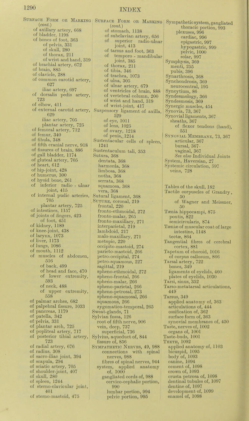 Surface Toum oe Marking (cont.) of axillary artery, 668 of bladder, 1198 of bones of foot, 363 of pelvis, 331 of skull, 280 of thorax, 211 of wrist and hand, 319 of bracMal artery, 672 of brain, 885 of clavicle, 288 of common carotid artery, 627 iliac artery, 697 of dorsalis pedis artery, 723 of elbow, 411 of external carotid artery, 629 iliac artery, 705 plantar artery, 725 of femoral arteiy, 712 of femm-, 340 of fibula, 348 of fifth cranial nerve, 918 of fissures of brain, 886 of gall bladder, 1174 of gluteal artery, 705 of heart, 612 of hip-joint, 428 of humerus, 300 of hyoid boue, 261 of inferior radio - ulnar joint, 415 of internal isudic arteries, 705 plantar artery, 725 I of intestines, 1157 of joints of fingers, 423 of foot, 451 of kidney, 1189 of knee-joint, 438 of larynx, 1073 of hver, 1173 of lungs, 1086 of mouth, 1112 of muscles of abdomen, 516 of back, 499 of head and face, 470 of lower extremity, 593 of neck, 488 of upper extremity, 558 of palmar arches, 682 of palpebral fissure, 1033 of pancreas, 1179 of patella, 342 of pelvis, 331 of plantar arch, 725 of pophteal artery, 717 of posterior tibial artery, 723 of radial artery, 676 of radius, 308 of sacro-iliac joint, 394 of scapula, 294 of sciatic artery, 705 of shoulder-joint, 407 of skull, 280 of spleen, 1244 of stcrno-olavicular joint, 401 of stemo-mastoid, 475 SuEFAOE Form or Marking (cont.) of stomach, 1138 of subclavian arteiy, 656 of superior radio-ulnar joint, 413 of tarsus and foot, 363 of tempore - mandibular joint, 385 of thorax, 211 I of tibia, 346 of trachea, 1073 of ulna, 305 I of ulnar artery, 679 I of ventricles of brain, 888 of vertebral column, 200 of wrist and hand, 319 of wi-ist-joint, 417 Suspensoiy Ugament of axilla, 529 of eye, 1011 of lens, 1025 of ovaiy, 1218 of penis,. 1214 Sustentacular cells of spleen, 1241 Sustentaculum tali, 353 Sutura, 368 dentata, 368 harmonia, 368 limbosa, 368 notha, 368 serrata, 368 squamosa, 368 vera, 368 Sutm-al ligament, 368 .Suture, coronal, 219 frontal, 220 fronto-ethmoidal, 272 fronto-malar, 265 fronto-maxUlai-y, 271 inteii^aiietal, 219 lambdoid, 217 malo-maxiUary, 271 metopic, 220 occipito-mastoid, 274 parieto-mastoid, 266 petro-occipital, 274 petro-squamous, 227 sagittal, 219 spheno-ethmoidal, 272 spheno-frontal, 266 spheno-malar, 266 spheno-parietal, 266 spheno-petrosal, 273 spheno-squamosal, 266 squamous, 266 zygoniatico-temporal, 265 Sweat-glands, 71 Sylvian fossa, 126 root of fifth nerve, 906 vein, deep, 737 superficial, 736 Sylvius, aqueduct of, 844 fissure of, 856 Syjepathetic Nerves, 49, 988 connections wdth spinal nerves, 988 fibres of spinal nerves, 944 system, applied anatomy of, 1000 gangliated cords of, 988 cervico-cephalio portion, 990 lumbar portion, 994 pelvic portion, 995 Sympathetic system, gangliated thoracic portion, 993 plexuses, 996 cardiac, 996 epigastric, 997 hypogastric, 999 pehac, 1000 solar, 997 Symphysis, 369 I menti, 255 I pubis, 396 ' Synarthrosis, 368 Synchondrosis, 369 neurocentral, 195 I Syncytium, 86 I Syndesmology, 366 Syndesmosis, 369 Synergic muscles, 454 Synovia, 73, 367 Synovial Ugaments, 367 sheaths, 367 of flexor tendons (hand), I 551 I Synovial Membrane, 73, 367 articular, 367 bursal, 367- vaginal, 367 See aho Lidividual Joints System, Haversian, 27 Systemic circulation, 597 veins, 728 Tables of the skull, 182 Tactile corpuscles of Grandry, 50 of Wagner and Meissner, 50 Taenia hippocamisi, 875 pontis, 822 semicircularis, 874 Tsenise of muscular coat of large intestine, 1148 tectse, 864 Tangential fibres of cerebral cortex, 881 Tapetum of choroid, 1016 of corpus oaUosum, 866 Tarsal art«ry, 722 bones, 349 ligaments of eyelids, 460 plates of eyeh'ds, 1030 Tarsi, smus, 352 Tarso-metatarsal articulations, 449 Tarsus, 349 applied anatomy of, 363 articulations of, 444 ossification of, 362 surface form of, 363 S3'novial membranes of, 450 Taste, nerves of, 1002 organs of, 1001 Taste-buds, 1001 Teeth, 1092 applied anatomj- of, 1103 bicuspid, 1095 body of, 1093 canine, 1094 cement of, 1098 crown of, 1093 crusla ]ietrosa of, 1098 dentinal tubules of, 1097 dentine of, 1097 develoiinient of, 1099 enamel of, 1098