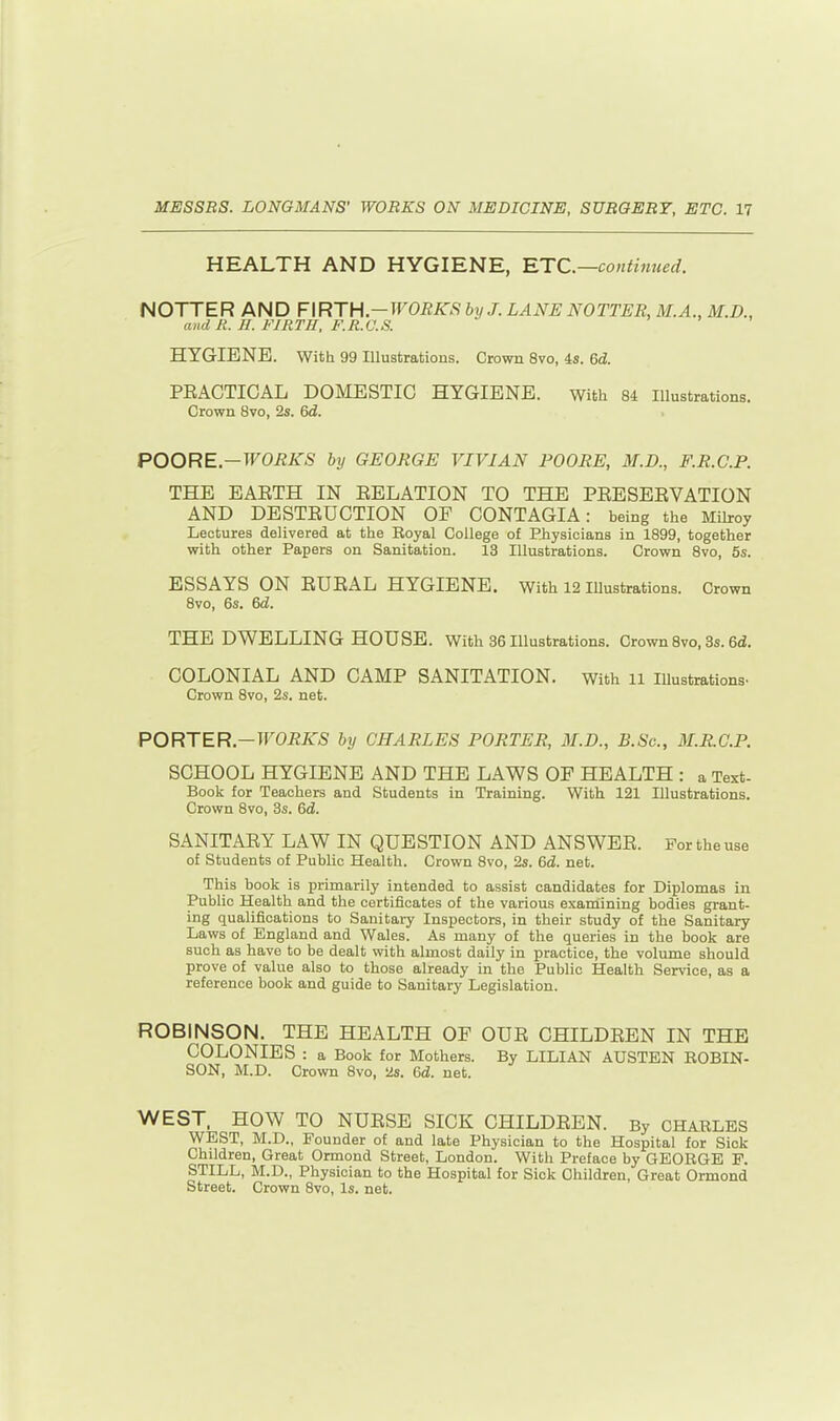 HEALTH AND HYGIENE, RTC.—conthtued. NOTTER AND F\RTH.-WORKS by J. LANE NOTTEB, M.A., M.D., and R. H. FIRTH, F.R.aS. HYGIENE. With 99 Illustrations. Crown 8vo, 4s. 6^. PEACTICAL DOMESTIC HYGIENE. with 84 Illustrations. Crown 8vo, 2s. 6d. POORE—WORKS by GEORGE VIVIAN POORE, M.D., F.R.C.P. THE EAETH IN EELATION TO THE PEESEEVATION AND DESTEUCTION OF CONTAGIA: being the Milroy Lectures delivered at the Boyal College of Physicians in 1899, together with other Papers on Sanitation. 13 Illustrations. Crown 8vo, 5s. ESSAYS ON EUEAL HYGIENE. With 12 lUustrations. Crown 8vo, 6s. 6d. THE DWELLING HOUSE. With 36 Illustrations. Crown 8vo, 3s. 6d. COLONIAL AND CAMP SANITATION, with ii lUustrations- Crown 8vo, 2s. net. PORTER—WORKS by CHARLES PORTER, M.D., B.Sc, M.R.C.P. SCHOOL HYGIENE AND THE LAWS OF HEALTH : a Text- Book for Teachers and Students in Training. With 121 Illustrations. Crown 8vo, 3s. &d. SANITAEY LAW IN QUESTION AND ANSWEE. For the use of Students of Public Health. Crown 8vo, 2s. 6d. net. This book is primarily intended to assist candidates for Diplomas in Public Health and the certificates of the various exarhining bodies grant- ing qualifications to Sanitary Inspectors, in their study of the Sanitary Laws of England and Wales. As many of the queries in the book are such as have to be dealt with almost daily in practice, the volume should prove of value also to those already in the Public Health Service, as a reference book and guide to Sanitary Legislation. ROBINSON. THE HEALTH OF OUE CHILDEEN IN THE COLONIES : a Book for Mothers. By LILIAN AUSTEN ROBIN- SON, M.D. Crown 8vo, 2s. Gd. net. WEST. HOW TO NUESE SICK CHILDEEN. By CHARLES WEST, M.D., Founder of and late Physician to the Hospital for Sick Children, Great Ormond Street, London. With Preface by GEORGE F. STILL, M.D., Physician to the Hospital for Sick Children, Great Ormond Street. Crown Svo, Is. net.