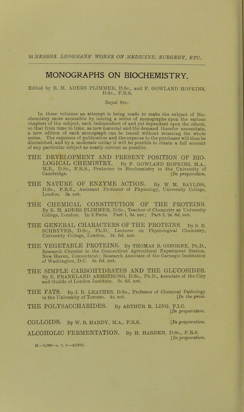 MONOGRAPHS ON BIOCHEMISTRY. Edited by E. H. ADERS PLIMMER, D.Sc, and F. GOWLAND HOPKINS D.Sc, F.R.S. Royal 8vo. In these volumes an attempt is being made to make the subject of Bio- chemistry more accessible by issuing a series of monographs upon the various chapters of the subject, each independent of and yet dependent upon the others, so that from time to time, as new material and the demand therefor necessitate, a new edition of each monograph can be issued without reissuing the whole series. The expenses of publication and the expense to the purchaser will thus be diminished, and by a moderate outlay it will be possible to obtain a full account of any particular subject as nearly current as possible. THE DEVELOPMENT AND PEESENT POSITION OF BIO- LOGICAL GHEMISTEY. By F. GOWLAND HOPKINS, M.A., M.B., D.Sc, F.R.S., Prselector in Biochemistry in the University of Cambridge. [In preparation. THE NATUEE OF ENZYME ACTION. By w. M. bayliss, D.Sc, F.R.S., Assistant Professor of Physiology, University College, London. 3s. net. THE CHEMICAL CONSTITUTION OF THE PKOTEINS. By R. H. ADERS PLIMMER, D.Sc, Teacher of Chemistry at University College, London. In 2 Parts. Part 1, 3s. net; Part 2, 2s. 6d. net. THE GENEEAL CHAEACTEES OF THE PEOTEINS. By S. B. SCHRYVER, D.Sc, Ph.D., Lecturer on Physiological Chemistry, University College, London. 2s. 6d. net. THE VEGETABLE PEOTEINS. By THOMAS B. OSBORNE, Ph.D., Research Chemist in the Connecticut Agricultural Experiment Station, New Haven, Connecticut; Research Associate of the Carnegie Institution of Washington, D.C. 3s. 6d. net. THE SIMPLE CAEBOHYDEATES AND THE GLUCOSIDES. By E. FRANKLAND ARMSTRONG, D.Sc, Ph.D., Associate of the City and Guilds of London Institute. 3s. 6d. net. THE FATS. By J. B. LEATHES, D.Sc, Professor of Chemical Pathology in the University of Toronto. 4s.net. [In the press. THE POLYSACCHAEIDBS. By ARTHUR R. LING, F.I.C. [In preparation. COLLOIDS. By W. B. HARDY, M.A., F.R.S. [In preparation. ALCOHOLIC FEEMENTATION. By H. HARDEN, D.Sc, F.R.S. [In preparation. if.—6,000—A. u. p.—x/1910.