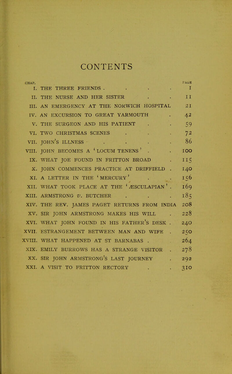 CONTENTS CHAP. I. THE THREE FRIENDS .... I'AUK I II. THE NURSE AND HER SISTER II III. AN EMERGENCY AT THE NORWICH HOSPITAL 21 IV. AN EXCURSION TO GREAT YARMOUTH 42 V. THE SURGEON AND HIS PATIENT 59 VI. TWO CHRISTMAS SCENES 72 VII. John's illness .... 86 VIII. JOHN becomes A * LOCUM TENENS ' . ICQ IX. WHAT JOE FOUND IN FRITTON BROAD 115 X. JOHN COMMENCES PRACTICE AT DRIFFIELD . 140 XI. A LETTER IN THE ' MERCURY' 156 XII. WHAT TOOK PLACE AT THE ' ^SCULAPIAN ' . 169 XIII. ARMSTRONG V. BUTCHER 185 XIV. THE REV. JAMES PAGET RETURNS FROM INDIA 208 XV. SIR JOHN ARMSTRONG MAKES HIS WILL 228 XVI. WHAT JOHN FOUND IN HIS FATHER'S DESK . 240 XVII. ESTRANGEMENT BETWEEN MAN AND WIFE . 250 XVIII. WHAT HAPPENED AT ST BARNABAS . 264 XIX. EMILY BURROWS HAS A STRANGE VISITOR . 278 XX. SIR JOHN ARMSTRONG'S LAST JOURNEY 292 XXI. A VISIT TO FRITTON RECTORY 310