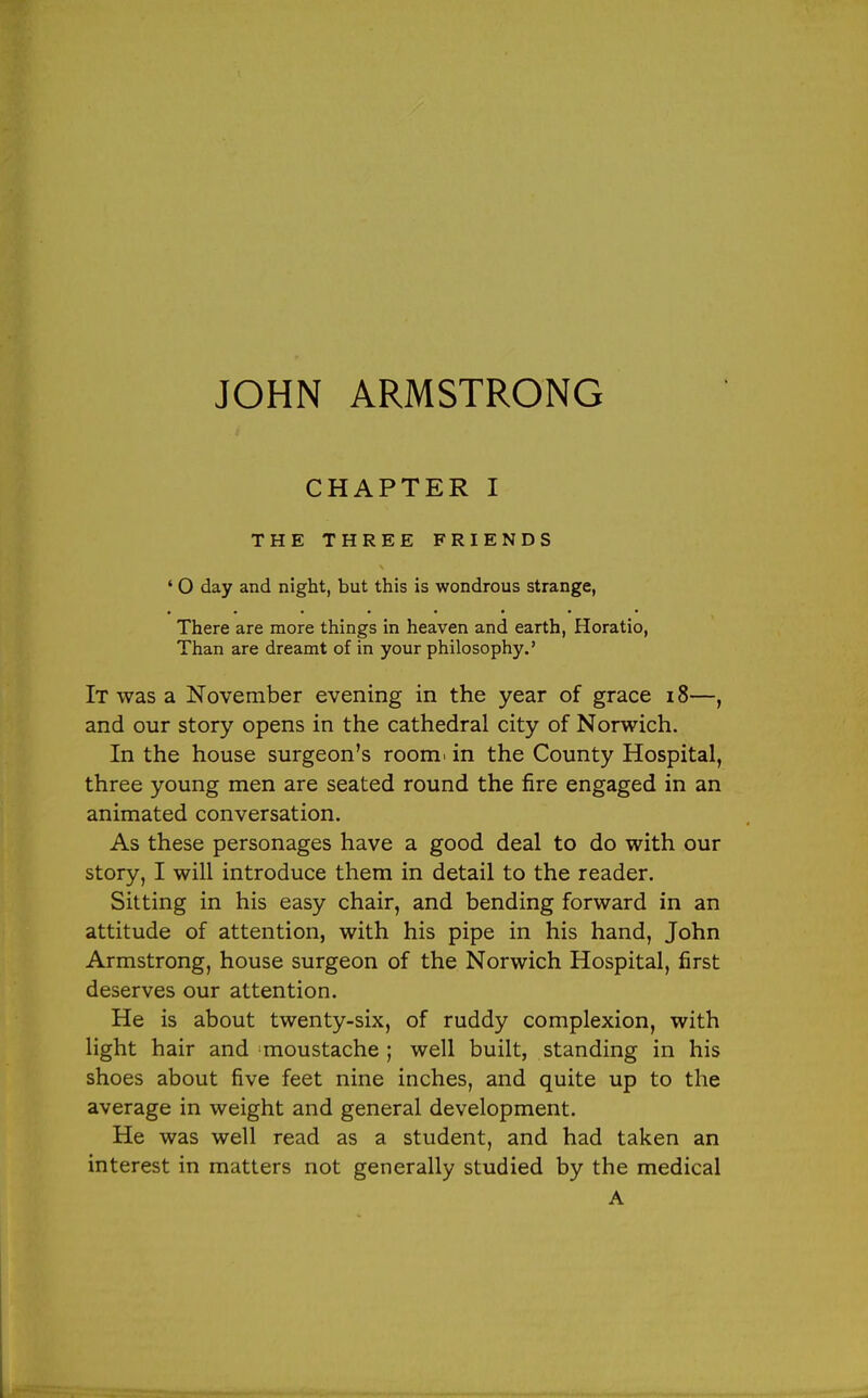 CHAPTER I THE THREE FRIENDS ' O day and night, but this is wondrous strange, There are more things in heaven and earth, Horatio, Than are dreamt of in your philosophy.' It was a November evening in the year of grace i8—, and our story opens in the cathedral city of Norwich. In the house surgeon's roomi in the County Hospital, three young men are seated round the fire engaged in an animated conversation. As these personages have a good deal to do with our story, I will introduce them in detail to the reader. Sitting in his easy chair, and bending forward in an attitude of attention, with his pipe in his hand, John Armstrong, house surgeon of the Norwich Hospital, first deserves our attention. He is about twenty-six, of ruddy complexion, with light hair and moustache ; well built, standing in his shoes about five feet nine inches, and quite up to the average in weight and general development. He was well read as a student, and had taken an interest in matters not generally studied by the medical A