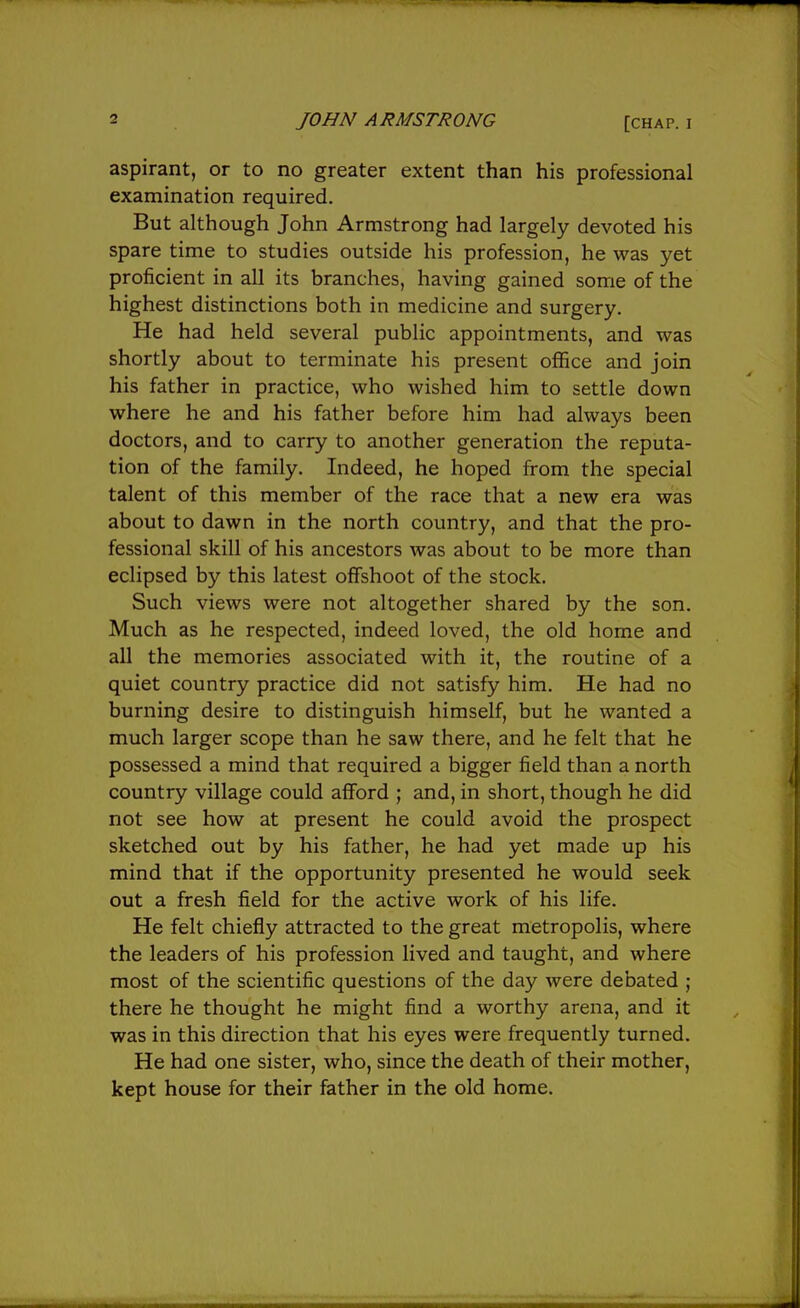 aspirant, or to no greater extent than his professional examination required. But although John Armstrong had largely devoted his spare time to studies outside his profession, he was yet proficient in all its branches, having gained some of the highest distinctions both in medicine and surgery. He had held several public appointments, and was shortly about to terminate his present office and join his father in practice, who wished him to settle down where he and his father before him had always been doctors, and to carry to another generation the reputa- tion of the family. Indeed, he hoped from the special talent of this member of the race that a new era was about to dawn in the north country, and that the pro- fessional skill of his ancestors was about to be more than eclipsed by this latest offshoot of the stock. Such views were not altogether shared by the son. Much as he respected, indeed loved, the old home and all the memories associated with it, the routine of a quiet country practice did not satisfy him. He had no burning desire to distinguish himself, but he wanted a much larger scope than he saw there, and he felt that he possessed a mind that required a bigger field than a north country village could afford ; and, in short, though he did not see how at present he could avoid the prospect sketched out by his father, he had yet made up his mind that if the opportunity presented he would seek out a fresh field for the active work of his life. He felt chiefly attracted to the great metropolis, where the leaders of his profession lived and taught, and where most of the scientific questions of the day were debated ; there he thought he might find a worthy arena, and it was in this direction that his eyes were frequently turned. He had one sister, who, since the death of their mother, kept house for their father in the old home.