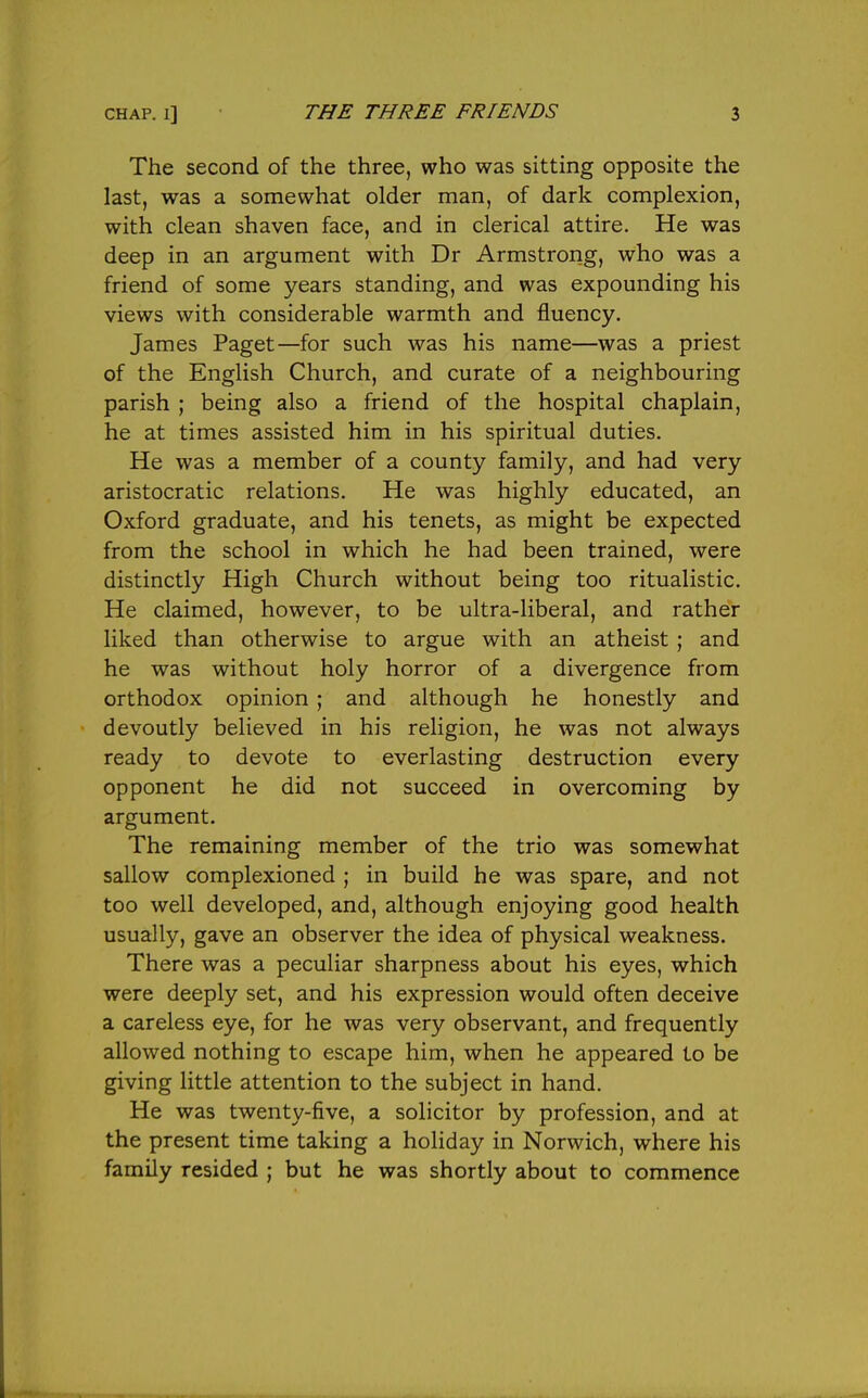 The second of the three, who was sitting opposite the last, was a somewhat older man, of dark complexion, with clean shaven face, and in clerical attire. He was deep in an argument with Dr Armstrong, who was a friend of some years standing, and was expounding his views with considerable warmth and fluency. James Paget—for such was his name—was a priest of the English Church, and curate of a neighbouring parish ; being also a friend of the hospital chaplain, he at times assisted him in his spiritual duties. He was a member of a county family, and had very aristocratic relations. He was highly educated, an Oxford graduate, and his tenets, as might be expected from the school in which he had been trained, were distinctly High Church without being too ritualistic. He claimed, however, to be ultra-liberal, and rather liked than otherwise to argue with an atheist ; and he was without holy horror of a divergence from orthodox opinion ; and although he honestly and devoutly believed in his religion, he was not always ready to devote to everlasting destruction every opponent he did not succeed in overcoming by argument. The remaining member of the trio was somewhat sallow complexioned ; in build he was spare, and not too well developed, and, although enjoying good health usually, gave an observer the idea of physical weakness. There was a peculiar sharpness about his eyes, which were deeply set, and his expression would often deceive a careless eye, for he was very observant, and frequently allowed nothing to escape him, when he appeared to be giving little attention to the subject in hand. He was twenty-five, a solicitor by profession, and at the present time taking a holiday in Norwich, where his family resided ; but he was shortly about to commence