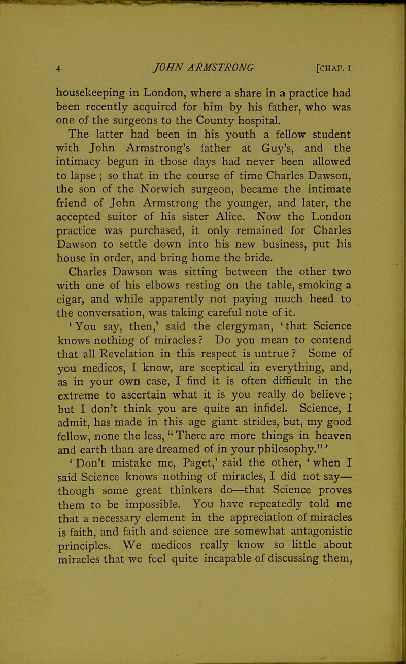 housekeeping in London, where a share in a practice had been recently acquired for him by his father, who was one of the surgeons to the County hospital. The latter had been in his youth a fellow student with John Armstrong's father at Guy's, and the intimacy begun in those days had never been allowed to lapse ; so that in the course of time Charles Dawson, the son of the Norwich surgeon, became the intimate friend of John Armstrong the younger, and later, the accepted suitor of his sister Alice. Now the London practice was purchased, it only remained for Charles Dawson to settle down into his new business, put his house in order, and bring home the bride. Charles Dawson was sitting between the other two with one of his elbows resting on the table, smoking a cigar, and while apparently not paying much heed to the conversation, was taking careful note of it. * You say, then,' said the clergyman, ' that Science knows nothing of miracles ? Do you mean to contend that all Revelation in this respect is untrue ? Some of you medicos, I know, are sceptical in everything, and, as in your own case, I find it is often difficult in the extreme to ascertain what it is you really do believe ; but I don't think you are quite an infidel. Science, I admit, has made in this age giant strides, but, my good fellow, none the less, There are more things in heaven and earth than are dreamed of in your philosophy.' ' Don't mistake me, Paget,' said the other, ' when I said Science knows nothing of miracles, I did not say— though some great thinkers do—that Science proves them to be impossible. You have repeatedly told me that a necessary element in the appreciation of miracles is faith, and faith and science are somewhat antagonistic principles. We medicos really know so little about miracles that we feel quite incapable of discussing them,