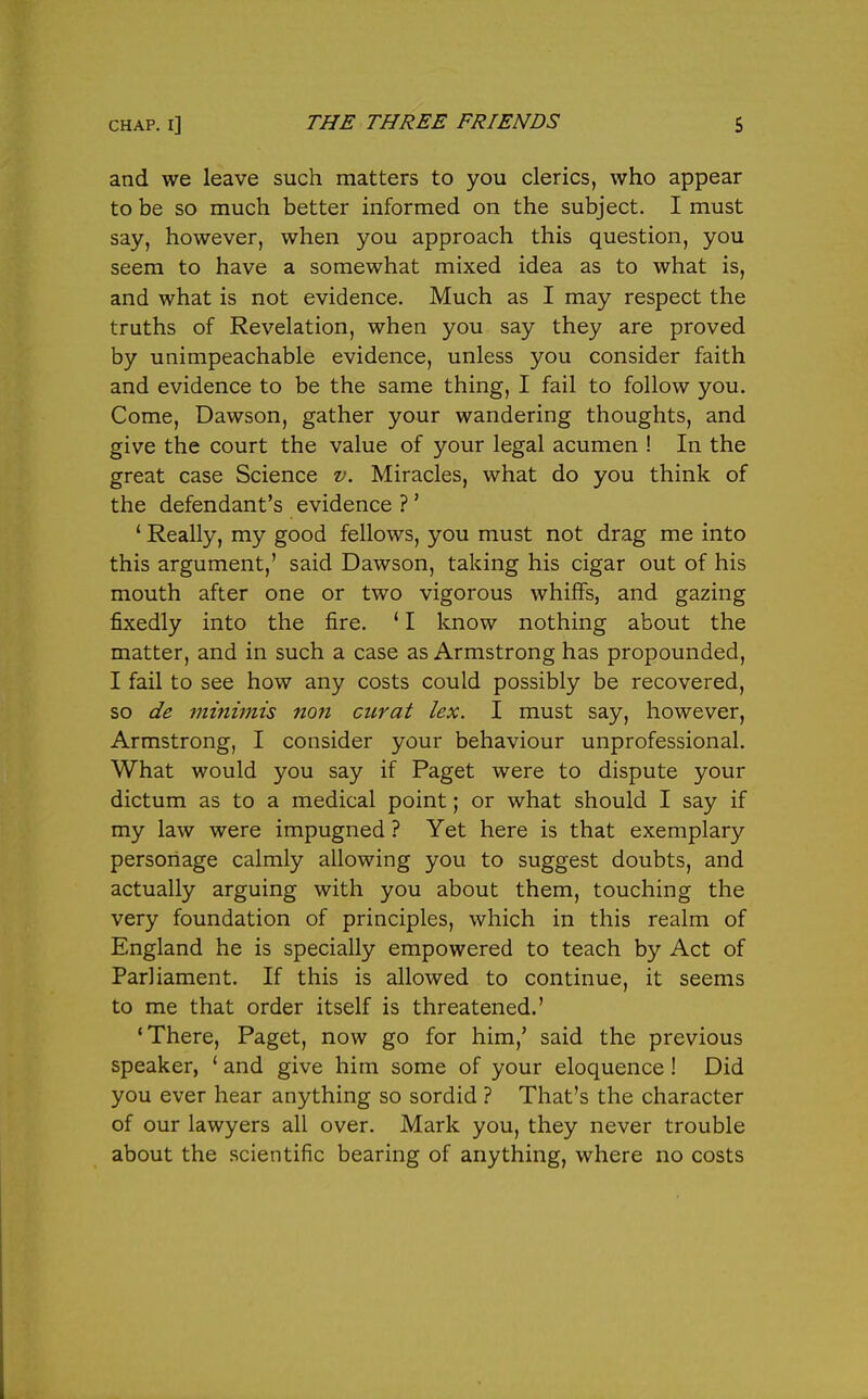 and we leave such matters to you clerics, who appear to be so much better informed on the subject. I must say, however, when you approach this question, you seem to have a somewhat mixed idea as to what is, and what is not evidence. Much as I may respect the truths of Revelation, when you say they are proved by unimpeachable evidence, unless you consider faith and evidence to be the same thing, I fail to follow you. Come, Dawson, gather your wandering thoughts, and give the court the value of your legal acumen ! In the great case Science v. Miracles, what do you think of the defendant's evidence ?' ' Really, my good fellows, you must not drag me into this argument,' said Dawson, taking his cigar out of his mouth after one or two vigorous whiffs, and gazing fixedly into the fire. ' I know nothing about the matter, and in such a case as Armstrong has propounded, I fail to see how any costs could possibly be recovered, so de minimis non curat lex. I must say, however, Armstrong, I consider your behaviour unprofessional. What would you say if Paget were to dispute your dictum as to a medical point; or what should I say if my law were impugned ? Yet here is that exemplary personage calmly allowing you to suggest doubts, and actually arguing with you about them, touching the very foundation of principles, which in this realm of England he is specially empowered to teach by Act of Parliament. If this is allowed to continue, it seems to me that order itself is threatened.' 'There, Paget, now go for him,' said the previous speaker, ' and give him some of your eloquence ! Did you ever hear anything so sordid ? That's the character of our lawyers all over. Mark you, they never trouble about the scientific bearing of anything, where no costs