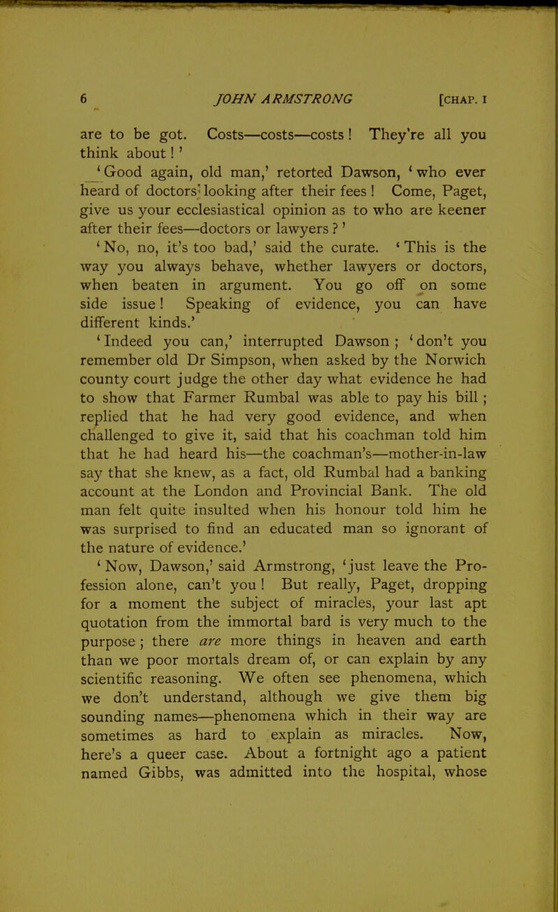 are to be got. Costs—costs—costs ! They're all you think about! ' ' Good again, old man,' retorted Dawson, * who ever heard of doctors' looking after their fees ! Come, Paget, give us your ecclesiastical opinion as to who are keener after their fees—doctors or lawyers ? ' ' No, no, it's too bad,' said the curate. ' This is the way you always behave, whether lawyers or doctors, when beaten in argument. You go ofT on some side issue! Speaking of evidence, you can have different kinds.' * Indeed you can,' interrupted Dawson ; ' don't you remember old Dr Simpson, when asked by the Norwich county court judge the other day what evidence he had to show that Farmer Rumbal was able to pay his bill ; replied that he had very good evidence, and when challenged to give it, said that his coachman told him that he had heard his—the coachman's—mother-in-law say that she knew, as a fact, old Rumbal had a banking account at the London and Provincial Bank. The old man felt quite insulted when his honour told him he was surprised to find an educated man so ignorant of the nature of evidence.' ' Now, Dawson,' said Armstrong, 'just leave the Pro- fession alone, can't you ! But really, Paget, dropping for a moment the subject of miracles, your last apt quotation from the immortal bard is very much to the purpose; there are more things in heaven and earth than we poor mortals dream of, or can explain by any scientific reasoning. We often see phenomena, which we don't understand, although we give them big sounding names—phenomena which in their way are sometimes as hard to explain as miracles. Now, here's a queer case. About a fortnight ago a patient named Gibbs, was admitted into the hospital, whose