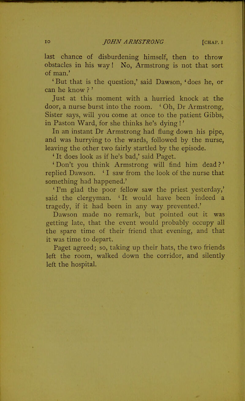 last chance of disburdening himself, then to throw obstacles in his way! No, Armstrong is not that sort of man.' 'But that is the question,' said Dawson, 'does he, or can he know ? ' Just at this moment with a hurried knock at the door, a nurse burst into the room. ' Oh, Dr Armstrong, Sister says, will you come at once to the patient Gibbs, in Paston Ward, for she thinks he's dying !' In an instant Dr Armstrong had flung down his pipe, and was hurrying to the wards, followed by the nurse, leaving the other two fairly startled by the episode. ' It does look as if he's bad,' said Paget. ' Don't you think Armstrong will find him dead ?' replied Dawson. ' I saw from the look of the nurse that something had happened.' ' I'm glad the poor fellow saw the priest yesterday,' said the clergyman. ' It would have been indeed a tragedy, if it had been in any way prevented.' Dawson made no remark, but pointed out it was getting late, that the event would probably occupy all the spare time of their friend that evening, and that it was time to depart. Paget agreed; so, taking up their hats, the two friends left the room, walked down the corridor, and silently left the hospital.