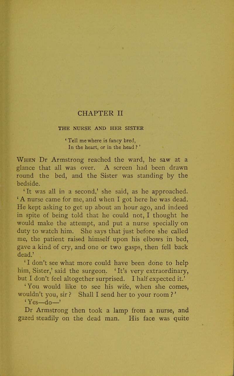 THE NURSE AND HER SISTER ' Tell me where is fancy bred, In the heart, or in the head ?' When Dr Armstrong reached the ward, he saw at a glance that all was over. A screen had been drawn round the bed, and the Sister was standing by the bedside. ' It was all in a second,' she said, as he approached. ' A nurse came for me, and when I got here he was dead. He kept asking to get up about an hour ago, and indeed in spite of being told that he could not, I thought he would make the attempt, and put a nurse specially on duty to watch him. She says that just before she called me, the patient raised himself upon his elbows in bed, gave a kind of cry, and one or two gasps, then fell back dead.' ' I don't see what more could have been done to help him, Sister,' said the surgeon. ' It's very extraordinary, but I don't feel altogether surprised. I half expected it.' 'You would like to see his wife, when she comes, wouldn't you, sir ? Shall I send her to your room ?' ' Yes—do—' Dr Armstrong then took a lamp from a nurse, and gazed steadily on the dead man. His face was quite