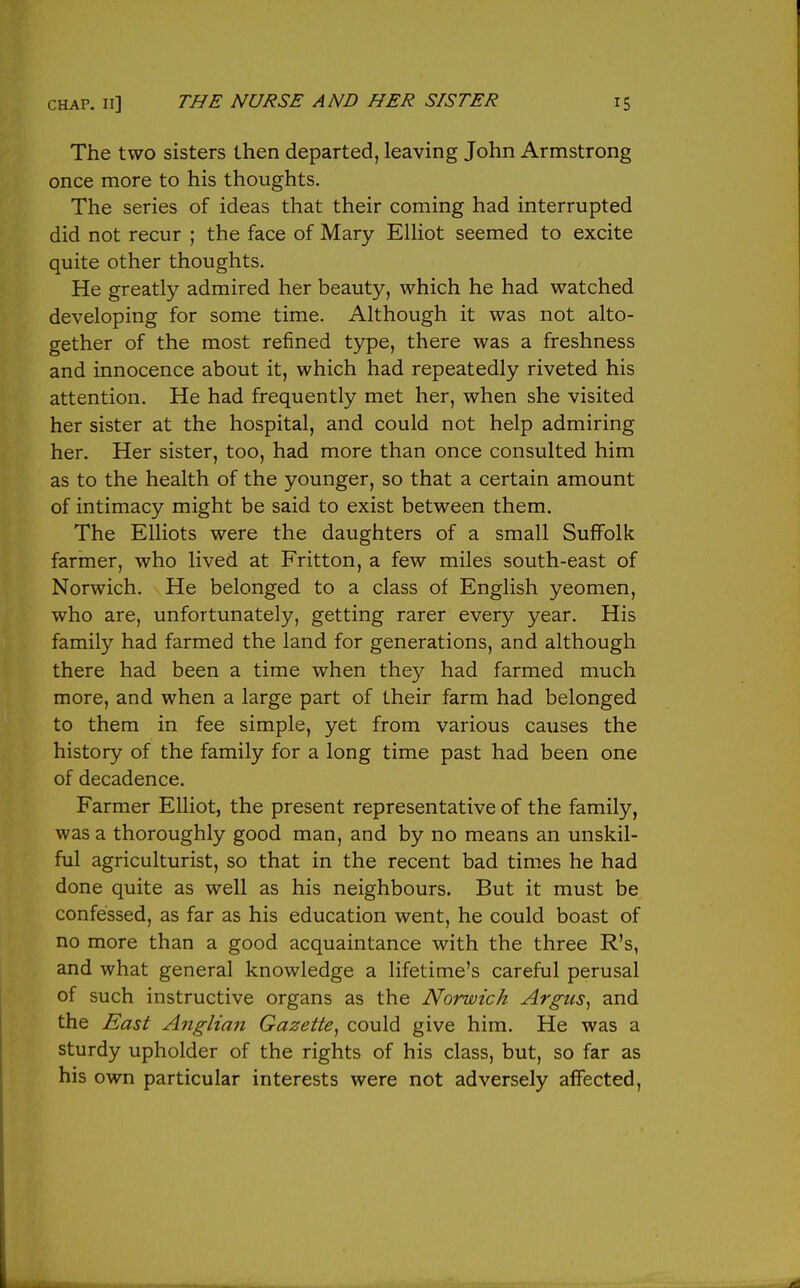 The two sisters then departed, leaving John Armstrong once more to his thoughts. The series of ideas that their coming had interrupted did not recur ; the face of Mary ElHot seemed to excite quite other thoughts. He greatly admired her beauty, which he had watched developing for some time. Although it was not alto- gether of the most refined type, there was a freshness and innocence about it, which had repeatedly riveted his attention. He had frequently met her, when she visited her sister at the hospital, and could not help admiring her. Her sister, too, had more than once consulted him as to the health of the younger, so that a certain amount of intimacy might be said to exist between them. The Elliots were the daughters of a small Suffolk farmer, who lived at Fritton, a few miles south-east of Norwich. He belonged to a class of English yeomen, who are, unfortunately, getting rarer every year. His family had farmed the land for generations, and although there had been a time when they had farmed much more, and when a large part of their farm had belonged to them in fee simple, yet from various causes the history of the family for a long time past had been one of decadence. Farmer Elliot, the present representative of the family, was a thoroughly good man, and by no means an unskil- ful agriculturist, so that in the recent bad times he had done quite as well as his neighbours. But it must be confessed, as far as his education went, he could boast of no more than a good acquaintance with the three R's, and what general knowledge a lifetime's careful perusal of such instructive organs as the Norwich Argiis^ and the East Anglian Gazette^ could give him. He was a sturdy upholder of the rights of his class, but, so far as his own particular interests were not adversely affected.